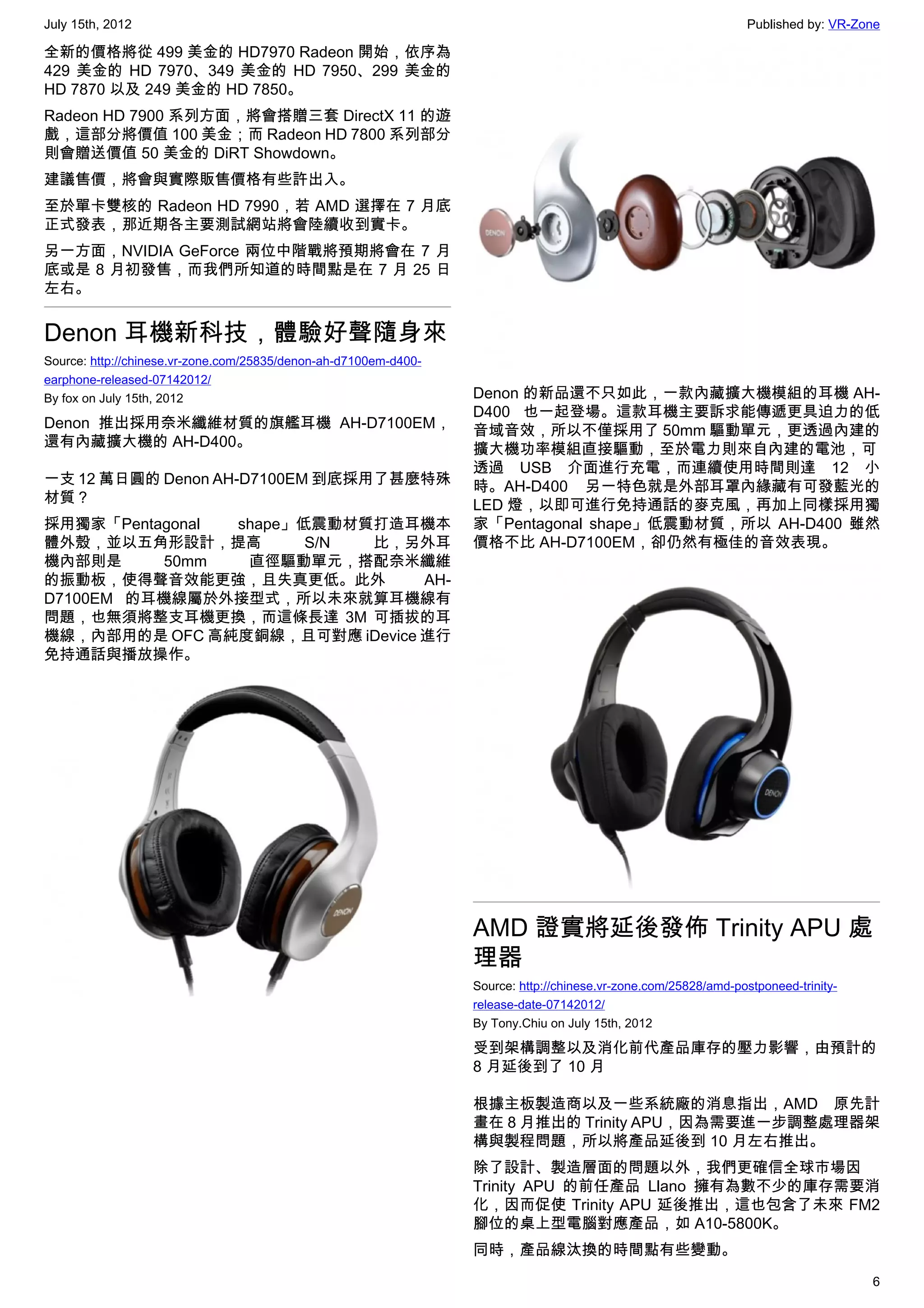 July 15th, 2012                                                                                                   Published by: VR-Zone

全新的價格將從 499 美金的 HD7970 Radeon 開始，依序為
429 美金的 HD 7970、349 美金的 HD 7950、299 美金的
HD 7870 以及 249 美金的 HD 7850。
Radeon HD 7900 系列方面，將會搭贈三套 DirectX 11 的遊
戲，這部分將價值 100 美金；而 Radeon HD 7800 系列部分
則會贈送價值 50 美金的 DiRT Showdown。
建議售價，將會與實際販售價格有些許出入。
至於單卡雙核的 Radeon HD 7990，若 AMD 選擇在 7 月底
正式發表，那近期各主要測試網站將會陸續收到實卡。
另一方面，NVIDIA GeForce 兩位中階戰將預期將會在 7 月
底或是 8 月初發售，而我們所知道的時間點是在 7 月 25 日
左右。


Denon 耳機新科技，體驗好聲隨身來
Source: http://chinese.vr-zone.com/25835/denon-ah-d7100em-d400-
earphone-released-07142012/
By fox on July 15th, 2012                                         Denon 的新品還不只如此，一款內藏擴大機模組的耳機 AH-
                                                                  D400 也一起登場。這款耳機主要訴求能傳遞更具迫力的低
Denon 推出採用奈米纖維材質的旗艦耳機 AH-D7100EM，                                 音域音效，所以不僅採用了 50mm 驅動單元，更透過內建的
還有內藏擴大機的 AH-D400。                                                 擴大機功率模組直接驅動，至於電力則來自內建的電池，可
                                                                  透過 USB 介面進行充電，而連續使用時間則達 12 小
一支 12 萬日圓的 Denon AH-D7100EM 到底採用了甚麼特殊                             時。AH-D400 另一特色就是外部耳罩內緣藏有可發藍光的
材質？                                                               LED 燈，以即可進行免持通話的麥克風，再加上同樣採用獨
採用獨家「Pentagonal shape」低震動材質打造耳機本                                  家「Pentagonal shape」低震動材質，所以 AH-D400 雖然
體外殼，並以五角形設計，提高         S/N 比，另外耳                                  價格不比 AH-D7100EM，卻仍然有極佳的音效表現。
機內部則是      50mm  直徑驅動單元，搭配奈米纖維
的振動板，使得聲音效能更強，且失真更低。此外          AH-
D7100EM 的耳機線屬於外接型式，所以未來就算耳機線有
問題，也無須將整支耳機更換，而這條長達 3M 可插拔的耳
機線，內部用的是 OFC 高純度銅線，且可對應 iDevice 進行
免持通話與播放操作。




                                                                  AMD 證實將延後發佈 Trinity APU 處
                                                                  理器
                                                                  Source: http://chinese.vr-zone.com/25828/amd-postponeed-trinity-
                                                                  release-date-07142012/
                                                                  By Tony.Chiu on July 15th, 2012

                                                                  受到架構調整以及消化前代產品庫存的壓力影響，由預計的
                                                                  8 月延後到了 10 月

                                                                  根據主板製造商以及一些系統廠的消息指出，AMD 原先計
                                                                  畫在 8 月推出的 Trinity APU，因為需要進一步調整處理器架
                                                                  構與製程問題，所以將產品延後到 10 月左右推出。
                                                                  除了設計、製造層面的問題以外，我們更確信全球市場因
                                                                  Trinity APU 的前任產品 Llano 擁有為數不少的庫存需要消
                                                                  化，因而促使 Trinity APU 延後推出，這也包含了未來 FM2
                                                                  腳位的桌上型電腦對應產品，如 A10-5800K。
                                                                  同時，產品線汰換的時間點有些變動。
                                                                                                                                     6
 