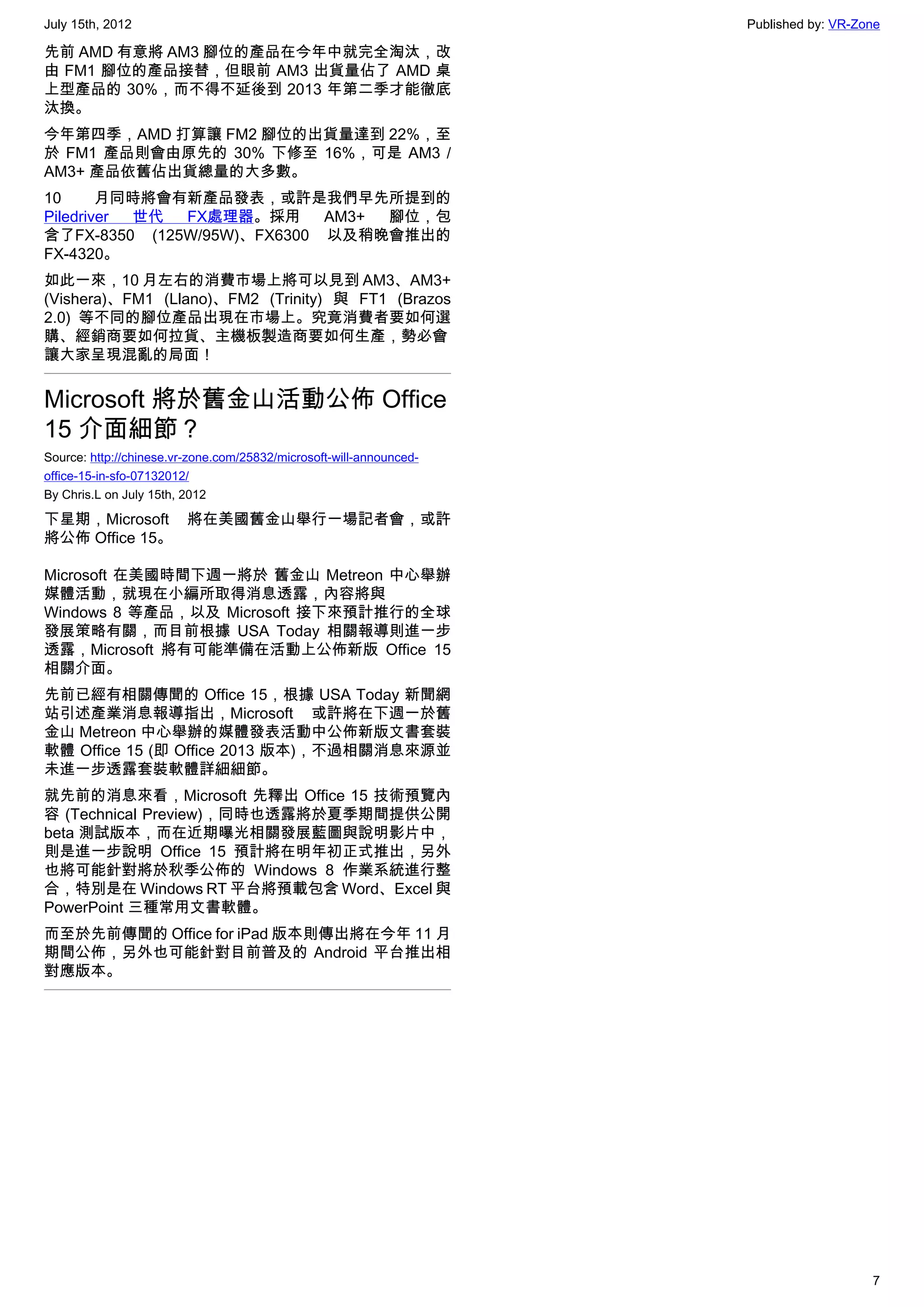 July 15th, 2012                                                      Published by: VR-Zone

先前 AMD 有意將 AM3 腳位的產品在今年中就完全淘汰，改
由 FM1 腳位的產品接替，但眼前 AM3 出貨量佔了 AMD 桌
上型產品的 30%，而不得不延後到 2013 年第二季才能徹底
汰換。
今年第四季，AMD 打算讓 FM2 腳位的出貨量達到 22%，至
於 FM1 產品則會由原先的 30% 下修至 16%，可是 AM3 /
AM3+ 產品依舊佔出貨總量的大多數。
10      月同時將會有新產品發表，或許是我們早先所提到的
Piledriver 世代 FX處理器。採用      AM3+ 腳位，包
含了FX-8350 (125W/95W)、FX6300 以及稍晚會推出的
FX-4320。
如此一來，10 月左右的消費市場上將可以見到 AM3、AM3+
(Vishera)、FM1 (Llano)、FM2 (Trinity) 與 FT1 (Brazos
2.0) 等不同的腳位產品出現在市場上。究竟消費者要如何選
購、經銷商要如何拉貨、主機板製造商要如何生產，勢必會
讓大家呈現混亂的局面！


Microsoft 將於舊金山活動公佈 Office
15 介面細節？
Source: http://chinese.vr-zone.com/25832/microsoft-will-announced-
office-15-in-sfo-07132012/
By Chris.L on July 15th, 2012

下星期，Microsoft 將在美國舊金山舉行一場記者會，或許
將公佈 Office 15。

Microsoft 在美國時間下週一將於 舊金山 Metreon 中心舉辦
媒體活動，就現在小編所取得消息透露，內容將與
Windows 8 等產品，以及 Microsoft 接下來預計推行的全球
發展策略有關，而目前根據 USA Today 相關報導則進一步
透露，Microsoft 將有可能準備在活動上公佈新版 Office 15
相關介面。
先前已經有相關傳聞的 Office 15，根據 USA Today 新聞網
站引述產業消息報導指出，Microsoft 或許將在下週一於舊
金山 Metreon 中心舉辦的媒體發表活動中公佈新版文書套裝
軟體 Office 15 (即 Office 2013 版本)，不過相關消息來源並
未進一步透露套裝軟體詳細細節。
就先前的消息來看，Microsoft 先釋出 Office 15 技術預覽內
容 (Technical Preview)，同時也透露將於夏季期間提供公開
beta 測試版本，而在近期曝光相關發展藍圖與說明影片中，
則是進一步說明 Office 15 預計將在明年初正式推出，另外
也將可能針對將於秋季公佈的 Windows 8 作業系統進行整
合，特別是在 Windows RT 平台將預載包含 Word、Excel 與
PowerPoint 三種常用文書軟體。
而至於先前傳聞的 Office for iPad 版本則傳出將在今年 11 月
期間公佈，另外也可能針對目前普及的 Android 平台推出相
對應版本。




                                                                                        7
 