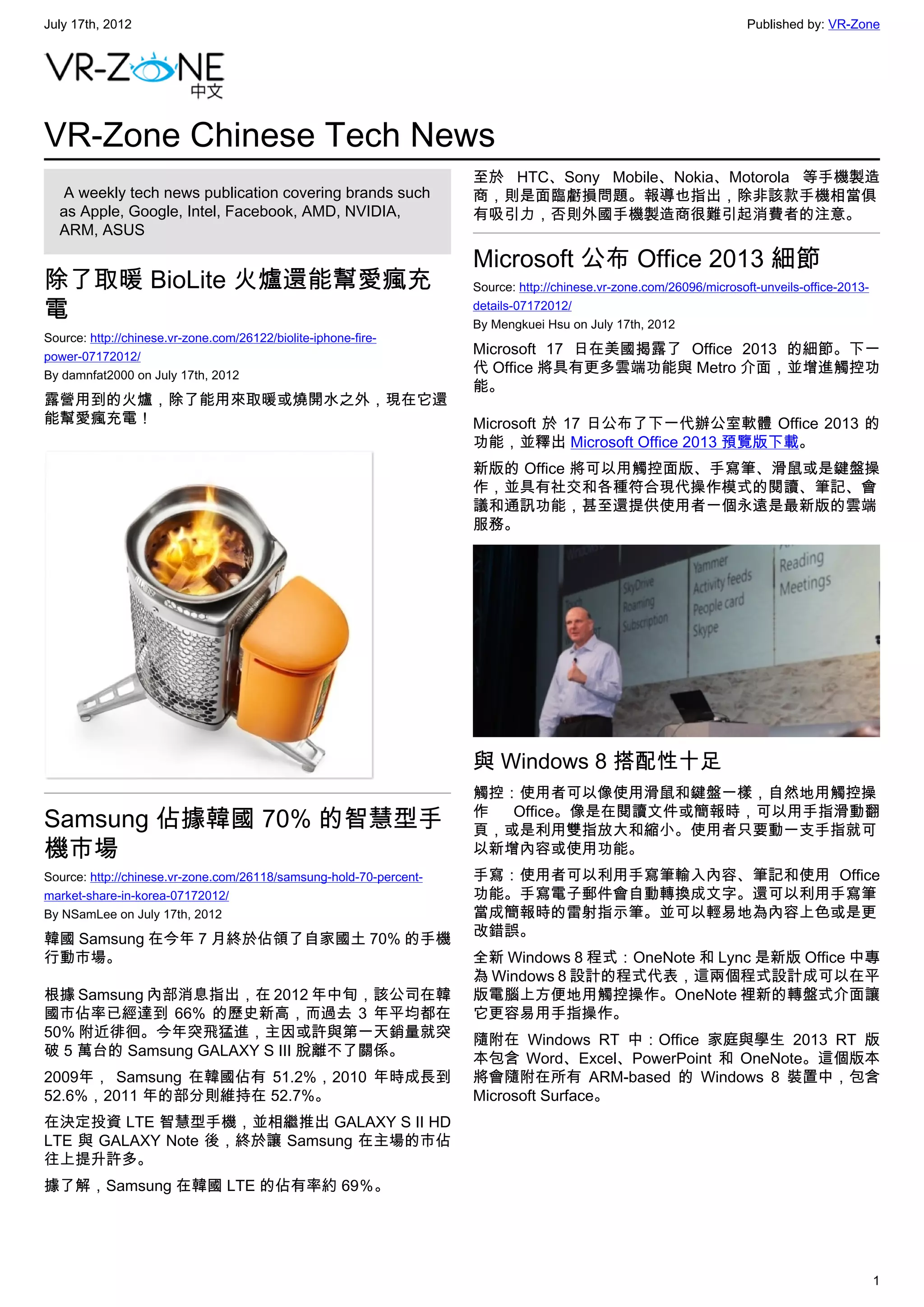 July 17th, 2012                                                                                                      Published by: VR-Zone




VR-Zone Chinese Tech News
                                                                    至於 HTC、Sony Mobile、Nokia、Motorola 等手機製造
   A weekly tech news publication covering brands such              商，則是面臨虧損問題。報導也指出，除非該款手機相當俱
  as Apple, Google, Intel, Facebook, AMD, NVIDIA,                   有吸引力，否則外國手機製造商很難引起消費者的注意。
  ARM, ASUS

                                                                    Microsoft 公布 Office 2013 細節
除了取暖 BioLite 火爐還能幫愛瘋充                                               Source: http://chinese.vr-zone.com/26096/microsoft-unveils-office-2013-

電                                                                   details-07172012/
                                                                    By Mengkuei Hsu on July 17th, 2012
Source: http://chinese.vr-zone.com/26122/biolite-iphone-fire-
power-07172012/
                                                                    Microsoft 17 日在美國揭露了 Office 2013 的細節。下一
By damnfat2000 on July 17th, 2012
                                                                    代 Office 將具有更多雲端功能與 Metro 介面，並增進觸控功
                                                                    能。
露營用到的火爐，除了能用來取暖或燒開水之外，現在它還
能幫愛瘋充電！                                                             Microsoft 於 17 日公布了下一代辦公室軟體 Office 2013 的
                                                                    功能，並釋出 Microsoft Office 2013 預覽版下載。
                                                                    新版的 Office 將可以用觸控面版、手寫筆、滑鼠或是鍵盤操
                                                                    作，並具有社交和各種符合現代操作模式的閱讀、筆記、會
                                                                    議和通訊功能，甚至還提供使用者一個永遠是最新版的雲端
                                                                    服務。




                                                                    與 Windows 8 搭配性十足
                                                                    觸控：使用者可以像使用滑鼠和鍵盤一樣，自然地用觸控操
                                                                    作  Office。像是在閱讀文件或簡報時，可以用手指滑動翻
Samsung 佔據韓國 70% 的智慧型手                                              頁，或是利用雙指放大和縮小。使用者只要動一支手指就可
機市場                                                                 以新增內容或使用功能。
Source: http://chinese.vr-zone.com/26118/samsung-hold-70-percent-   手寫：使用者可以利用手寫筆輸入內容、筆記和使用 Office
market-share-in-korea-07172012/                                     功能。手寫電子郵件會自動轉換成文字。還可以利用手寫筆
By NSamLee on July 17th, 2012                                       當成簡報時的雷射指示筆。並可以輕易地為內容上色或是更
                                                                    改錯誤。
韓國 Samsung 在今年 7 月終於佔領了自家國土 70% 的手機
行動市場。                                                               全新 Windows 8 程式：OneNote 和 Lync 是新版 Office 中專
                                                                    為 Windows 8 設計的程式代表，這兩個程式設計成可以在平
根據 Samsung 內部消息指出，在 2012 年中旬，該公司在韓                                  版電腦上方便地用觸控操作。OneNote 裡新的轉盤式介面讓
國市佔率已經達到 66% 的歷史新高，而過去 3 年平均都在                                      它更容易用手指操作。
50% 附近徘徊。今年突飛猛進，主因或許與第一天銷量就突                                        隨附在 Windows RT 中：Office 家庭與學生 2013 RT 版
破 5 萬台的 Samsung GALAXY S III 脫離不了關係。                                本包含 Word、Excel、PowerPoint 和 OneNote。這個版本
2009年， Samsung 在韓國佔有 51.2%，2010 年時成長到                               將會隨附在所有 ARM-based 的 Windows 8 裝置中，包含
52.6%，2011 年的部分則維持在 52.7%。                                          Microsoft Surface。
在決定投資 LTE 智慧型手機，並相繼推出 GALAXY S II HD
LTE 與 GALAXY Note 後，終於讓 Samsung 在主場的市佔
往上提升許多。
據了解，Samsung 在韓國 LTE 的佔有率約 69％。




                                                                                                                                              1
 