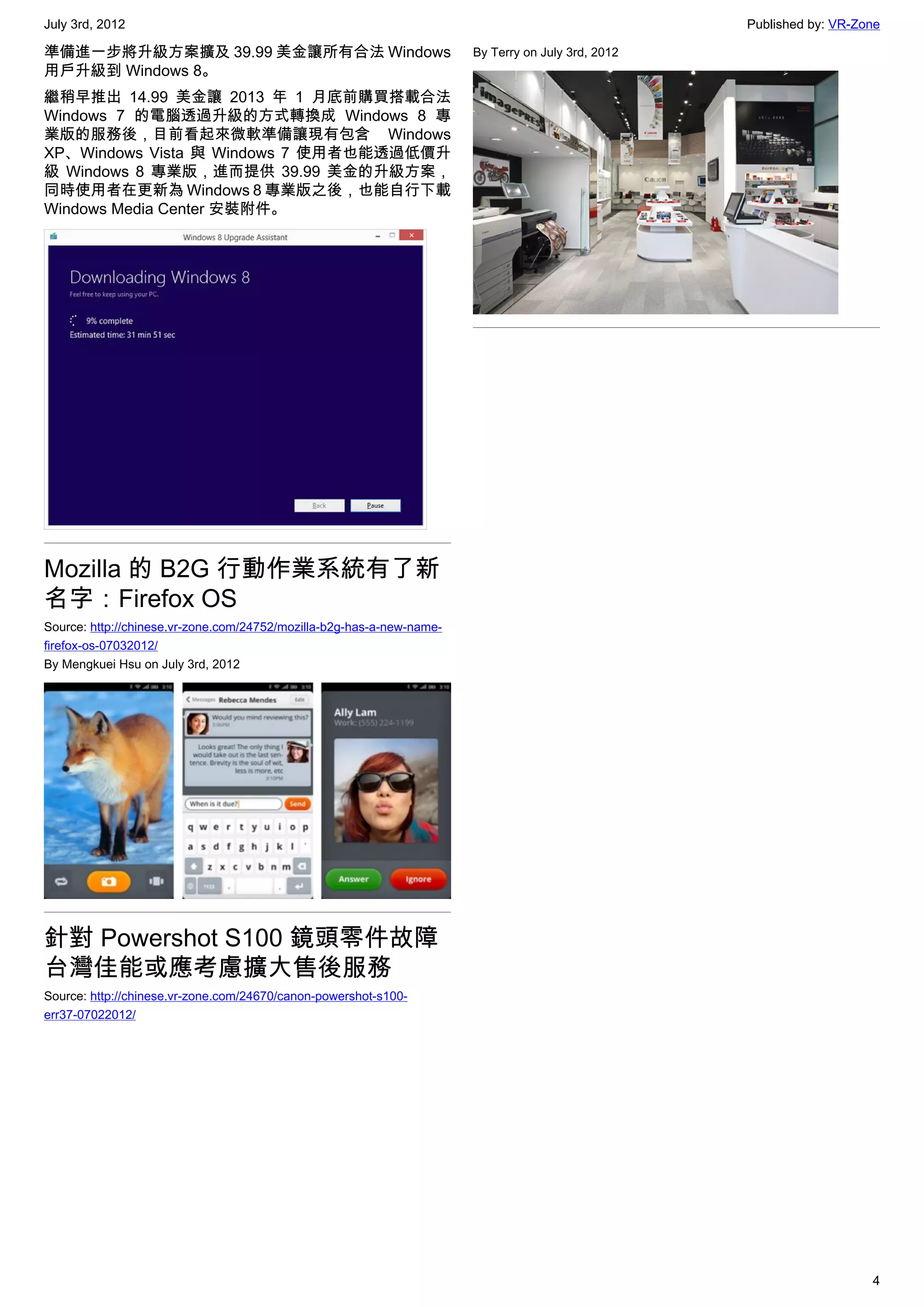 July 3rd, 2012                                                                                      Published by: VR-Zone

準備進一步將升級方案擴及 39.99 美金讓所有合法 Windows                                     By Terry on July 3rd, 2012
用戶升級到 Windows 8。
繼稍早推出 14.99 美金讓 2013 年 1 月底前購買搭載合法
Windows 7 的電腦透過升級的方式轉換成 Windows 8 專
業版的服務後，目前看起來微軟準備讓現有包含 Windows
XP、Windows Vista 與 Windows 7 使用者也能透過低價升
級 Windows 8 專業版，進而提供 39.99 美金的升級方案，
同時使用者在更新為 Windows 8 專業版之後，也能自行下載
Windows Media Center 安裝附件。




Mozilla 的 B2G 行動作業系統有了新
名字：Firefox OS
Source: http://chinese.vr-zone.com/24752/mozilla-b2g-has-a-new-name-
firefox-os-07032012/
By Mengkuei Hsu on July 3rd, 2012




針對 Powershot S100 鏡頭零件故障
台灣佳能或應考慮擴大售後服務
Source: http://chinese.vr-zone.com/24670/canon-powershot-s100-
err37-07022012/




                                                                                                                       4
 