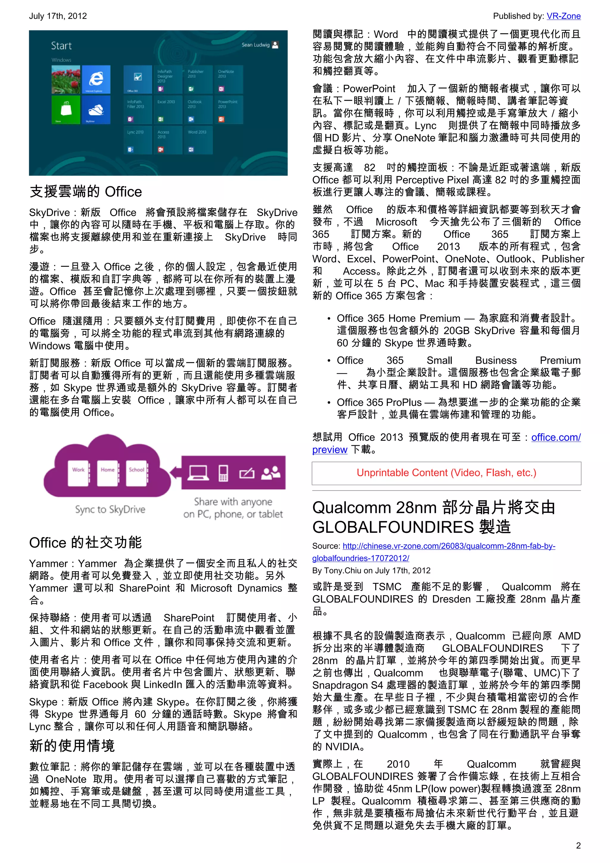 July 17th, 2012                                                                               Published by: VR-Zone

                                                閱讀與標記：Word 中的閱讀模式提供了一個更現代化而且
                                                容易閱覽的閱讀體驗，並能夠自動符合不同螢幕的解析度。
                                                功能包含放大縮小內容、在文件中串流影片、觀看更動標記
                                                和觸控翻頁等。
                                                會議：PowerPoint 加入了一個新的簡報者模式，讓你可以
                                                在私下一眼判讀上／下張簡報、簡報時間、講者筆記等資
                                                訊。當你在簡報時，你可以利用觸控或是手寫筆放大／縮小
                                                內容、標記或是翻頁。Lync 則提供了在簡報中同時播放多
                                                個 HD 影片、分享 OneNote 筆記和腦力激盪時可共同使用的
                                                虛擬白板等功能。
                                                支援高達 82 吋的觸控面板：不論是近距或著遠端，新版
                                                Office 都可以利用 Perceptive Pixel 高達 82 吋的多重觸控面
支援雲端的 Office                                    板進行更讓人專注的會議、簡報或課程。
SkyDrive：新版 Office 將會預設將檔案儲存在 SkyDrive          雖然 Office 的版本和價格等詳細資訊都要等到秋天才會
中，讓你的內容可以隨時在手機、平板和電腦上存取。你的                      發布，不過 Microsoft 今天搶先公布了三個新的 Office
檔案也將支援離線使用和並在重新連接上 SkyDrive 時同                  365    訂閱方案。新的         Office  365   訂閱方案上
步。                                              市時，將包含         Office 2013    版本的所有程式，包含
                                                Word、Excel、PowerPoint、OneNote、Outlook、Publisher
漫遊：一旦登入 Office 之後，你的個人設定，包含最近使用                 和    Access。除此之外，訂閱者還可以收到未來的版本更
的檔案、模版和自訂字典等，都將可以在你所有的裝置上漫                      新，並可以在 5 台 PC、Mac 和手持裝置安裝程式，這三個
遊。Office 甚至會記憶你上次處理到哪裡，只要一個按鈕就                  新的 Office 365 方案包含：
可以將你帶回最後結束工作的地方。
Office 隨選隨用：只要額外支付訂閱費用，即使你不在自己                     • Office 365 Home Premium — 為家庭和消費者設計。
的電腦旁，可以將全功能的程式串流到其他有網路連線的                            這個服務也包含額外的 20GB SkyDrive 容量和每個月
Windows 電腦中使用。                                       60 分鐘的 Skype 世界通時數。
新訂閱服務：新版 Office 可以當成一個新的雲端訂閱服務。                    • Office   365 Small Business Premium
訂閱者可以自動獲得所有的更新，而且還能使用多種雲端服                           —      為小型企業設計。這個服務也包含企業級電子郵
務，如 Skype 世界通或是額外的 SkyDrive 容量等。訂閱者                  件、共享日曆、網站工具和 HD 網路會議等功能。
還能在多台電腦上安裝 Office，讓家中所有人都可以在自己                     • Office 365 ProPlus — 為想要進一步的企業功能的企業
的電腦使用 Office。                                        客戶設計，並具備在雲端佈建和管理的功能。

                                                想試用 Office 2013 預覽版的使用者現在可至：office.com/
                                                preview 下載。

                                                           Unprintable Content (Video, Flash, etc.)


                                                Qualcomm 28nm 部分晶片將交由
                                                GLOBALFOUNDIRES 製造
Office 的社交功能                                    Source: http://chinese.vr-zone.com/26083/qualcomm-28nm-fab-by-
                                                globalfoundries-17072012/
Yammer：Yammer 為企業提供了一個安全而且私人的社交
                                                By Tony.Chiu on July 17th, 2012
網路。使用者可以免費登入，並立即使用社交功能。另外
Yammer 還可以和 SharePoint 和 Microsoft Dynamics 整   或許是受到 TSMC 產能不足的影響， Qualcomm 將在
合。                                              GLOBALFOUNDIRES  的 Dresden 工廠投產 28nm 晶片產
                                                品。
保持聯絡：使用者可以透過 SharePoint 訂閱使用者、小
組、文件和網站的狀態更新。在自己的活動串流中觀看並置
                                                根據不具名的設備製造商表示，Qualcomm 已經向原 AMD
入圖片、影片和 Office 文件，讓你和同事保持交流和更新。
                                                拆分出來的半導體製造商        GLOBALFOUNDIRES  下了
使用者名片：使用者可以在 Office 中任何地方使用內建的介                 28nm 的晶片訂單，並將於今年的第四季開始出貨。而更早
面使用聯絡人資訊。使用者名片中包含圖片、狀態更新、聯                      之前也傳出，Qualcomm 也與聯華電子(聯電、UMC)下了
絡資訊和從 Facebook 與 LinkedIn 匯入的活動串流等資料。           Snapdragon S4 處理器的製造訂單，並將於今年的第四季開
Skype：新版 Office 將內建 Skype。在你訂閱之後，你將獲            始大量生產。在早些日子裡，不少與台積電相當密切的合作
得 Skype 世界通每月 60 分鐘的通話時數。Skype 將會和              夥伴，或多或少都已經意識到 TSMC 在 28nm 製程的產能問
Lync 整合，讓你可以和任何人用語音和簡訊聯絡。                       題，紛紛開始尋找第二家備援製造商以舒緩短缺的問題，除
                                                了文中提到的 Qualcomm，也包含了同在行動通訊平台爭奪
新的使用情境                                          的 NVIDIA。
數位筆記：將你的筆記儲存在雲端，並可以在各種裝置中透                      實際上，在      2010   年    Qualcomm 就曾經與
過 OneNote 取用。使用者可以選擇自己喜歡的方式筆記，                  GLOBALFOUNDIRES 簽署了合作備忘錄，在技術上互相合
如觸控、手寫筆或是鍵盤，甚至還可以同時使用這些工具，                      作開發，協助從 45nm LP(low power)製程轉換過渡至 28nm
並輕易地在不同工具間切換。                                   LP 製程。Qualcomm  積極尋求第二、甚至第三供應商的動
                                                作，無非就是要積極布局搶佔未來新世代行動平台，並且避
                                                免供貨不足問題以避免失去手機大廠的訂單。
                                                                                                                 2
 
