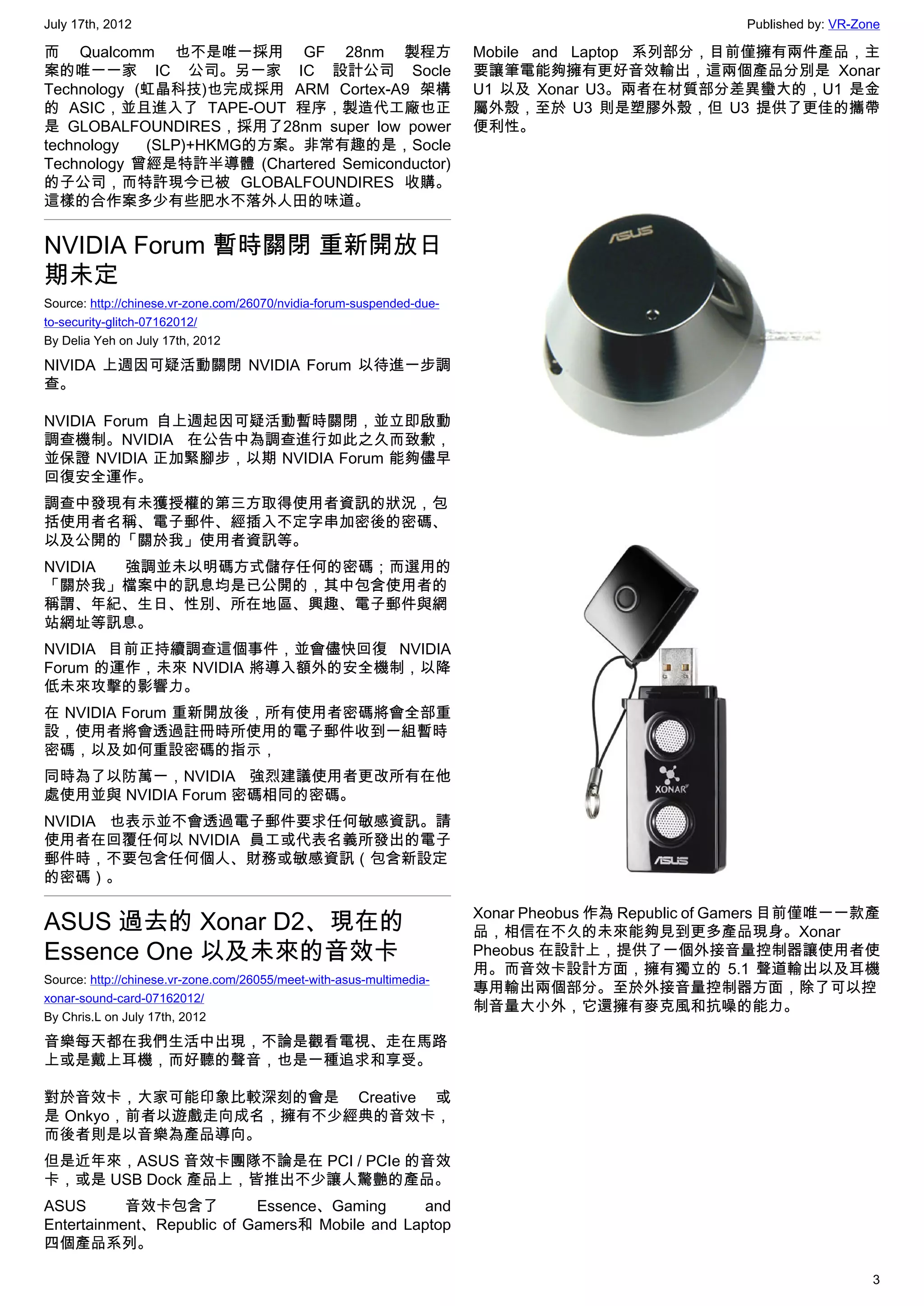 July 17th, 2012                                                                                     Published by: VR-Zone

而 Qualcomm 也不是唯一採用 GF 28nm 製程方                                         Mobile and Laptop 系列部分，目前僅擁有兩件產品，主
案的唯一一家 IC 公司。另一家 IC 設計公司 Socle                                         要讓筆電能夠擁有更好音效輸出，這兩個產品分別是 Xonar
Technology (虹晶科技)也完成採用 ARM Cortex-A9 架構                                U1 以及 Xonar U3。兩者在材質部分差異蠻大的，U1 是金
的 ASIC，並且進入了 TAPE-OUT 程序，製造代工廠也正                                       屬外殼，至於 U3 則是塑膠外殼，但 U3 提供了更佳的攜帶
是 GLOBALFOUNDIRES，採用了28nm super low power                              便利性。
technology  (SLP)+HKMG的方案。非常有趣的是，Socle
Technology 曾經是特許半導體 (Chartered Semiconductor)
的子公司，而特許現今已被 GLOBALFOUNDIRES  收購。
這樣的合作案多少有些肥水不落外人田的味道。


NVIDIA Forum 暫時關閉 重新開放日
期未定
Source: http://chinese.vr-zone.com/26070/nvidia-forum-suspended-due-
to-security-glitch-07162012/
By Delia Yeh on July 17th, 2012

NIVIDA 上週因可疑活動關閉 NVIDIA Forum 以待進一步調
查。

NVIDIA Forum 自上週起因可疑活動暫時關閉，並立即啟動
調查機制。NVIDIA 在公告中為調查進行如此之久而致歉，
並保證 NVIDIA 正加緊腳步，以期 NVIDIA Forum 能夠儘早
回復安全運作。
調查中發現有未獲授權的第三方取得使用者資訊的狀況，包
括使用者名稱、電子郵件、經插入不定字串加密後的密碼、
以及公開的「關於我」使用者資訊等。
NVIDIA 強調並未以明碼方式儲存任何的密碼；而選用的
「關於我」檔案中的訊息均是已公開的，其中包含使用者的
稱謂、年紀、生日、性別、所在地區、興趣、電子郵件與網
站網址等訊息。
NVIDIA 目前正持續調查這個事件，並會儘快回復 NVIDIA
Forum 的運作，未來 NVIDIA 將導入額外的安全機制，以降
低未來攻擊的影響力。
在 NVIDIA Forum 重新開放後，所有使用者密碼將會全部重
設，使用者將會透過註冊時所使用的電子郵件收到一組暫時
密碼，以及如何重設密碼的指示，
同時為了以防萬一，NVIDIA 強烈建議使用者更改所有在他
處使用並與 NVIDIA Forum 密碼相同的密碼。
NVIDIA 也表示並不會透過電子郵件要求任何敏感資訊。請
使用者在回覆任何以 NVIDIA  員工或代表名義所發出的電子
郵件時，不要包含任何個人、財務或敏感資訊（包含新設定
的密碼）。

                                                                       Xonar Pheobus 作為 Republic of Gamers 目前僅唯一一款產
ASUS 過去的 Xonar D2、現在的                                                  品，相信在不久的未來能夠見到更多產品現身。Xonar
Essence One 以及未來的音效卡                                                   Pheobus 在設計上，提供了一個外接音量控制器讓使用者使
                                                                       用。而音效卡設計方面，擁有獨立的 5.1 聲道輸出以及耳機
Source: http://chinese.vr-zone.com/26055/meet-with-asus-multimedia-
                                                                       專用輸出兩個部分。至於外接音量控制器方面，除了可以控
xonar-sound-card-07162012/
                                                                       制音量大小外，它還擁有麥克風和抗噪的能力。
By Chris.L on July 17th, 2012

音樂每天都在我們生活中出現，不論是觀看電視、走在馬路
上或是戴上耳機，而好聽的聲音，也是一種追求和享受。

對於音效卡，大家可能印象比較深刻的會是 Creative 或
是 Onkyo，前者以遊戲走向成名，擁有不少經典的音效卡，
而後者則是以音樂為產品導向。
但是近年來，ASUS 音效卡團隊不論是在 PCI / PCIe 的音效
卡，或是 USB Dock 產品上，皆推出不少讓人驚艷的產品。
ASUS       音效卡包含了          Essence、Gaming      and
Entertainment、Republic of Gamers和 Mobile and Laptop
四個產品系列。

                                                                                                                       3
 