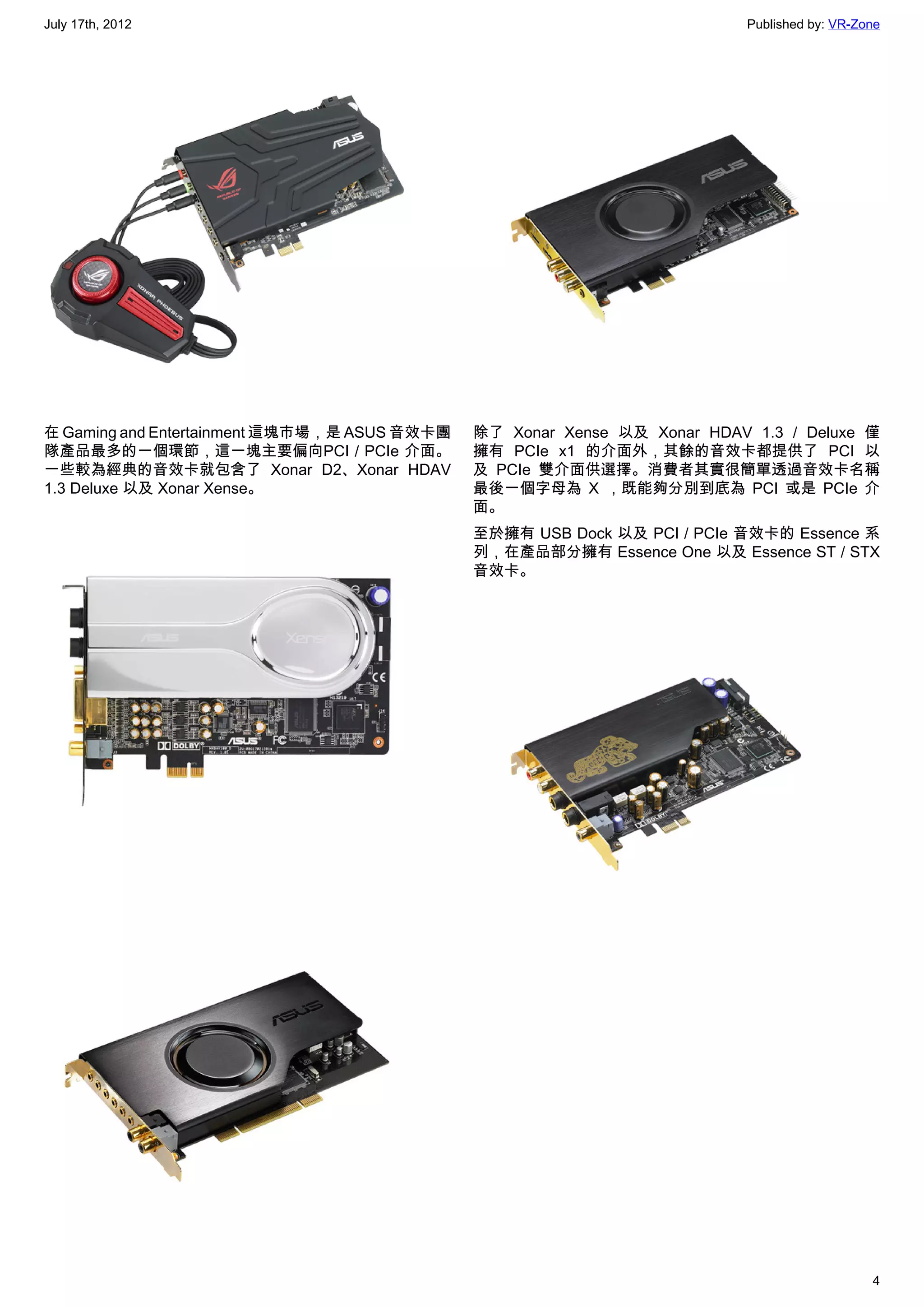 July 17th, 2012                                                           Published by: VR-Zone




在 Gaming and Entertainment 這塊市場，是 ASUS 音效卡團   除了 Xonar Xense 以及 Xonar HDAV 1.3 / Deluxe 僅
隊產品最多的一個環節，這一塊主要偏向PCI / PCIe 介面。              擁有 PCIe x1 的介面外，其餘的音效卡都提供了 PCI 以
一些較為經典的音效卡就包含了 Xonar D2、Xonar HDAV            及 PCIe 雙介面供選擇。消費者其實很簡單透過音效卡名稱
1.3 Deluxe 以及 Xonar Xense。                    最後一個字母為 X ，既能夠分別到底為 PCI 或是 PCIe 介
                                              面。
                                              至於擁有 USB Dock 以及 PCI / PCIe 音效卡的 Essence 系
                                              列，在產品部分擁有 Essence One 以及 Essence ST / STX
                                              音效卡。




                                                                                             4
 