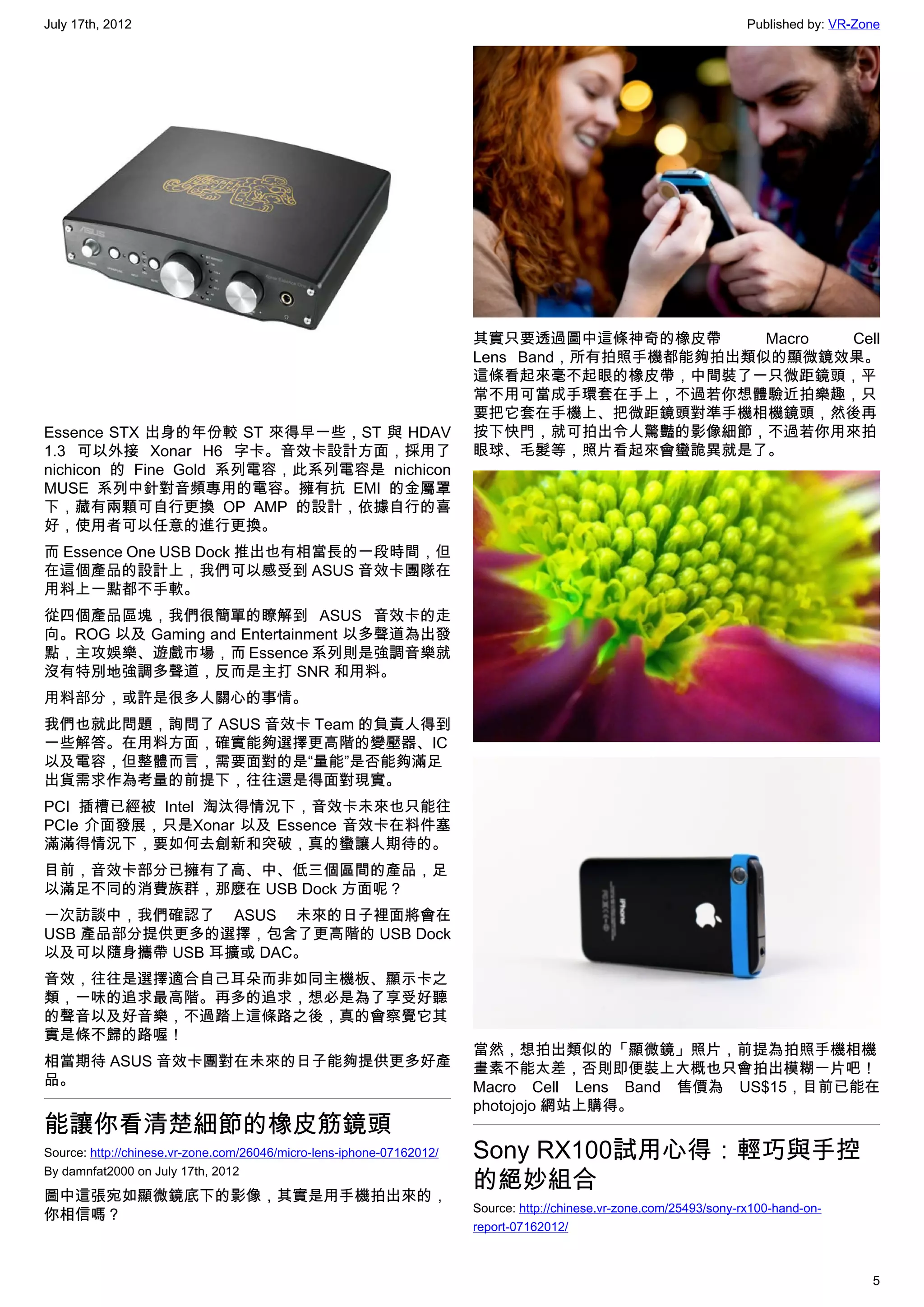 July 17th, 2012                                                                                                       Published by: VR-Zone




                                                                       其實只要透過圖中這條神奇的橡皮帶       Macro Cell
                                                                       Lens Band，所有拍照手機都能夠拍出類似的顯微鏡效果。
                                                                       這條看起來毫不起眼的橡皮帶，中間裝了一只微距鏡頭，平
                                                                       常不用可當成手環套在手上，不過若你想體驗近拍樂趣，只
                                                                       要把它套在手機上、把微距鏡頭對準手機相機鏡頭，然後再
Essence STX 出身的年份較 ST 來得早一些，ST 與 HDAV                                  按下快門，就可拍出令人驚豔的影像細節，不過若你用來拍
1.3 可以外接 Xonar H6 字卡。音效卡設計方面，採用了                                       眼球、毛髮等，照片看起來會蠻詭異就是了。
nichicon 的 Fine Gold 系列電容，此系列電容是 nichicon
MUSE 系列中針對音頻專用的電容。擁有抗 EMI 的金屬罩
下，藏有兩顆可自行更換 OP AMP 的設計，依據自行的喜
好，使用者可以任意的進行更換。
而 Essence One USB Dock 推出也有相當長的一段時間，但
在這個產品的設計上，我們可以感受到 ASUS 音效卡團隊在
用料上一點都不手軟。
從四個產品區塊，我們很簡單的瞭解到 ASUS 音效卡的走
向。ROG 以及 Gaming and Entertainment 以多聲道為出發
點，主攻娛樂、遊戲市場，而 Essence 系列則是強調音樂就
沒有特別地強調多聲道，反而是主打 SNR 和用料。
用料部分，或許是很多人關心的事情。
我們也就此問題，詢問了 ASUS 音效卡 Team 的負責人得到
一些解答。在用料方面，確實能夠選擇更高階的變壓器、IC
以及電容，但整體而言，需要面對的是“量能”是否能夠滿足
出貨需求作為考量的前提下，往往還是得面對現實。
PCI 插槽已經被 Intel 淘汰得情況下，音效卡未來也只能往
PCIe 介面發展，只是Xonar 以及 Essence 音效卡在料件塞
滿滿得情況下，要如何去創新和突破，真的蠻讓人期待的。
目前，音效卡部分已擁有了高、中、低三個區間的產品，足
以滿足不同的消費族群，那麼在 USB Dock 方面呢？
一次訪談中，我們確認了 ASUS 未來的日子裡面將會在
USB 產品部分提供更多的選擇，包含了更高階的 USB Dock
以及可以隨身攜帶 USB 耳擴或 DAC。
音效，往往是選擇適合自己耳朵而非如同主機板、顯示卡之
類，一味的追求最高階。再多的追求，想必是為了享受好聽
的聲音以及好音樂，不過踏上這條路之後，真的會察覺它其
實是條不歸的路喔！
                                                                       當然，想拍出類似的「顯微鏡」照片，前提為拍照手機相機
相當期待 ASUS 音效卡團對在未來的日子能夠提供更多好產                                          畫素不能太差，否則即便裝上大概也只會拍出模糊一片吧！
品。                                                                     Macro Cell Lens Band 售價為 US$15，目前已能在
                                                                       photojojo 網站上購得。
能讓你看清楚細節的橡皮筋鏡頭
Source: http://chinese.vr-zone.com/26046/micro-lens-iphone-07162012/   Sony RX100試用心得：輕巧與手控
                                                                       的絕妙組合
By damnfat2000 on July 17th, 2012

圖中這張宛如顯微鏡底下的影像，其實是用手機拍出來的，
                                                                       Source: http://chinese.vr-zone.com/25493/sony-rx100-hand-on-
你相信嗎？
                                                                       report-07162012/



                                                                                                                                         5
 