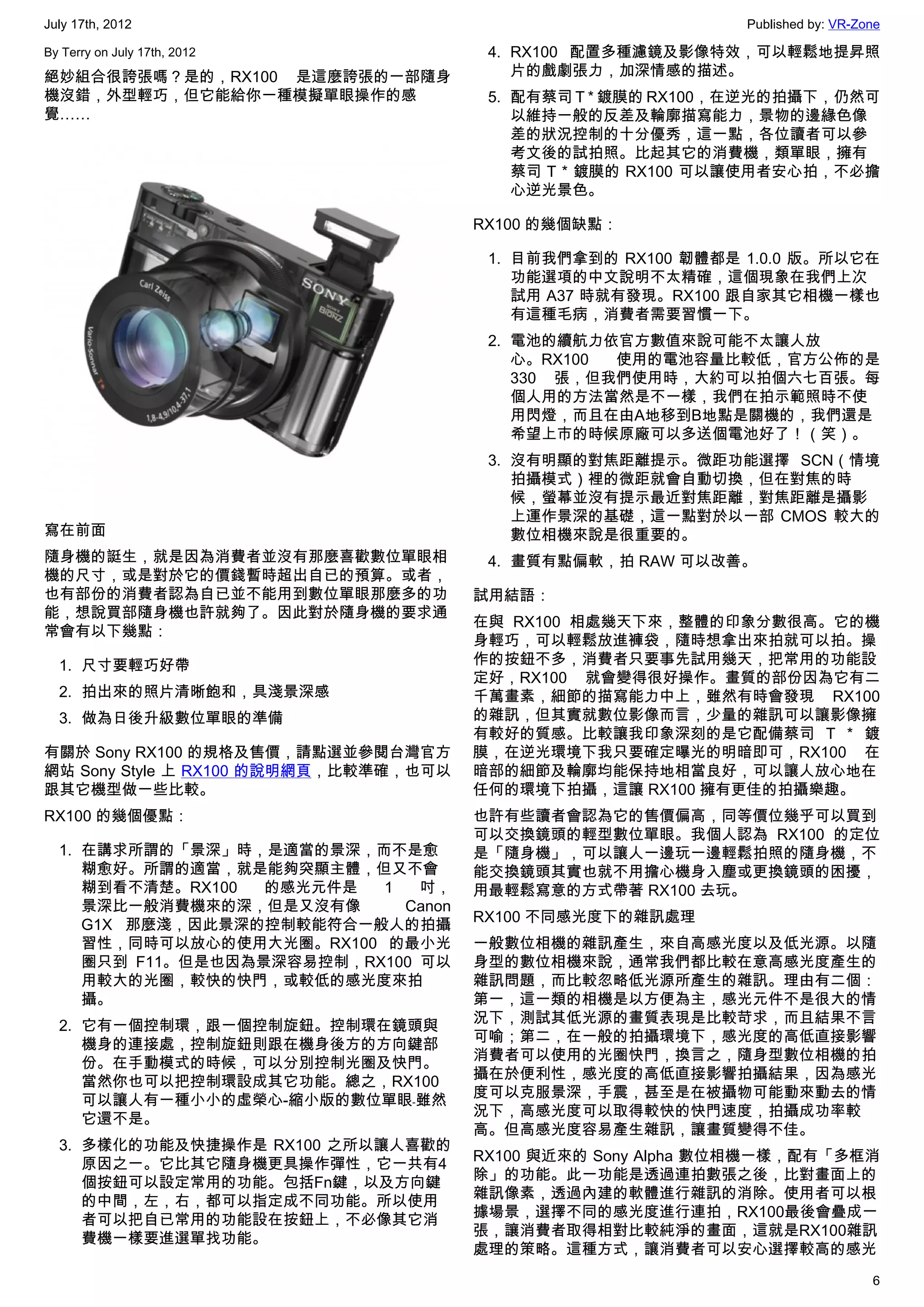 July 17th, 2012                                               Published by: VR-Zone

By Terry on July 17th, 2012             4. RX100 配置多種濾鏡及影像特效，可以輕鬆地提昇照
絕妙組合很誇張嗎？是的，RX100 是這麼誇張的一部隨身               片的戲劇張力，加深情感的描述。
機沒錯，外型輕巧，但它能給你一種模擬單眼操作的感                5. 配有蔡司 T * 鍍膜的 RX100，在逆光的拍攝下，仍然可
覺……                                        以維持一般的反差及輪廓描寫能力，景物的邊緣色像
                                           差的狀況控制的十分優秀，這一點，各位讀者可以參
                                           考文後的試拍照。比起其它的消費機，類單眼，擁有
                                           蔡司 T * 鍍膜的 RX100 可以讓使用者安心拍，不必擔
                                           心逆光景色。

                                       RX100 的幾個缺點：

                                        1. 目前我們拿到的 RX100 韌體都是 1.0.0 版。所以它在
                                           功能選項的中文說明不太精確，這個現象在我們上次
                                           試用 A37 時就有發現。RX100 跟自家其它相機一樣也
                                           有這種毛病，消費者需要習慣一下。
                                        2. 電池的續航力依官方數值來說可能不太讓人放
                                           心。RX100 使用的電池容量比較低，官方公佈的是
                                           330 張，但我們使用時，大約可以拍個六七百張。每
                                           個人用的方法當然是不一樣，我們在拍示範照時不使
                                           用閃燈，而且在由A地移到B地點是關機的，我們還是
                                           希望上市的時候原廠可以多送個電池好了！（笑）。
                                        3. 沒有明顯的對焦距離提示。微距功能選擇 SCN（情境
                                           拍攝模式）裡的微距就會自動切換，但在對焦的時
                                           候，螢幕並沒有提示最近對焦距離，對焦距離是攝影
                                           上運作景深的基礎，這一點對於以一部 CMOS 較大的
寫在前面                                       數位相機來說是很重要的。
隨身機的誔生，就是因為消費者並沒有那麼喜歡數位單眼相              4. 畫質有點偏軟，拍 RAW 可以改善。
機的尺寸，或是對於它的價錢暫時超出自已的預算。或者，
也有部份的消費者認為自已並不能用到數位單眼那麼多的功             試用結語：
能，想說買部隨身機也許就夠了。因此對於隨身機的要求通
                                       在與 RX100 相處幾天下來，整體的印象分數很高。它的機
常會有以下幾點：
                                       身輕巧，可以輕鬆放進褲袋，隨時想拿出來拍就可以拍。操
  1. 尺寸要輕巧好帶                           作的按鈕不多，消費者只要事先試用幾天，把常用的功能設
                                       定好，RX100 就會變得很好操作。畫質的部份因為它有二
  2. 拍出來的照片清晰飽和，具淺景深感                  千萬畫素，細節的描寫能力中上，雖然有時會發現 RX100
  3. 做為日後升級數位單眼的準備                     的雜訊，但其實就數位影像而言，少量的雜訊可以讓影像擁
                                       有較好的質感。比較讓我印象深刻的是它配備蔡司 T * 鍍
有關於 Sony RX100 的規格及售價，請點選並參閱台灣官方       膜，在逆光環境下我只要確定曝光的明暗即可，RX100 在
網站 Sony Style 上 RX100 的說明網頁，比較準確，也可以   暗部的細節及輪廓均能保持地相當良好，可以讓人放心地在
跟其它機型做一些比較。                            任何的環境下拍攝，這讓 RX100 擁有更佳的拍攝樂趣。
RX100 的幾個優點：                           也許有些讀者會認為它的售價偏高，同等價位幾乎可以買到
                                       可以交換鏡頭的輕型數位單眼。我個人認為 RX100 的定位
  1. 在講求所謂的「景深」時，是適當的景深，而不是愈           是「隨身機」，可以讓人一邊玩一邊輕鬆拍照的隨身機，不
     糊愈好。所謂的適當，就是能夠突顯主體，但又不會           能交換鏡頭其實也就不用擔心機身入塵或更換鏡頭的困擾，
     糊到看不清楚。RX100  的感光元件是  1   吋，      用最輕鬆寫意的方式帶著 RX100 去玩。
     景深比一般消費機來的深，但是又沒有像      Canon
                                       RX100 不同感光度下的雜訊處理
     G1X 那麼淺，因此景深的控制較能符合一般人的拍攝
     習性，同時可以放心的使用大光圈。RX100 的最小光        一般數位相機的雜訊產生，來自高感光度以及低光源。以隨
     圈只到 F11。但是也因為景深容易控制，RX100 可以      身型的數位相機來說，通常我們都比較在意高感光度產生的
     用較大的光圈，較快的快門，或較低的感光度來拍            雜訊問題，而比較忽略低光源所產生的雜訊。理由有二個：
     攝。                                第一，這一類的相機是以方便為主，感光元件不是很大的情
                                       況下，測試其低光源的畫質表現是比較苛求，而且結果不言
  2. 它有一個控制環，跟一個控制旋鈕。控制環在鏡頭與
                                       可喻；第二，在一般的拍攝環境下，感光度的高低直接影響
     機身的連接處，控制旋鈕則跟在機身後方的方向鍵部
                                       消費者可以使用的光圈快門，換言之，隨身型數位相機的拍
     份。在手動模式的時候，可以分別控制光圈及快門。
                                       攝在於便利性，感光度的高低直接影響拍攝結果，因為感光
     當然你也可以把控制環設成其它功能。總之，RX100
                                       度可以克服景深，手震，甚至是在被攝物可能動來動去的情
     可以讓人有一種小小的虛榮心-縮小版的數位單眼﹣雖然
                                       況下，高感光度可以取得較快的快門速度，拍攝成功率較
     它還不是。
                                       高。但高感光度容易產生雜訊，讓畫質變得不佳。
  3. 多樣化的功能及快捷操作是 RX100 之所以讓人喜歡的
                                       RX100 與近來的 Sony Alpha 數位相機一樣，配有「多框消
     原因之一。它比其它隨身機更具操作彈性，它一共有4
                                       除」的功能。此一功能是透過連拍數張之後，比對畫面上的
     個按鈕可以設定常用的功能。包括Fn鍵，以及方向鍵
                                       雜訊像素，透過內建的軟體進行雜訊的消除。使用者可以根
     的中間，左，右，都可以指定成不同功能。所以使用
                                       據場景，選擇不同的感光度進行連拍，RX100最後會疊成一
     者可以把自已常用的功能設在按鈕上，不必像其它消
                                       張，讓消費者取得相對比較純淨的畫面，這就是RX100雜訊
     費機一樣要進選單找功能。
                                       處理的策略。這種方式，讓消費者可以安心選擇較高的感光
                                                                                 6
 