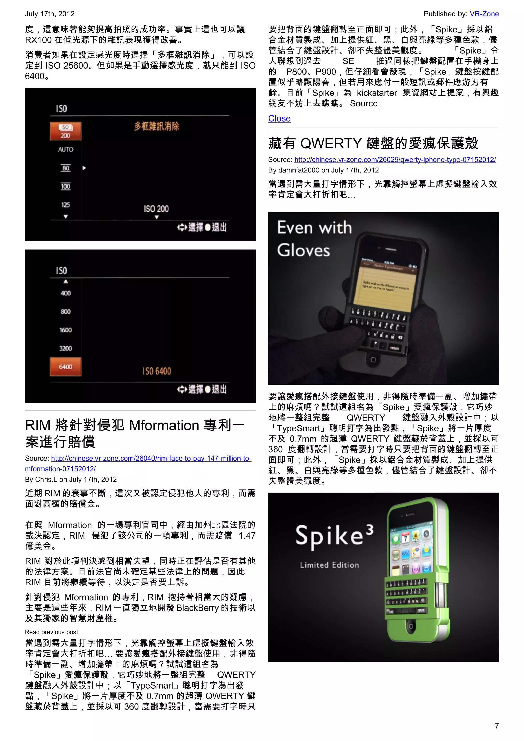 July 17th, 2012                                                                                                           Published by: VR-Zone

度，這意味著能夠提高拍照的成功率。事實上這也可以讓                                                  要把背面的鍵盤翻轉至正面即可；此外，「Spike」採以鋁
RX100 在低光源下的雜訊表現獲得改善。                                                      合金材質製成、加上提供紅、黑、白與亮綠等多種色款，儘
                                                                           管結合了鍵盤設計、卻不失整體美觀度。            「Spike」令
消費者如果在設定感光度時選擇「多框雜訊消除」，可以設
                                                                           人聯想到過去      SE    推過同樣把鍵盤配置在手機身上
定到 ISO 25600。但如果是手動選擇感光度，就只能到 ISO
                                                                           的 P800、P900，但仔細看會發現，「Spike」鍵盤按鍵配
6400。
                                                                           置似乎略顯陽春，但若用來應付一般短訊或郵件應游刃有
                                                                           餘。目前「Spike」為 kickstarter 集資網站上提案，有興趣
                                                                           網友不妨上去瞧瞧。 Source
                                                                           Close


                                                                           藏有 QWERTY 鍵盤的愛瘋保護殼
                                                                           Source: http://chinese.vr-zone.com/26029/qwerty-iphone-type-07152012/
                                                                           By damnfat2000 on July 17th, 2012

                                                                           當遇到需大量打字情形下，光靠觸控螢幕上虛擬鍵盤輸入效
                                                                           率肯定會大打折扣吧…




                                                                           要讓愛瘋搭配外接鍵盤使用，非得隨時準備一副、增加攜帶
                                                                           上的麻煩嗎？試試這組名為「Spike」愛瘋保護殼，它巧妙
                                                                           地將一整組完整      QWERTY  鍵盤融入外殼設計中；以
RIM 將針對侵犯 Mformation 專利一                                                   「TypeSmart」聰明打字為出發點，「Spike」將一片厚度
案進行賠償                                                                      不及 0.7mm 的超薄 QWERTY 鍵盤藏於背蓋上，並採以可
                                                                           360 度翻轉設計，當需要打字時只要把背面的鍵盤翻轉至正
Source: http://chinese.vr-zone.com/26040/rim-face-to-pay-147-million-to-   面即可；此外，「Spike」採以鋁合金材質製成、加上提供
mformation-07152012/                                                       紅、黑、白與亮綠等多種色款，儘管結合了鍵盤設計、卻不
By Chris.L on July 17th, 2012                                              失整體美觀度。
近期 RIM 的衰事不斷，這次又被認定侵犯他人的專利，而需
面對高額的賠償金。

在與 Mformation 的一場專利官司中，經由加州北區法院的
裁決認定，RIM 侵犯了該公司的一項專利，而需賠償 1.47
億美金。
RIM 對於此項判決感到相當失望，同時正在評估是否有其他
的法律方案。目前法官尚未確定某些法律上的問題，因此
RIM 目前將繼續等待，以決定是否要上訴。
針對侵犯 Mformation 的專利，RIM 抱持著相當大的疑慮，
主要是這些年來，RIM 一直獨立地開發 BlackBerry 的技術以
及其獨家的智慧財產權。
Read previous post:
當遇到需大量打字情形下，光靠觸控螢幕上虛擬鍵盤輸入效
率肯定會大打折扣吧… 要讓愛瘋搭配外接鍵盤使用，非得隨
時準備一副、增加攜帶上的麻煩嗎？試試這組名為
「Spike」愛瘋保護殼，它巧妙地將一整組完整 QWERTY
鍵盤融入外殼設計中；以「TypeSmart」聰明打字為出發
點，「Spike」將一片厚度不及 0.7mm 的超薄 QWERTY 鍵
盤藏於背蓋上，並採以可 360 度翻轉設計，當需要打字時只

                                                                                                                                               7
 