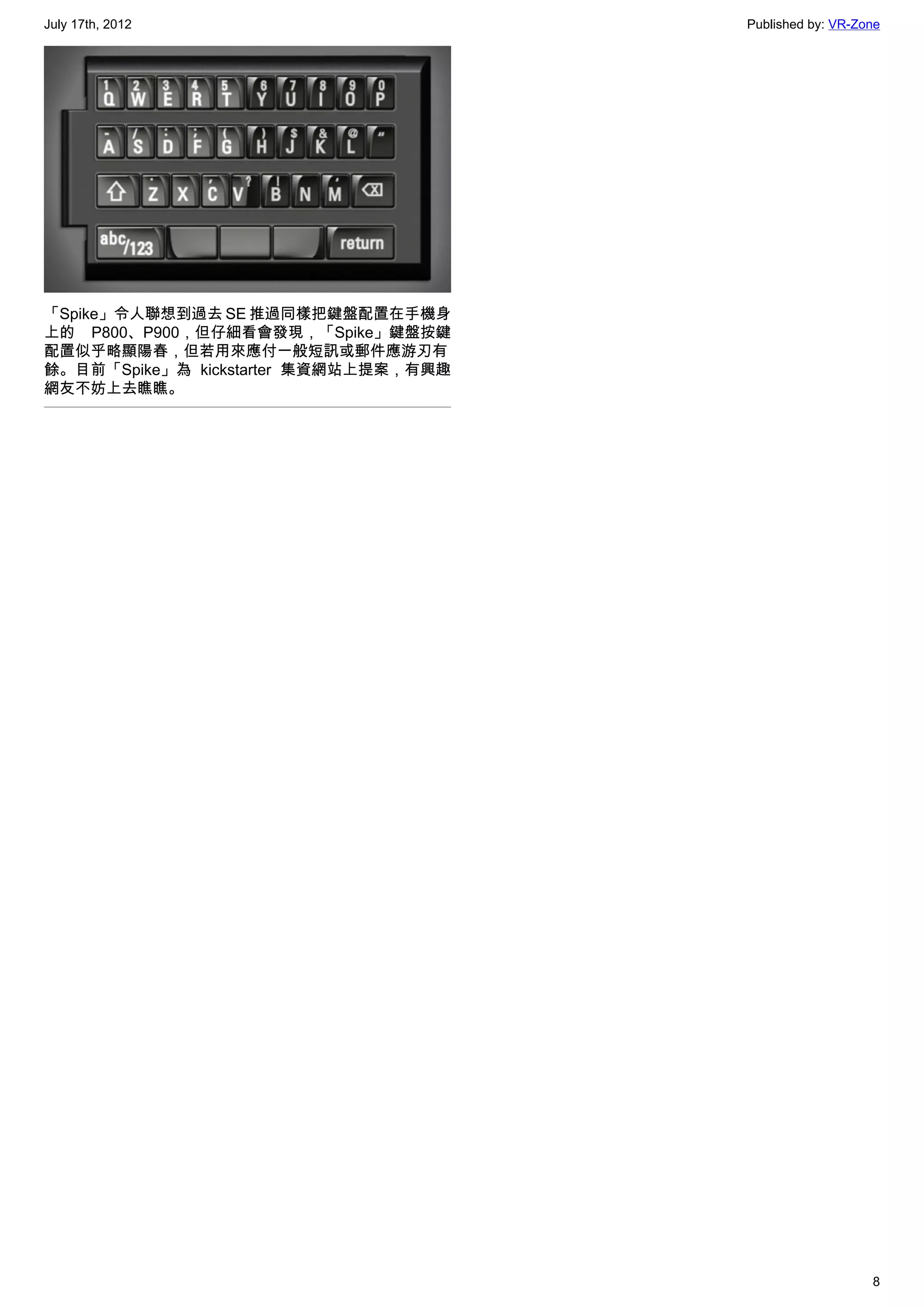 July 17th, 2012                        Published by: VR-Zone




「Spike」令人聯想到過去 SE 推過同樣把鍵盤配置在手機身
上的 P800、P900，但仔細看會發現，「Spike」鍵盤按鍵
配置似乎略顯陽春，但若用來應付一般短訊或郵件應游刃有
餘。目前「Spike」為 kickstarter 集資網站上提案，有興趣
網友不妨上去瞧瞧。




                                                          8
 