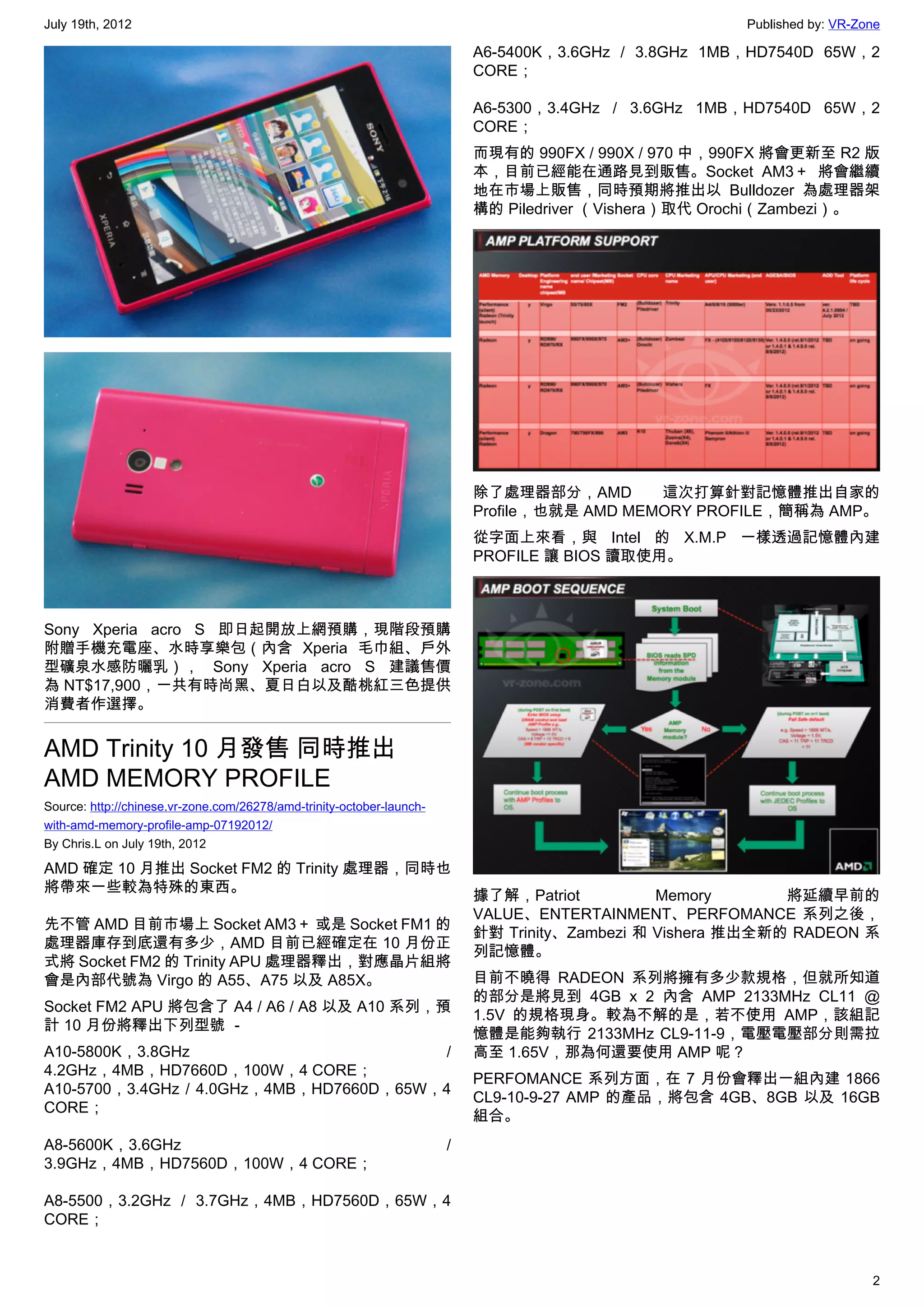 July 19th, 2012                                                                                        Published by: VR-Zone

                                                                           A6-5400K，3.6GHz / 3.8GHz 1MB，HD7540D 65W，2
                                                                           CORE；

                                                                           A6-5300，3.4GHz / 3.6GHz 1MB，HD7540D 65W，2
                                                                           CORE；
                                                                           而現有的 990FX / 990X / 970 中，990FX 將會更新至 R2 版
                                                                           本，目前已經能在通路見到販售。Socket AM3＋ 將會繼續
                                                                           地在市場上販售，同時預期將推出以 Bulldozer 為處理器架
                                                                           構的 Piledriver （Vishera）取代 Orochi（Zambezi）。




                                                                           除了處理器部分，AMD        這次打算針對記憶體推出自家的
                                                                           Profile，也就是 AMD MEMORY PROFILE，簡稱為 AMP。
                                                                           從字面上來看，與 Intel 的 X.M.P 一樣透過記憶體內建
                                                                           PROFILE 讓 BIOS 讀取使用。



Sony Xperia acro S 即日起開放上網預購，現階段預購
附贈手機充電座、水時享樂包（內含 Xperia 毛巾組、戶外
型礦泉水感防曬乳）， Sony Xperia acro S 建議售價
為 NT$17,900，一共有時尚黑、夏日白以及酷桃紅三色提供
消費者作選擇。


AMD Trinity 10 月發售 同時推出
AMD MEMORY PROFILE
Source: http://chinese.vr-zone.com/26278/amd-trinity-october-launch-
with-amd-memory-profile-amp-07192012/
By Chris.L on July 19th, 2012

AMD 確定 10 月推出 Socket FM2 的 Trinity 處理器，同時也
將帶來一些較為特殊的東西。
                                                                           據了解，Patriot          Memory       將延續早前的
                                                                           VALUE、ENTERTAINMENT、PERFOMANCE 系列之後，
先不管 AMD 目前市場上 Socket AM3＋ 或是 Socket FM1 的
                                                                           針對 Trinity、Zambezi 和 Vishera 推出全新的 RADEON 系
處理器庫存到底還有多少，AMD 目前已經確定在 10 月份正
                                                                           列記憶體。
式將 Socket FM2 的 Trinity APU 處理器釋出，對應晶片組將
會是內部代號為 Virgo 的 A55、A75 以及 A85X。                                           目前不曉得 RADEON 系列將擁有多少款規格，但就所知道
                                                                           的部分是將見到 4GB x 2 內含 AMP 2133MHz CL11 @
Socket FM2 APU 將包含了 A4 / A6 / A8 以及 A10 系列，預
                                                                           1.5V 的規格現身。較為不解的是，若不使用 AMP，該組記
計 10 月份將釋出下列型號 －
                                                                           憶體是能夠執行 2133MHz CL9-11-9，電壓電壓部分則需拉
A10-5800K，3.8GHz                          /                                高至 1.65V，那為何還要使用 AMP 呢？
4.2GHz，4MB，HD7660D，100W，4 CORE；
                                                                           PERFOMANCE 系列方面，在 7 月份會釋出一組內建 1866
A10-5700，3.4GHz / 4.0GHz，4MB，HD7660D，65W，4
                                                                           CL9-10-9-27 AMP 的產品，將包含 4GB、8GB 以及 16GB
CORE；
                                                                           組合。
A8-5600K，3.6GHz                                                        /
3.9GHz，4MB，HD7560D，100W，4 CORE；

A8-5500，3.2GHz / 3.7GHz，4MB，HD7560D，65W，4
CORE；


                                                                                                                          2
 