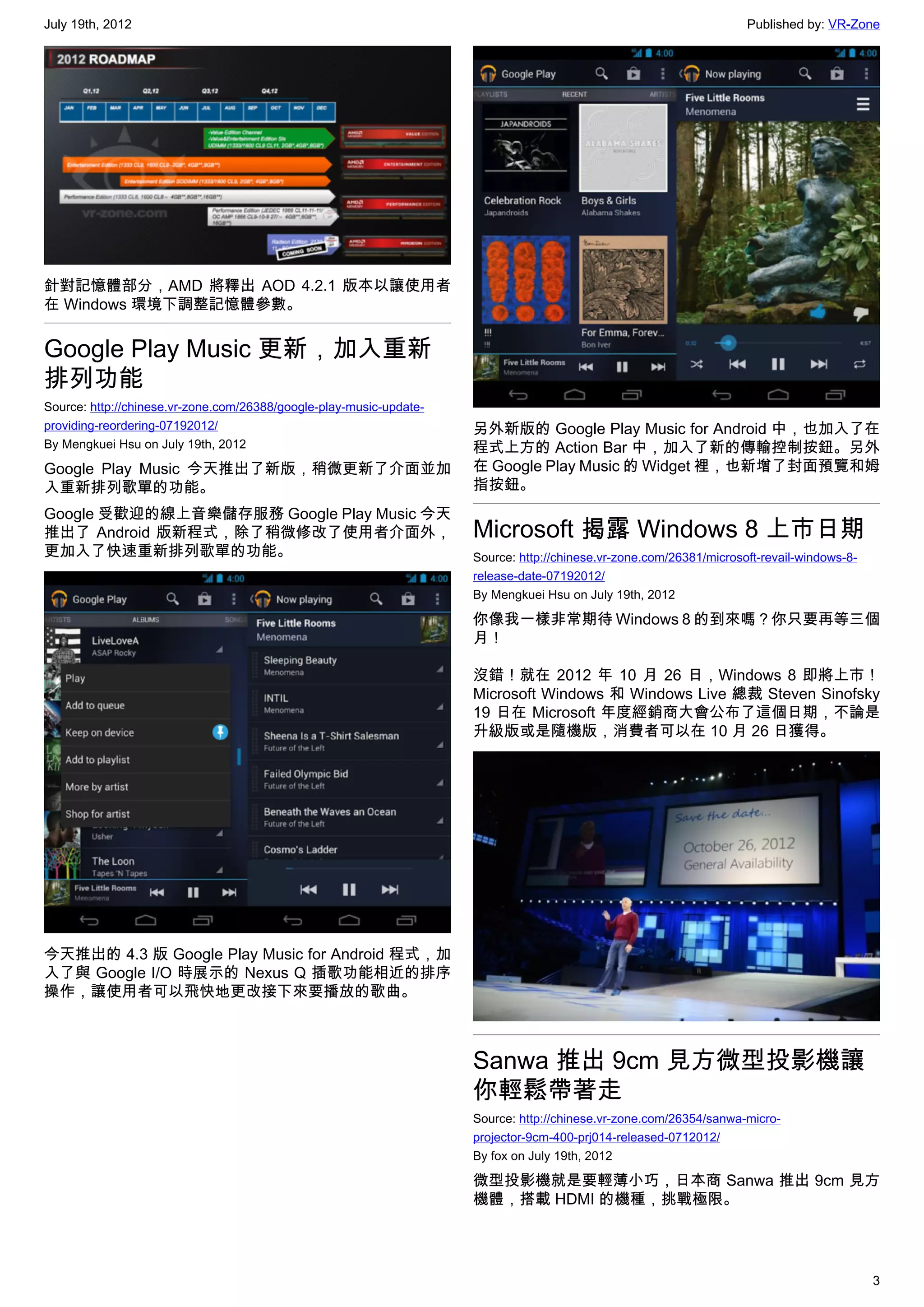 July 19th, 2012                                                                                                      Published by: VR-Zone




針對記憶體部分，AMD 將釋出 AOD 4.2.1 版本以讓使用者
在 Windows 環境下調整記憶體參數。


Google Play Music 更新，加入重新
排列功能
Source: http://chinese.vr-zone.com/26388/google-play-music-update-
providing-reordering-07192012/                                       另外新版的 Google Play Music for Android 中，也加入了在
By Mengkuei Hsu on July 19th, 2012                                   程式上方的 Action Bar 中，加入了新的傳輸控制按鈕。另外
Google Play Music 今天推出了新版，稍微更新了介面並加                                  在 Google Play Music 的 Widget 裡，也新增了封面預覽和姆
入重新排列歌單的功能。                                                          指按鈕。
Google 受歡迎的線上音樂儲存服務 Google Play Music 今天
推出了 Android 版新程式，除了稍微修改了使用者介面外，                                      Microsoft 揭露 Windows 8 上市日期
更加入了快速重新排列歌單的功能。                                                     Source: http://chinese.vr-zone.com/26381/microsoft-revail-windows-8-
                                                                     release-date-07192012/
                                                                     By Mengkuei Hsu on July 19th, 2012

                                                                     你像我一樣非常期待 Windows 8 的到來嗎？你只要再等三個
                                                                     月！

                                                                     沒錯！就在 2012 年 10 月 26 日，Windows 8 即將上市！
                                                                     Microsoft Windows 和 Windows Live 總裁 Steven Sinofsky
                                                                     19 日在 Microsoft 年度經銷商大會公布了這個日期，不論是
                                                                     升級版或是隨機版，消費者可以在 10 月 26 日獲得。




今天推出的 4.3 版 Google Play Music for Android 程式，加
入了與 Google I/O 時展示的 Nexus Q 插歌功能相近的排序
操作，讓使用者可以飛快地更改接下來要播放的歌曲。



                                                                     Sanwa 推出 9cm 見方微型投影機讓
                                                                     你輕鬆帶著走
                                                                     Source: http://chinese.vr-zone.com/26354/sanwa-micro-
                                                                     projector-9cm-400-prj014-released-0712012/
                                                                     By fox on July 19th, 2012

                                                                     微型投影機就是要輕薄小巧，日本商 Sanwa 推出 9cm 見方
                                                                     機體，搭載 HDMI 的機種，挑戰極限。




                                                                                                                                            3
 