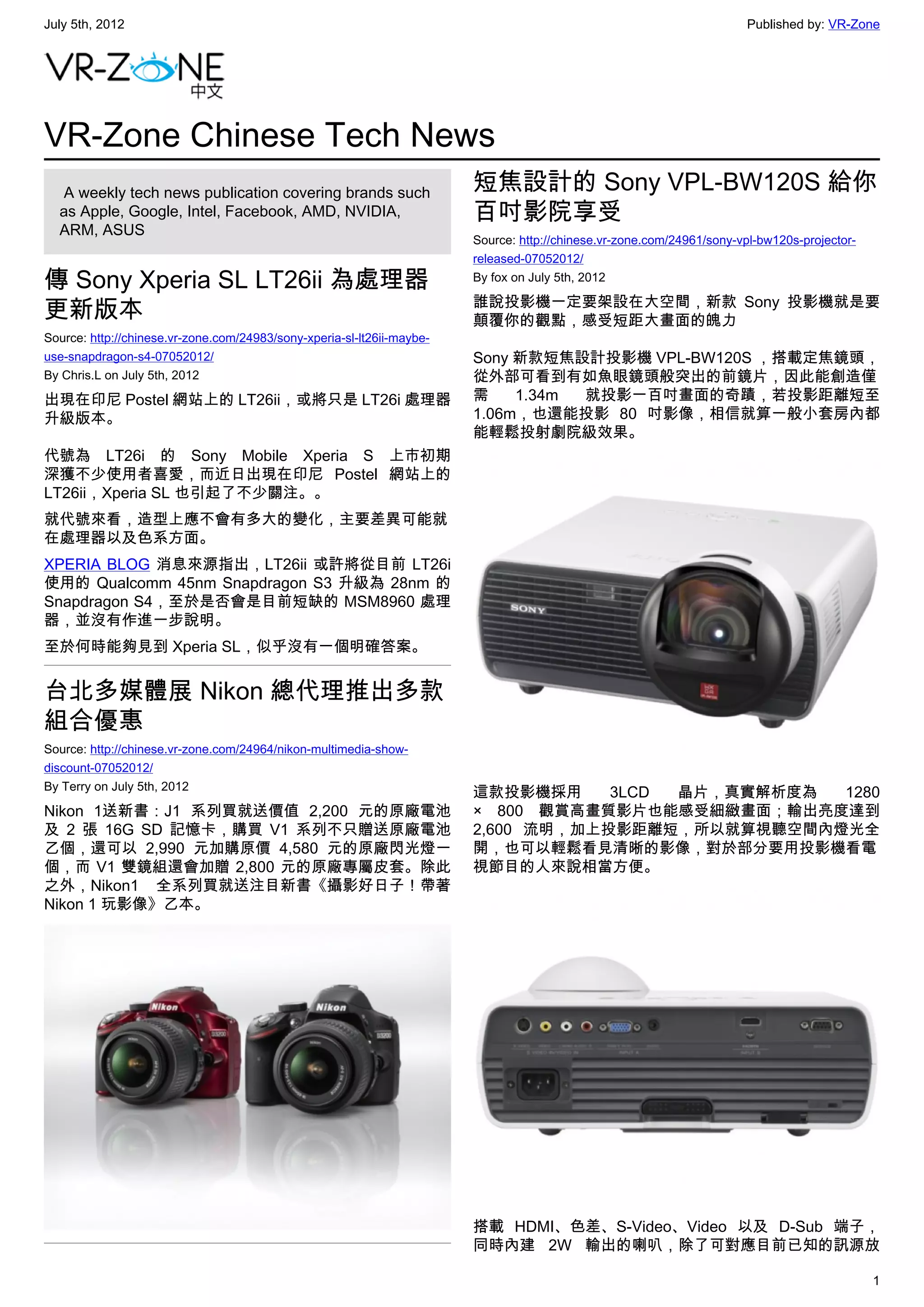 July 5th, 2012                                                                                                         Published by: VR-Zone




VR-Zone Chinese Tech News
   A weekly tech news publication covering brands such                  短焦設計的 Sony VPL-BW120S 給你
  as Apple, Google, Intel, Facebook, AMD, NVIDIA,                       百吋影院享受
  ARM, ASUS
                                                                        Source: http://chinese.vr-zone.com/24961/sony-vpl-bw120s-projector-
                                                                        released-07052012/

傳 Sony Xperia SL LT26ii 為處理器                                            By fox on July 5th, 2012

                                                                        誰說投影機一定要架設在大空間，新款 Sony 投影機就是要
更新版本                                                                    顛覆你的觀點，感受短距大畫面的魄力
Source: http://chinese.vr-zone.com/24983/sony-xperia-sl-lt26ii-maybe-
use-snapdragon-s4-07052012/                                             Sony 新款短焦設計投影機 VPL-BW120S ，搭載定焦鏡頭，
By Chris.L on July 5th, 2012                                            從外部可看到有如魚眼鏡頭般突出的前鏡片，因此能創造僅
出現在印尼 Postel 網站上的 LT26ii，或將只是 LT26i 處理器                                 需    1.34m 就投影一百吋畫面的奇蹟，若投影距離短至
升級版本。                                                                   1.06m，也還能投影 80 吋影像，相信就算一般小套房內都
                                                                        能輕鬆投射劇院級效果。
代號為 LT26i 的 Sony Mobile Xperia S 上市初期
深獲不少使用者喜愛，而近日出現在印尼 Postel 網站上的
LT26ii，Xperia SL 也引起了不少關注。。
就代號來看，造型上應不會有多大的變化，主要差異可能就
在處理器以及色系方面。
XPERIA BLOG 消息來源指出，LT26ii 或許將從目前 LT26i
使用的 Qualcomm 45nm Snapdragon S3 升級為 28nm 的
Snapdragon S4，至於是否會是目前短缺的 MSM8960 處理
器，並沒有作進一步說明。
至於何時能夠見到 Xperia SL，似乎沒有一個明確答案。


台北多媒體展 Nikon 總代理推出多款
組合優惠
Source: http://chinese.vr-zone.com/24964/nikon-multimedia-show-
discount-07052012/
By Terry on July 5th, 2012
                                                                        這款投影機採用     3LCD 晶片，真實解析度為  1280
Nikon 1送新書：J1 系列買就送價值 2,200 元的原廠電池                                      × 800 觀賞高畫質影片也能感受細緻畫面；輸出亮度達到
及 2 張 16G SD 記憶卡，購買 V1 系列不只贈送原廠電池                                       2,600 流明，加上投影距離短，所以就算視聽空間內燈光全
乙個，還可以 2,990 元加購原價 4,580 元的原廠閃光燈一                                       開，也可以輕鬆看見清晰的影像，對於部分要用投影機看電
個，而 V1 雙鏡組還會加贈 2,800 元的原廠專屬皮套。除此                                        視節目的人來說相當方便。
之外，Nikon1 全系列買就送注目新書《攝影好日子！帶著
Nikon 1 玩影像》乙本。




                                                                        搭載 HDMI、色差、S-Video、Video 以及 D-Sub 端子，
                                                                        同時內建 2W 輸出的喇叭，除了可對應目前已知的訊源放

                                                                                                                                              1
 
