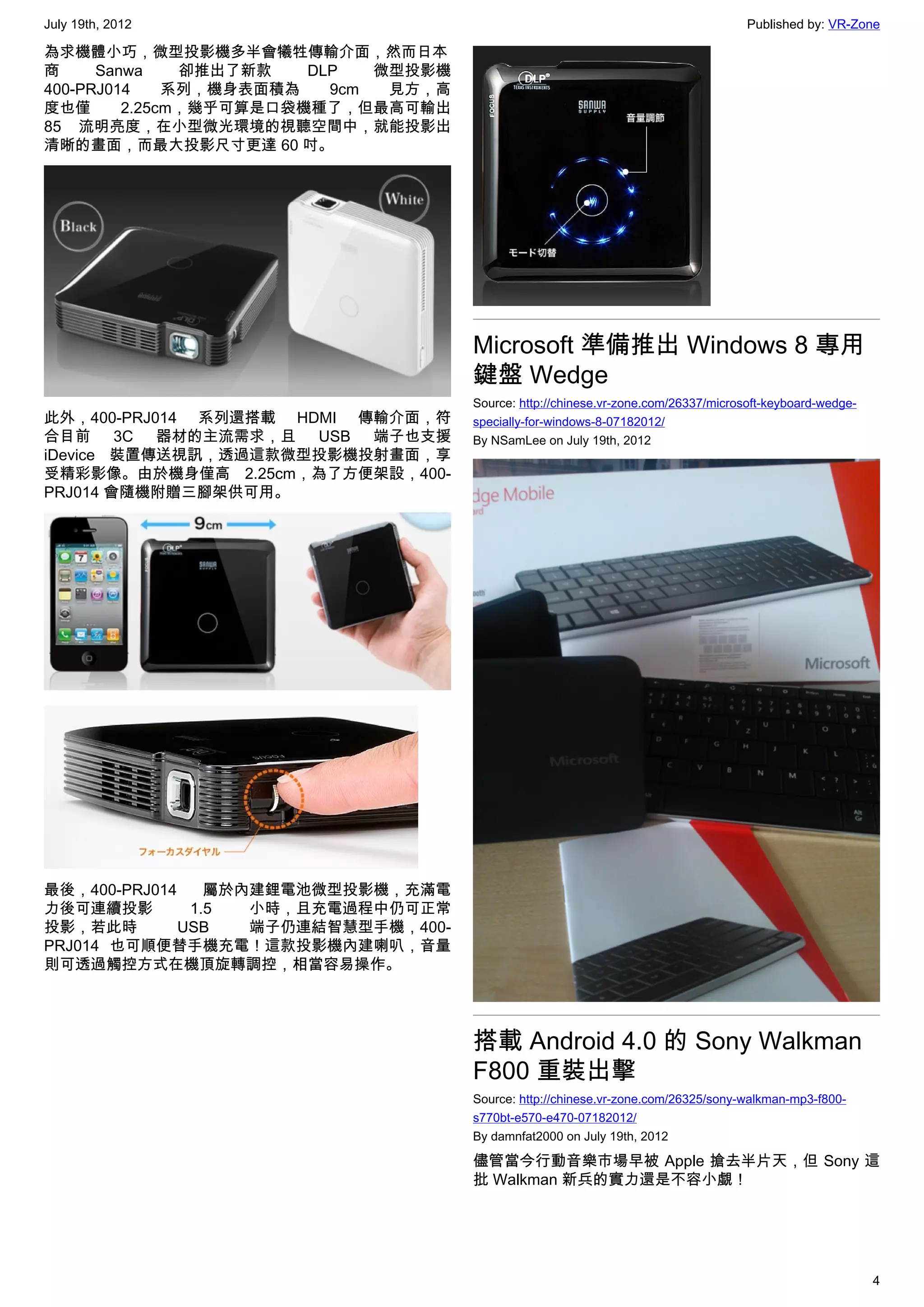 July 19th, 2012                                                                      Published by: VR-Zone

為求機體小巧，微型投影機多半會犧牲傳輸介面，然而日本
商     Sanwa    卻推出了新款   DLP   微型投影機
400-PRJ014    系列，機身表面積為   9cm  見方，高
度也僅      2.25cm，幾乎可算是口袋機種了，但最高可輸出
85 流明亮度，在小型微光環境的視聽空間中，就能投影出
清晰的畫面，而最大投影尺寸更達 60 吋。




                                      Microsoft 準備推出 Windows 8 專用
                                      鍵盤 Wedge
                                      Source: http://chinese.vr-zone.com/26337/microsoft-keyboard-wedge-
此外，400-PRJ014 系列還搭載 HDMI 傳輸介面，符       specially-for-windows-8-07182012/
合目前 3C 器材的主流需求，且 USB 端子也支援            By NSamLee on July 19th, 2012
iDevice 裝置傳送視訊，透過這款微型投影機投射畫面，享
受精彩影像。由於機身僅高 2.25cm，為了方便架設，400-
PRJ014 會隨機附贈三腳架供可用。




最後，400-PRJ014    屬於內建鋰電池微型投影機，充滿電
力後可連續投影        1.5  小時，且充電過程中仍可正常
投影，若此時        USB   端子仍連結智慧型手機，400-
PRJ014 也可順便替手機充電！這款投影機內建喇叭，音量
則可透過觸控方式在機頂旋轉調控，相當容易操作。




                                      搭載 Android 4.0 的 Sony Walkman
                                      F800 重裝出擊
                                      Source: http://chinese.vr-zone.com/26325/sony-walkman-mp3-f800-
                                      s770bt-e570-e470-07182012/
                                      By damnfat2000 on July 19th, 2012

                                      儘管當今行動音樂市場早被 Apple 搶去半片天，但 Sony 這
                                      批 Walkman 新兵的實力還是不容小覷！




                                                                                                           4
 