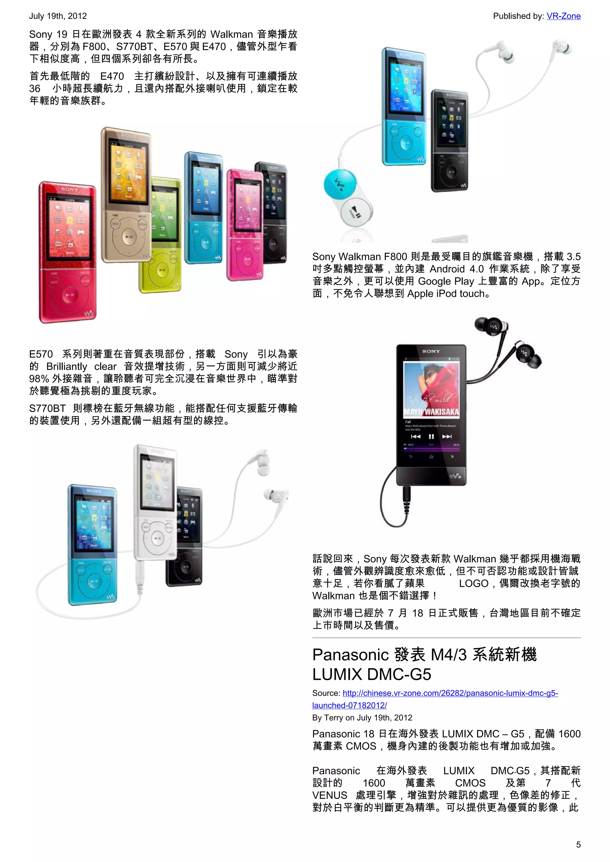 July 19th, 2012                                                                        Published by: VR-Zone

Sony 19 日在歐洲發表 4 款全新系列的 Walkman 音樂播放
器，分別為 F800、S770BT、E570 與 E470，儘管外型乍看
下相似度高，但四個系列卻各有所長。
首先最低階的 E470 主打繽紛設計、以及擁有可連續播放
36 小時超長續航力，且還內搭配外接喇叭使用，鎖定在較
年輕的音樂族群。




                                        Sony Walkman F800 則是最受矚目的旗鑑音樂機，搭載 3.5
                                        吋多點觸控螢幕，並內建 Android 4.0 作業系統，除了享受
                                        音樂之外，更可以使用 Google Play 上豐富的 App。定位方
                                        面，不免令人聯想到 Apple iPod touch。




E570 系列則著重在音質表現部份，搭載 Sony 引以為豪
的 Brilliantly clear 音效提增技術，另一方面則可減少將近
98% 外接雜音，讓聆聽者可完全沉浸在音樂世界中，瞄準對
於聽覺極為挑剔的重度玩家。
S770BT 則標榜在藍牙無線功能，能搭配任何支援藍牙傳輸
的裝置使用，另外還配備一組超有型的線控。




                                        話說回來，Sony 每次發表新款 Walkman 幾乎都採用機海戰
                                        術，儘管外觀辨識度愈來愈低，但不可否認功能或設計皆誠
                                        意十足，若你看膩了蘋果       LOGO，偶爾改換老字號的
                                        Walkman 也是個不錯選擇！
                                        歐洲市場已經於 7 月 18 日正式販售，台灣地區目前不確定
                                        上市時間以及售價。


                                        Panasonic 發表 M4/3 系統新機
                                        LUMIX DMC-G5
                                        Source: http://chinese.vr-zone.com/26282/panasonic-lumix-dmc-g5-
                                        launched-07182012/
                                        By Terry on July 19th, 2012

                                        Panasonic 18 日在海外發表 LUMIX DMC – G5，配備 1600
                                        萬畫素 CMOS，機身內建的後製功能也有增加或加強。

                                        Panasonic   在海外發表  LUMIX  DMC﹣G5，其搭配新
                                        設計的       1600 萬畫素   CMOS   及第    7 代
                                        VENUS 處理引擎，增強對於雜訊的處理，色像差的修正，
                                        對於白平衡的判斷更為精準。可以提供更為優質的影像，此


                                                                                                           5
 