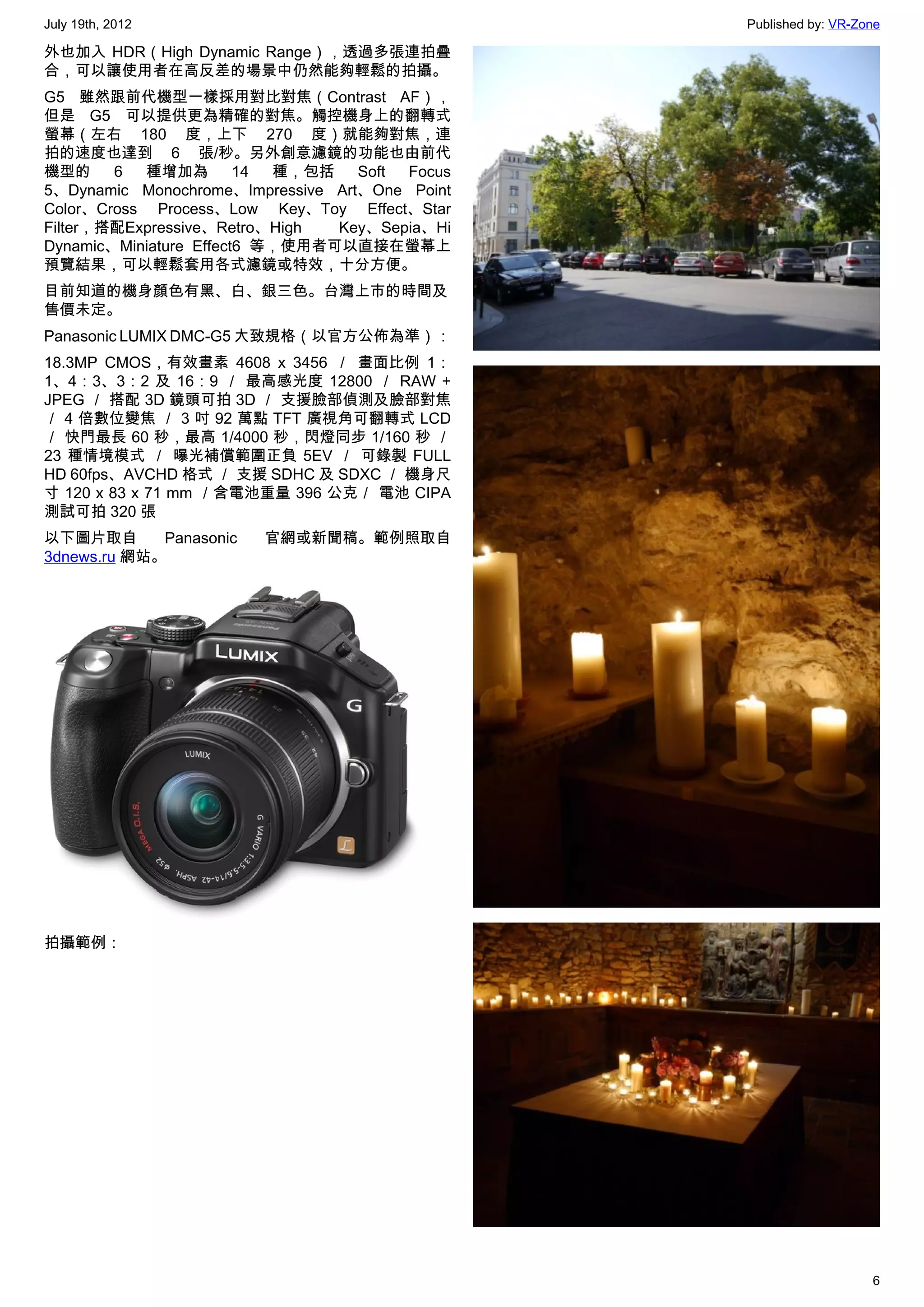 July 19th, 2012                                 Published by: VR-Zone

外也加入 HDR（High Dynamic Range），透過多張連拍疊
合，可以讓使用者在高反差的場景中仍然能夠輕鬆的拍攝。
G5 雖然跟前代機型一樣採用對比對焦（Contrast AF），
但是 G5 可以提供更為精確的對焦。觸控機身上的翻轉式
螢幕（左右 180 度，上下 270 度）就能夠對焦，連
拍的速度也達到 6 張/秒。另外創意濾鏡的功能也由前代
機型的     6  種增加為         14 種，包括    Soft Focus
5、Dynamic Monochrome、Impressive Art、One Point
Color、Cross Process、Low Key、Toy Effect、Star
Filter，搭配Expressive、Retro、High  Key、Sepia、Hi
Dynamic、Miniature Effect6 等，使用者可以直接在螢幕上
預覽結果，可以輕鬆套用各式濾鏡或特效，十分方便。
目前知道的機身顏色有黑、白、銀三色。台灣上市的時間及
售價未定。
Panasonic LUMIX DMC-G5 大致規格（以官方公佈為準）：
18.3MP CMOS，有效畫素 4608 x 3456 ／ 畫面比例 1：
1、4：3、3：2 及 16：9 ／ 最高感光度 12800 ／ RAW +
JPEG ／ 搭配 3D 鏡頭可拍 3D ／ 支援臉部偵測及臉部對焦
／ 4 倍數位變焦 ／ 3 吋 92 萬點 TFT 廣視角可翻轉式 LCD
／ 快門最長 60 秒，最高 1/4000 秒，閃燈同步 1/160 秒 ／
23 種情境模式 ／ 曝光補償範圍正負 5EV ／ 可錄製 FULL
HD 60fps、AVCHD 格式 ／ 支援 SDHC 及 SDXC ／ 機身尺
寸 120 x 83 x 71 mm ／含電池重量 396 公克／ 電池 CIPA
測試可拍 320 張
以下圖片取自       Panasonic   官網或新聞稿。範例照取自
3dnews.ru 網站。




拍攝範例：




                                                                   6
 