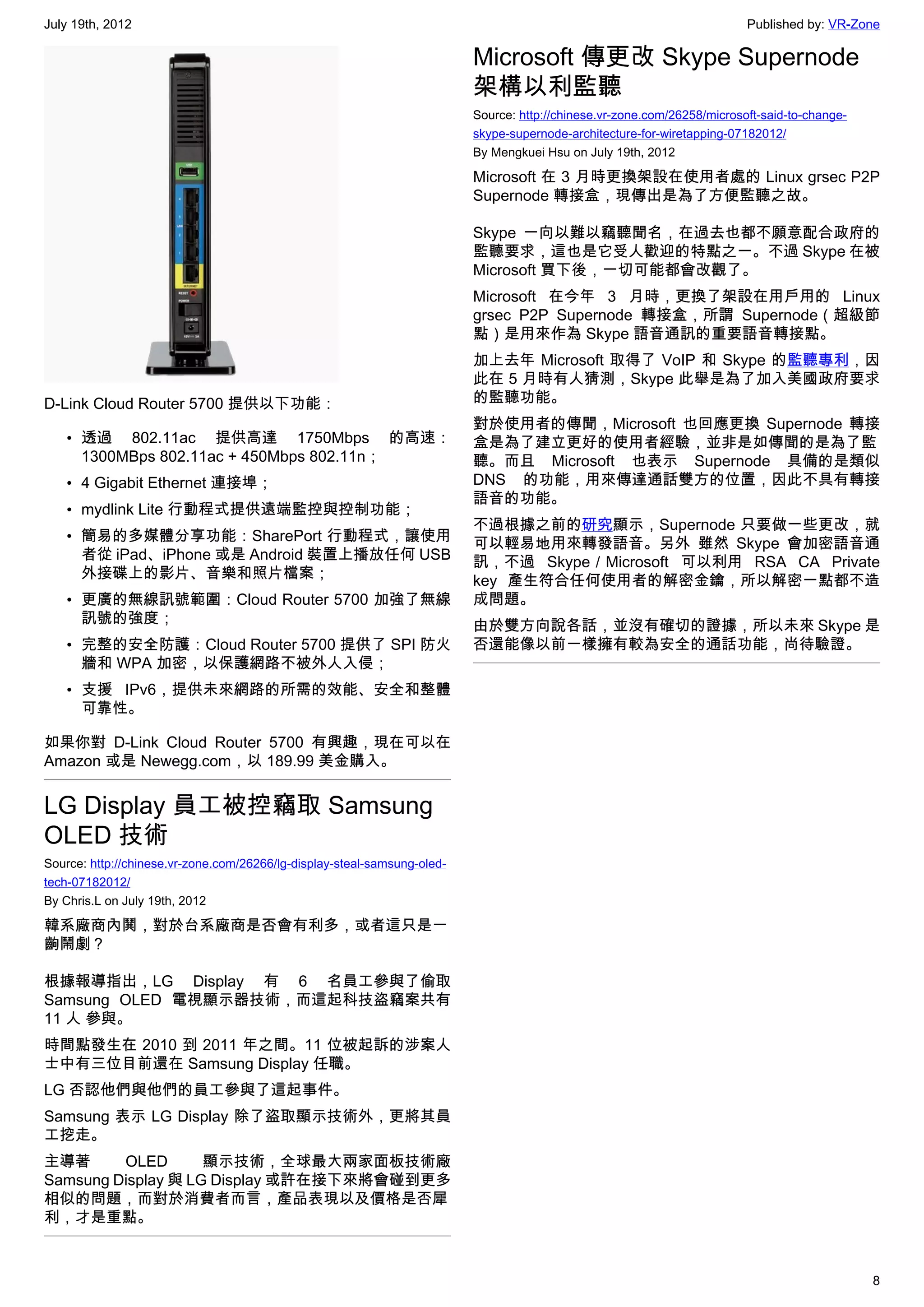 July 19th, 2012                                                                                                           Published by: VR-Zone

                                                                          Microsoft 傳更改 Skype Supernode
                                                                          架構以利監聽
                                                                          Source: http://chinese.vr-zone.com/26258/microsoft-said-to-change-
                                                                          skype-supernode-architecture-for-wiretapping-07182012/
                                                                          By Mengkuei Hsu on July 19th, 2012

                                                                          Microsoft 在 3 月時更換架設在使用者處的 Linux grsec P2P
                                                                          Supernode 轉接盒，現傳出是為了方便監聽之故。

                                                                          Skype 一向以難以竊聽聞名，在過去也都不願意配合政府的
                                                                          監聽要求，這也是它受人歡迎的特點之一。不過 Skype 在被
                                                                          Microsoft 買下後，一切可能都會改觀了。
                                                                          Microsoft 在今年 3 月時，更換了架設在用戶用的 Linux
                                                                          grsec P2P Supernode 轉接盒，所謂 Supernode（超級節
                                                                          點）是用來作為 Skype 語音通訊的重要語音轉接點。
                                                                          加上去年 Microsoft 取得了 VoIP 和 Skype 的監聽專利，因
                                                                          此在 5 月時有人猜測，Skype 此舉是為了加入美國政府要求
D-Link Cloud Router 5700 提供以下功能：                                          的監聽功能。
                                                                          對於使用者的傳聞，Microsoft 也回應更換 Supernode 轉接
   • 透過 802.11ac 提供高達 1750Mbps 的高速：                                       盒是為了建立更好的使用者經驗，並非是如傳聞的是為了監
     1300MBps 802.11ac + 450Mbps 802.11n；                                 聽。而且 Microsoft 也表示 Supernode 具備的是類似
   • 4 Gigabit Ethernet 連接埠；                                              DNS 的功能，用來傳達通話雙方的位置，因此不具有轉接
                                                                          語音的功能。
   • mydlink Lite 行動程式提供遠端監控與控制功能；
                                                                          不過根據之前的研究顯示，Supernode 只要做一些更改，就
   • 簡易的多媒體分享功能：SharePort 行動程式，讓使用                                        可以輕易地用來轉發語音。另外 雖然 Skype 會加密語音通
     者從 iPad、iPhone 或是 Android 裝置上播放任何 USB                                訊，不過 Skype／Microsoft 可以利用 RSA CA Private
     外接碟上的影片、音樂和照片檔案；                                                     key 產生符合任何使用者的解密金鑰，所以解密一點都不造
   • 更廣的無線訊號範圍：Cloud Router 5700 加強了無線                                    成問題。
     訊號的強度；                                                               由於雙方向說各話，並沒有確切的證據，所以未來 Skype 是
   • 完整的安全防護：Cloud Router 5700 提供了 SPI 防火                                 否還能像以前一樣擁有較為安全的通話功能，尚待驗證。
     牆和 WPA 加密，以保護網路不被外人入侵；
   • 支援 IPv6，提供未來網路的所需的效能、安全和整體
     可靠性。

如果你對 D-Link Cloud Router 5700 有興趣，現在可以在
Amazon 或是 Newegg.com，以 189.99 美金購入。


LG Display 員工被控竊取 Samsung
OLED 技術
Source: http://chinese.vr-zone.com/26266/lg-display-steal-samsung-oled-
tech-07182012/
By Chris.L on July 19th, 2012

韓系廠商內鬨，對於台系廠商是否會有利多，或者這只是一
齣鬧劇？

根據報導指出，LG Display 有 6 名員工參與了偷取
Samsung OLED 電視顯示器技術，而這起科技盜竊案共有
11 人 參與。
時間點發生在 2010 到 2011 年之間。11 位被起訴的涉案人
士中有三位目前還在 Samsung Display 任職。
LG 否認他們與他們的員工參與了這起事件。
Samsung 表示 LG Display 除了盜取顯示技術外，更將其員
工挖走。
主導著      OLED       顯示技術，全球最大兩家面板技術廠
Samsung Display 與 LG Display 或許在接下來將會碰到更多
相似的問題，而對於消費者而言，產品表現以及價格是否犀
利，才是重點。



                                                                                                                                               8
 