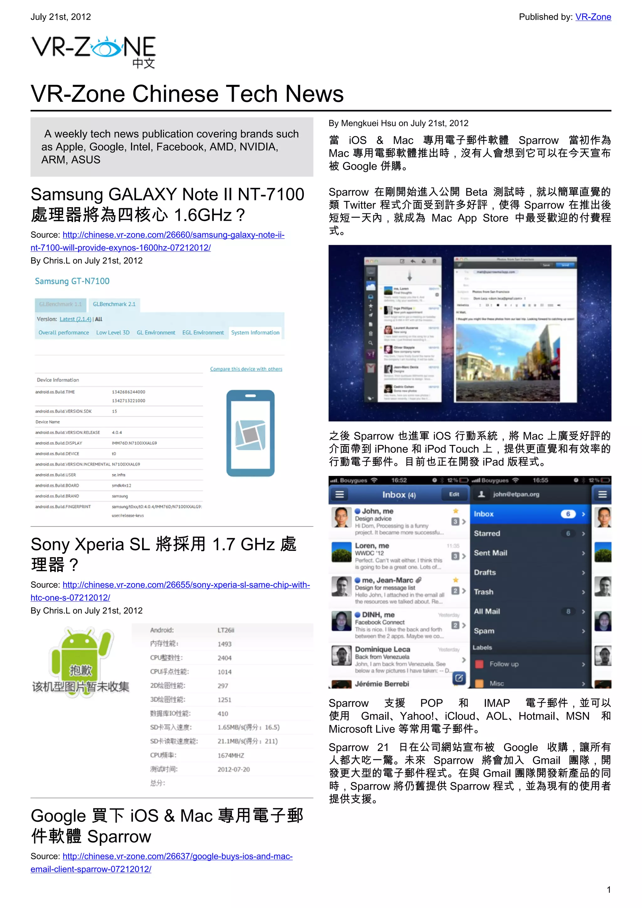 July 21st, 2012                                                                                                Published by: VR-Zone




VR-Zone Chinese Tech News
                                                                          By Mengkuei Hsu on July 21st, 2012
   A weekly tech news publication covering brands such
                                                                          當 iOS & Mac 專用電子郵件軟體 Sparrow 當初作為
  as Apple, Google, Intel, Facebook, AMD, NVIDIA,
                                                                          Mac 專用電郵軟體推出時，沒有人會想到它可以在今天宣布
  ARM, ASUS
                                                                          被 Google 併購。

Samsung GALAXY Note II NT-7100                                            Sparrow 在剛開始進入公開 Beta 測試時，就以簡單直覺的
                                                                          類 Twitter 程式介面受到許多好評，使得 Sparrow 在推出後
處理器將為四核心 1.6GHz？                                                          短短一天內，就成為 Mac App Store 中最受歡迎的付費程
Source: http://chinese.vr-zone.com/26660/samsung-galaxy-note-ii-          式。
nt-7100-will-provide-exynos-1600hz-07212012/
By Chris.L on July 21st, 2012




                                                                          之後 Sparrow 也進軍 iOS 行動系統，將 Mac 上廣受好評的
                                                                          介面帶到 iPhone 和 iPod Touch 上，提供更直覺和有效率的
                                                                          行動電子郵件。目前也正在開發 iPad 版程式。




Sony Xperia SL 將採用 1.7 GHz 處
理器？
Source: http://chinese.vr-zone.com/26655/sony-xperia-sl-same-chip-with-
htc-one-s-07212012/
By Chris.L on July 21st, 2012




                                                                          Sparrow 支援 POP 和 IMAP 電子郵件，並可以
                                                                          使用 Gmail、Yahoo!、iCloud、AOL、Hotmail、MSN 和
                                                                          Microsoft Live 等常用電子郵件。
                                                                          Sparrow 21 日在公司網站宣布被 Google 收購，讓所有
                                                                          人都大吃一驚。未來 Sparrow 將會加入 Gmail 團隊，開
                                                                          發更大型的電子郵件程式。在與 Gmail 團隊開發新產品的同
                                                                          時，Sparrow 將仍舊提供 Sparrow 程式，並為現有的使用者
                                                                          提供支援。
Google 買下 iOS & Mac 專用電子郵
件軟體 Sparrow
Source: http://chinese.vr-zone.com/26637/google-buys-ios-and-mac-
email-client-sparrow-07212012/

                                                                                                                                  1
 