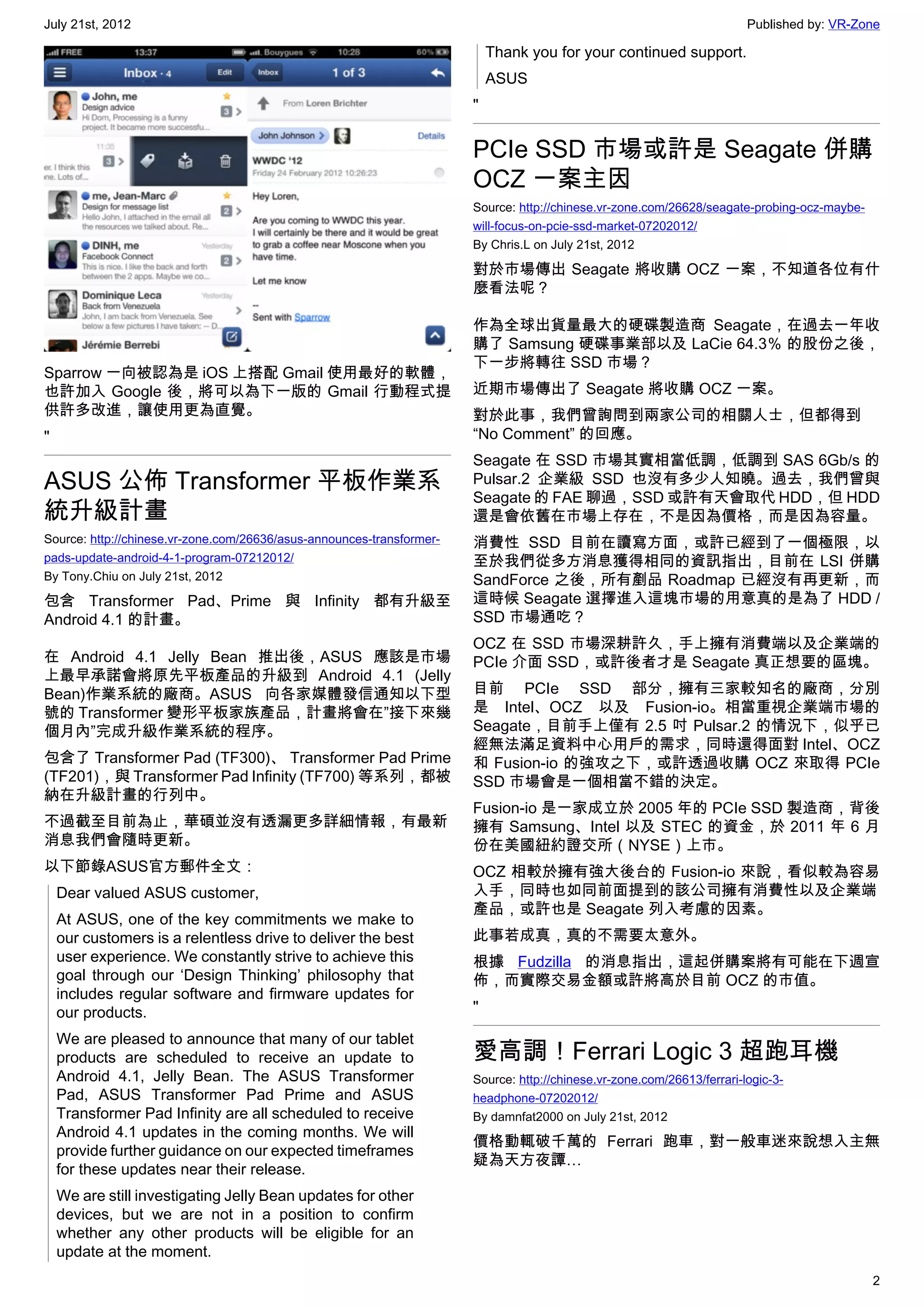 July 21st, 2012                                                                                                          Published by: VR-Zone

                                                                           Thank you for your continued support.
                                                                           ASUS
                                                                       "


                                                                       PCIe SSD 市場或許是 Seagate 併購
                                                                       OCZ 一案主因
                                                                       Source: http://chinese.vr-zone.com/26628/seagate-probing-ocz-maybe-
                                                                       will-focus-on-pcie-ssd-market-07202012/
                                                                       By Chris.L on July 21st, 2012

                                                                       對於市場傳出 Seagate 將收購 OCZ 一案，不知道各位有什
                                                                       麼看法呢？

                                                                       作為全球出貨量最大的硬碟製造商 Seagate，在過去一年收
                                                                       購了 Samsung 硬碟事業部以及 LaCie 64.3％ 的股份之後，
                                                                       下一步將轉往 SSD 市場？
Sparrow 一向被認為是 iOS 上搭配 Gmail 使用最好的軟體，
也許加入 Google 後，將可以為下一版的 Gmail 行動程式提                                     近期市場傳出了 Seagate 將收購 OCZ 一案。
供許多改進，讓使用更為直覺。                                                         對於此事，我們曾詢問到兩家公司的相關人士，但都得到
"                                                                      “No Comment” 的回應。
                                                                       Seagate 在 SSD 市場其實相當低調，低調到 SAS 6Gb/s 的
ASUS 公佈 Transformer 平板作業系                                              Pulsar.2 企業級 SSD 也沒有多少人知曉。過去，我們曾與
                                                                       Seagate 的 FAE 聊過，SSD 或許有天會取代 HDD，但 HDD
統升級計畫                                                                  還是會依舊在市場上存在，不是因為價格，而是因為容量。
Source: http://chinese.vr-zone.com/26636/asus-announces-transformer-   消費性 SSD 目前在讀寫方面，或許已經到了一個極限，以
pads-update-android-4-1-program-07212012/                              至於我們從多方消息獲得相同的資訊指出，目前在 LSI 併購
By Tony.Chiu on July 21st, 2012                                        SandForce 之後，所有剷品 Roadmap 已經沒有再更新，而
包含 Transformer Pad、Prime 與 Infinity 都有升級至                              這時候 Seagate 選擇進入這塊市場的用意真的是為了 HDD /
Android 4.1 的計畫。                                                       SSD 市場通吃？
                                                                       OCZ 在 SSD 市場深耕許久，手上擁有消費端以及企業端的
在 Android 4.1 Jelly Bean 推出後，ASUS 應該是市場                                PCIe 介面 SSD，或許後者才是 Seagate 真正想要的區塊。
上最早承諾會將原先平板產品的升級到 Android 4.1 (Jelly
Bean)作業系統的廠商。ASUS 向各家媒體發信通知以下型                                         目前 PCIe SSD 部分，擁有三家較知名的廠商，分別
號的 Transformer 變形平板家族產品，計畫將會在”接下來幾                                     是 Intel、OCZ 以及 Fusion-io。相當重視企業端市場的
個月內”完成升級作業系統的程序。                                                       Seagate，目前手上僅有 2.5 吋 Pulsar.2 的情況下，似乎已
                                                                       經無法滿足資料中心用戶的需求，同時還得面對 Intel、OCZ
包含了 Transformer Pad (TF300)、 Transformer Pad Prime                     和 Fusion-io 的強攻之下，或許透過收購 OCZ 來取得 PCIe
(TF201)，與 Transformer Pad Infinity (TF700) 等系列，都被                      SSD 市場會是一個相當不錯的決定。
納在升級計畫的行列中。
                                                                       Fusion-io 是一家成立於 2005 年的 PCIe SSD 製造商，背後
不過截至目前為止，華碩並沒有透漏更多詳細情報，有最新                                             擁有 Samsung、Intel 以及 STEC 的資金，於 2011 年 6 月
消息我們會隨時更新。                                                             份在美國紐約證交所（NYSE）上市。
以下節錄ASUS官方郵件全文：                                                        OCZ 相較於擁有強大後台的 Fusion-io 來說，看似較為容易
    Dear valued ASUS customer,                                         入手，同時也如同前面提到的該公司擁有消費性以及企業端
                                                                       產品，或許也是 Seagate 列入考慮的因素。
    At ASUS, one of the key commitments we make to
    our customers is a relentless drive to deliver the best            此事若成真，真的不需要太意外。
    user experience. We constantly strive to achieve this              根據 Fudzilla 的消息指出，這起併購案將有可能在下週宣
    goal through our ‘Design Thinking’ philosophy that                 佈，而實際交易金額或許將高於目前 OCZ 的市值。
    includes regular software and firmware updates for
    our products.                                                      "

    We are pleased to announce that many of our tablet
    products are scheduled to receive an update to                     愛高調！Ferrari Logic 3 超跑耳機
    Android 4.1, Jelly Bean. The ASUS Transformer                      Source: http://chinese.vr-zone.com/26613/ferrari-logic-3-
    Pad, ASUS Transformer Pad Prime and ASUS                           headphone-07202012/
    Transformer Pad Infinity are all scheduled to receive              By damnfat2000 on July 21st, 2012
    Android 4.1 updates in the coming months. We will
                                                                       價格動輒破千萬的 Ferrari 跑車，對一般車迷來說想入主無
    provide further guidance on our expected timeframes
                                                                       疑為天方夜譚…
    for these updates near their release.
    We are still investigating Jelly Bean updates for other
    devices, but we are not in a position to confirm
    whether any other products will be eligible for an
    update at the moment.
                                                                                                                                             2
 