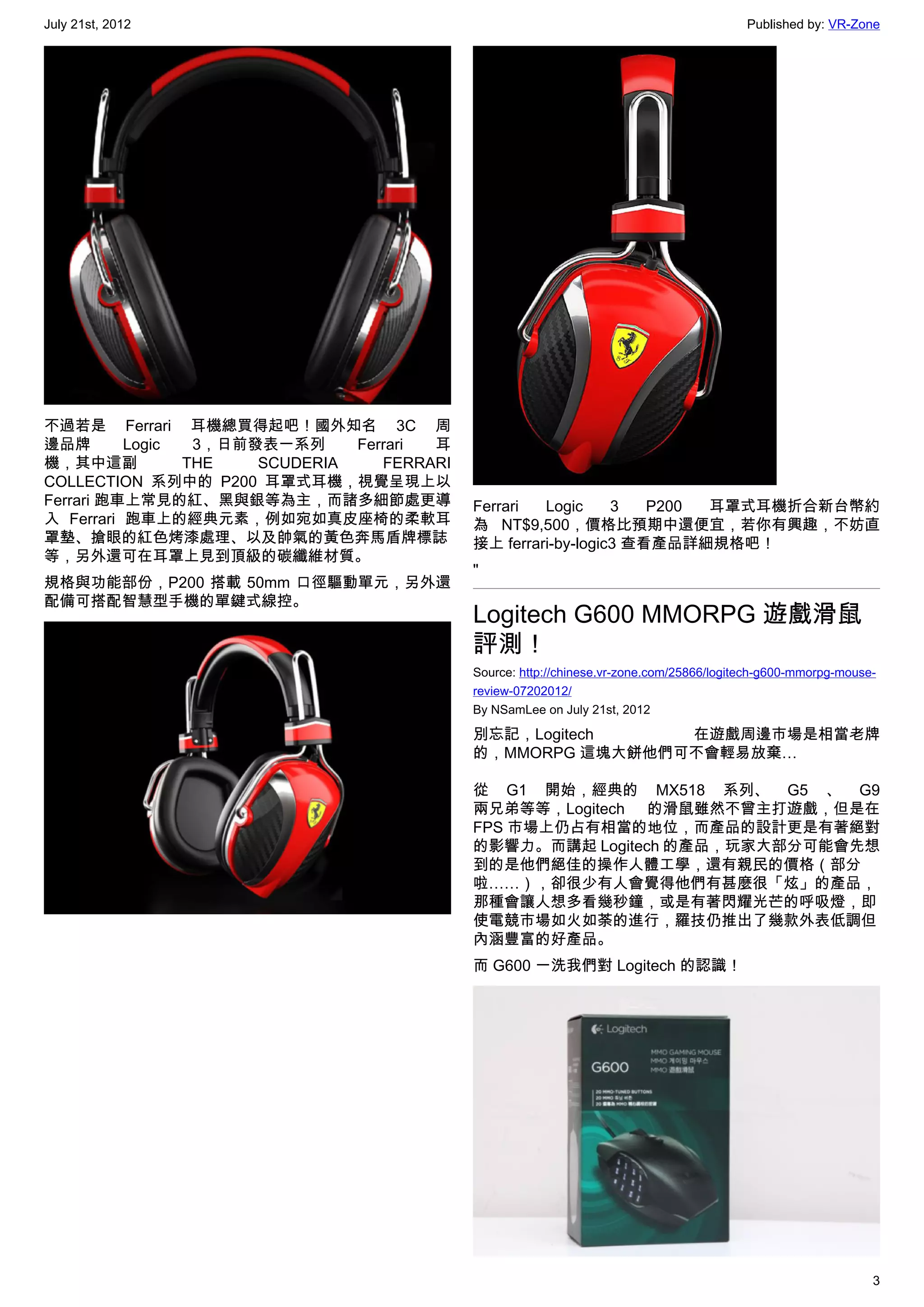 July 21st, 2012                                                                           Published by: VR-Zone




不過若是 Ferrari 耳機總買得起吧！國外知名 3C 周
邊品牌       Logic  3，日前發表一系列     Ferrari 耳
機，其中這副          THE   SCUDERIA    FERRARI
COLLECTION 系列中的 P200 耳罩式耳機，視覺呈現上以
Ferrari 跑車上常見的紅、黑與銀等為主，而諸多細節處更導             Ferrari  Logic     3   P200 耳罩式耳機折合新台幣約
入 Ferrari 跑車上的經典元素，例如宛如真皮座椅的柔軟耳             為 NT$9,500，價格比預期中還便宜，若你有興趣，不妨直
罩墊、搶眼的紅色烤漆處理、以及帥氣的黃色奔馬盾牌標誌                  接上 ferrari-by-logic3 查看產品詳細規格吧！
等，另外還可在耳罩上見到頂級的碳纖維材質。
                                            "
規格與功能部份，P200 搭載 50mm 口徑驅動單元，另外還
配備可搭配智慧型手機的單鍵式線控。
                                            Logitech G600 MMORPG 遊戲滑鼠
                                            評測！
                                            Source: http://chinese.vr-zone.com/25866/logitech-g600-mmorpg-mouse-
                                            review-07202012/
                                            By NSamLee on July 21st, 2012

                                            別忘記，Logitech    在遊戲周邊市場是相當老牌
                                            的，MMORPG 這塊大餅他們可不會輕易放棄…

                                            從 G1 開始，經典的 MX518 系列、 G5 、 G9
                                            兩兄弟等等，Logitech 的滑鼠雖然不曾主打遊戲，但是在
                                            FPS 市場上仍占有相當的地位，而產品的設計更是有著絕對
                                            的影響力。而講起 Logitech 的產品，玩家大部分可能會先想
                                            到的是他們絕佳的操作人體工學，還有親民的價格（部分
                                            啦……），卻很少有人會覺得他們有甚麼很「炫」的產品，
                                            那種會讓人想多看幾秒鐘，或是有著閃耀光芒的呼吸燈，即
                                            使電競市場如火如荼的進行，羅技仍推出了幾款外表低調但
                                            內涵豐富的好產品。
                                            而 G600 一洗我們對 Logitech 的認識！




                                                                                                               3
 