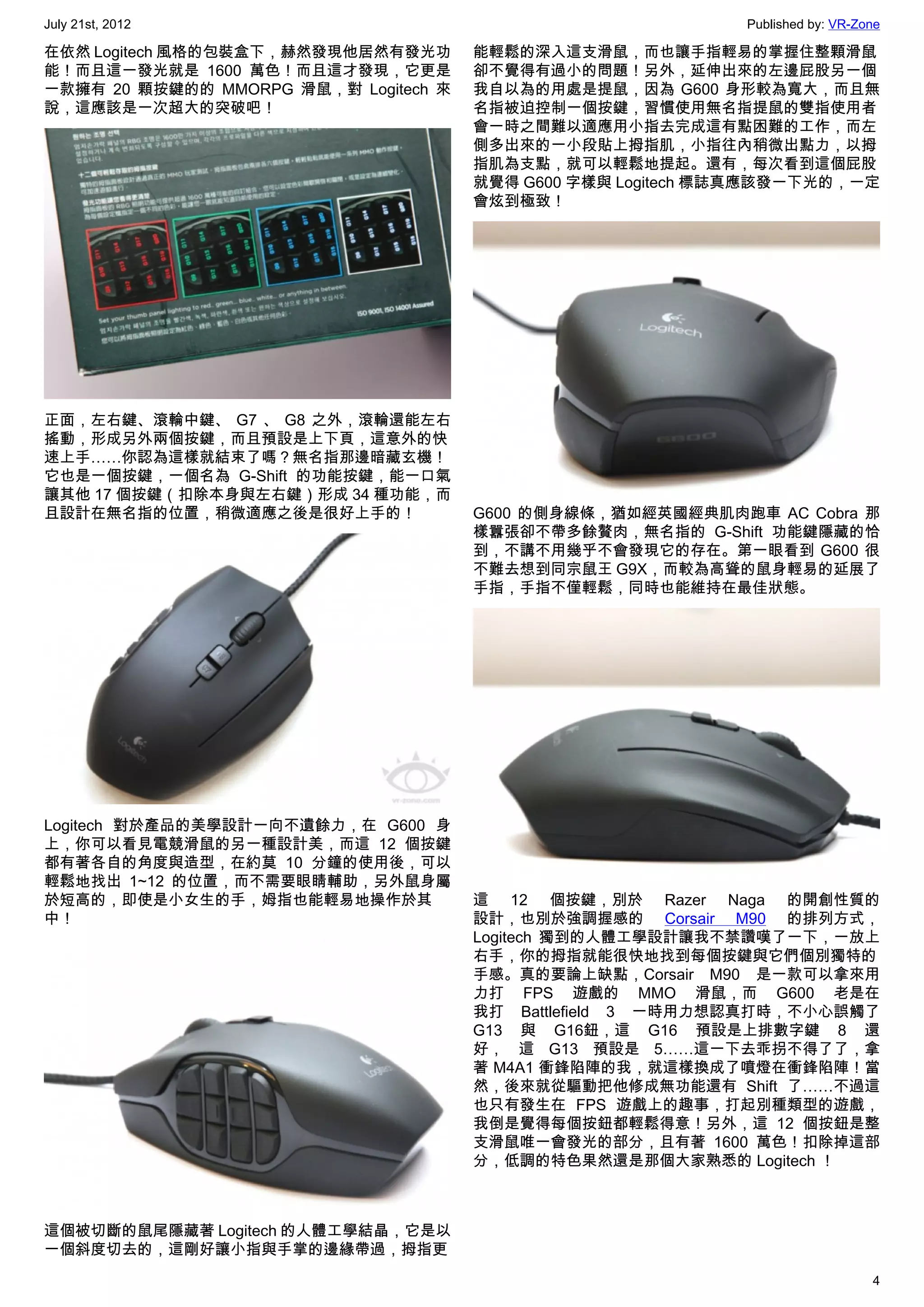 July 21st, 2012                                               Published by: VR-Zone

在依然 Logitech 風格的包裝盒下，赫然發現他居然有發光功       能輕鬆的深入這支滑鼠，而也讓手指輕易的掌握住整顆滑鼠
能！而且這一發光就是 1600 萬色！而且這才發現，它更是          卻不覺得有過小的問題！另外，延伸出來的左邊屁股另一個
一款擁有 20 顆按鍵的的 MMORPG 滑鼠，對 Logitech 來   我自以為的用處是提鼠，因為 G600 身形較為寬大，而且無
說，這應該是一次超大的突破吧！                        名指被迫控制一個按鍵，習慣使用無名指提鼠的雙指使用者
                                       會一時之間難以適應用小指去完成這有點困難的工作，而左
                                       側多出來的一小段貼上拇指肌，小指往內稍微出點力，以拇
                                       指肌為支點，就可以輕鬆地提起。還有，每次看到這個屁股
                                       就覺得 G600 字樣與 Logitech 標誌真應該發一下光的，一定
                                       會炫到極致！




正面，左右鍵、滾輪中鍵、 G7 、 G8 之外，滾輪還能左右
搖動，形成另外兩個按鍵，而且預設是上下頁，這意外的快
速上手……你認為這樣就結束了嗎？無名指那邊暗藏玄機！
它也是一個按鍵，一個名為 G-Shift 的功能按鍵，能一口氣
讓其他 17 個按鍵（扣除本身與左右鍵）形成 34 種功能，而
且設計在無名指的位置，稍微適應之後是很好上手的！               G600 的側身線條，猶如經英國經典肌肉跑車 AC Cobra 那
                                       樣囂張卻不帶多餘贅肉，無名指的 G-Shift 功能鍵隱藏的恰
                                       到，不講不用幾乎不會發現它的存在。第一眼看到 G600 很
                                       不難去想到同宗鼠王 G9X，而較為高聳的鼠身輕易的延展了
                                       手指，手指不僅輕鬆，同時也能維持在最佳狀態。




Logitech 對於產品的美學設計一向不遺餘力，在 G600 身
上，你可以看見電競滑鼠的另一種設計美，而這 12 個按鍵
都有著各自的角度與造型，在約莫 10 分鐘的使用後，可以
輕鬆地找出 1~12 的位置，而不需要眼睛輔助，另外鼠身屬
於短高的，即使是小女生的手，姆指也能輕易地操作於其              這 12 個按鍵，別於 Razer Naga 的開創性質的
中！                                     設計，也別於強調握感的  Corsair M90  的排列方式，
                                       Logitech 獨到的人體工學設計讓我不禁讚嘆了一下，一放上
                                       右手，你的拇指就能很快地找到每個按鍵與它們個別獨特的
                                       手感。真的要論上缺點，Corsair M90 是一款可以拿來用
                                       力打 FPS 遊戲的 MMO 滑鼠，而 G600 老是在
                                       我打 Battlefield 3 一時用力想認真打時，不小心誤觸了
                                       G13 與 G16鈕，這 G16 預設是上排數字鍵 8 還
                                       好， 這 G13 預設是 5……這一下去乖拐不得了了，拿
                                       著 M4A1 衝鋒陷陣的我，就這樣換成了噴燈在衝鋒陷陣！當
                                       然，後來就從驅動把他修成無功能還有 Shift 了……不過這
                                       也只有發生在 FPS 遊戲上的趣事，打起別種類型的遊戲，
                                       我倒是覺得每個按鈕都輕鬆得意！另外，這 12 個按鈕是整
                                       支滑鼠唯一會發光的部分，且有著 1600 萬色！扣除掉這部
                                       分，低調的特色果然還是那個大家熟悉的 Logitech ！



這個被切斷的鼠尾隱藏著 Logitech 的人體工學結晶，它是以
一個斜度切去的，這剛好讓小指與手掌的邊緣帶過，拇指更
                                                                                 4
 