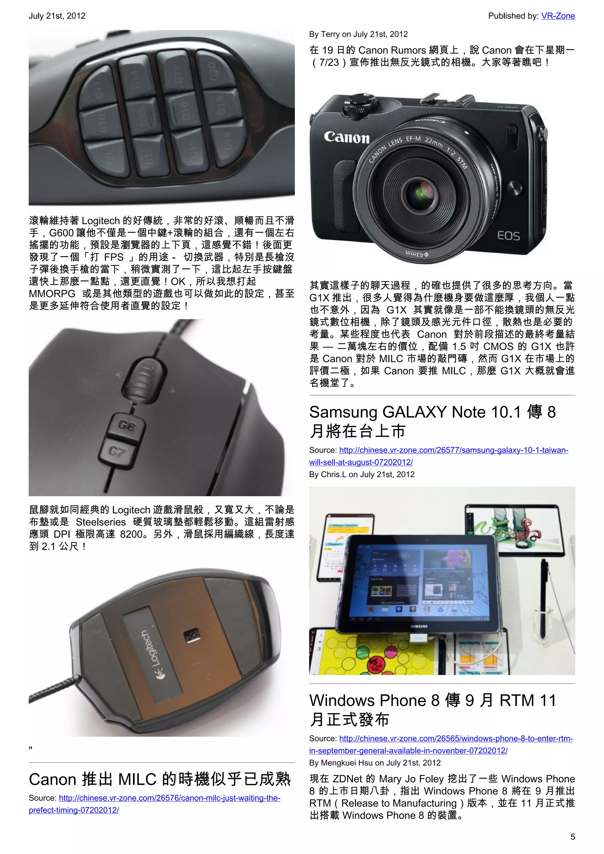 July 21st, 2012                                                                                                        Published by: VR-Zone

                                                                        By Terry on July 21st, 2012

                                                                        在 19 日的 Canon Rumors 網頁上，說 Canon 會在下星期一
                                                                        （7/23）宣佈推出無反光鏡式的相機。大家等著瞧吧！




滾輪維持著 Logitech 的好傳統，非常的好滾、順暢而且不滑
手，G600 讓他不僅是一個中鍵+滾輪的組合，還有一個左右
搖擺的功能，預設是瀏覽器的上下頁，這感覺不錯！後面更
發現了一個「打 FPS 」的用途－ 切換武器，特別是長槍沒
子彈後換手槍的當下，稍微實測了一下，這比起左手按鍵盤
還快上那麼一點點，還更直覺！OK，所以我想打起                                                 其實這樣子的聊天過程，的確也提供了很多的思考方向。當
MMORPG 或是其他類型的遊戲也可以做如此的設定，甚至                                            G1X 推出，很多人覺得為什麼機身要做這麼厚，我個人一點
是更多延伸符合使用者直覺的設定！                                                        也不意外，因為 G1X 其實就像是一部不能換鏡頭的無反光
                                                                        鏡式數位相機，除了鏡頭及感光元件口徑，散熱也是必要的
                                                                        考量。某些程度也代表 Canon 對於前段描述的最終考量結
                                                                        果 — 二萬塊左右的價位，配備 1.5 吋 CMOS 的 G1X 也許
                                                                        是 Canon 對於 MILC 市場的敲門磚，然而 G1X 在市場上的
                                                                        評價二極，如果 Canon 要推 MILC，那麼 G1X 大概就會進
                                                                        名機堂了。


                                                                        Samsung GALAXY Note 10.1 傳 8
                                                                        月將在台上市
                                                                        Source: http://chinese.vr-zone.com/26577/samsung-galaxy-10-1-taiwan-
                                                                        will-sell-at-august-07202012/
                                                                        By Chris.L on July 21st, 2012



鼠腳就如同經典的 Logitech 遊戲滑鼠般，又寬又大，不論是
布墊或是 Steelseries 硬質玻璃墊都輕鬆移動。這組雷射感
應頭 DPI 極限高達 8200。另外，滑鼠採用編織線，長度達
到 2.1 公尺！




                                                                        Windows Phone 8 傳 9 月 RTM 11
                                                                        月正式發布
                                                                        Source: http://chinese.vr-zone.com/26565/windows-phone-8-to-enter-rtm-
"                                                                       in-september-general-available-in-novenber-07202012/
                                                                        By Mengkuei Hsu on July 21st, 2012

Canon 推出 MILC 的時機似乎已成熟                                                  現在 ZDNet 的 Mary Jo Foley 挖出了一些 Windows Phone
                                                                        8 的上市日期八卦，指出 Windows Phone 8 將在 9 月推出
Source: http://chinese.vr-zone.com/26576/canon-milc-just-waiting-the-
                                                                        RTM（Release to Manufacturing）版本，並在 11 月正式推
prefect-timing-07202012/
                                                                        出搭載 Windows Phone 8 的裝置。

                                                                                                                                               5
 