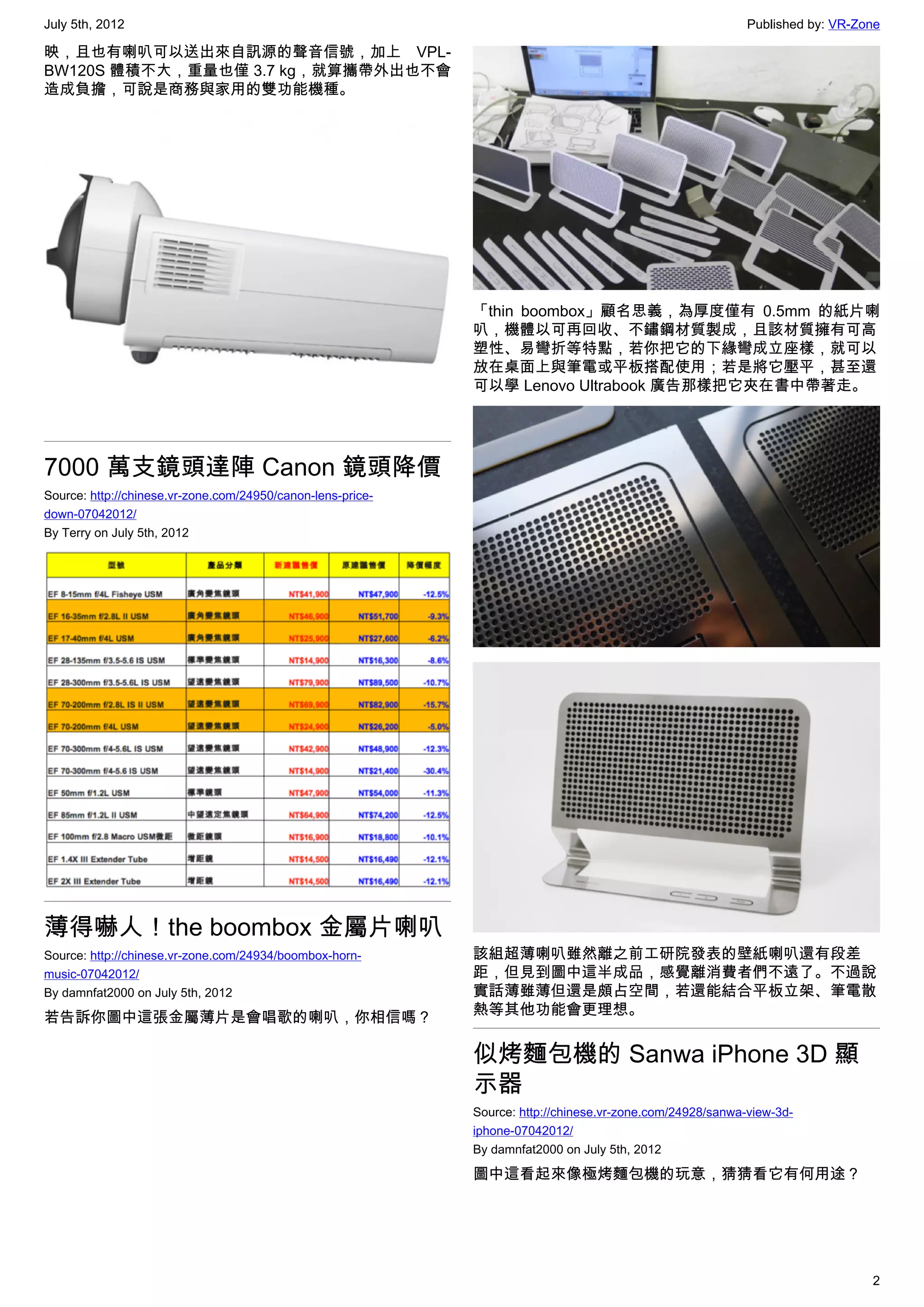 July 5th, 2012                                                                                              Published by: VR-Zone

映，且也有喇叭可以送出來自訊源的聲音信號，加上 VPL-
BW120S 體積不大，重量也僅 3.7 kg，就算攜帶外出也不會
造成負擔，可說是商務與家用的雙功能機種。




                                                             「thin boombox」顧名思義，為厚度僅有 0.5mm 的紙片喇
                                                             叭，機體以可再回收、不鏽鋼材質製成，且該材質擁有可高
                                                             塑性、易彎折等特點，若你把它的下緣彎成立座樣，就可以
                                                             放在桌面上與筆電或平板搭配使用；若是將它壓平，甚至還
                                                             可以學 Lenovo Ultrabook 廣告那樣把它夾在書中帶著走。




7000 萬支鏡頭達陣 Canon 鏡頭降價
Source: http://chinese.vr-zone.com/24950/canon-lens-price-
down-07042012/
By Terry on July 5th, 2012




薄得嚇人！the boombox 金屬片喇叭
Source: http://chinese.vr-zone.com/24934/boombox-horn-       該組超薄喇叭雖然離之前工研院發表的壁紙喇叭還有段差
music-07042012/                                              距，但見到圖中這半成品，感覺離消費者們不遠了。不過說
By damnfat2000 on July 5th, 2012                             實話薄雖薄但還是頗占空間，若還能結合平板立架、筆電散
若告訴你圖中這張金屬薄片是會唱歌的喇叭，你相信嗎？                                    熱等其他功能會更理想。


                                                             似烤麵包機的 Sanwa iPhone 3D 顯
                                                             示器
                                                             Source: http://chinese.vr-zone.com/24928/sanwa-view-3d-
                                                             iphone-07042012/
                                                             By damnfat2000 on July 5th, 2012

                                                             圖中這看起來像極烤麵包機的玩意，猜猜看它有何用途？




                                                                                                                               2
 