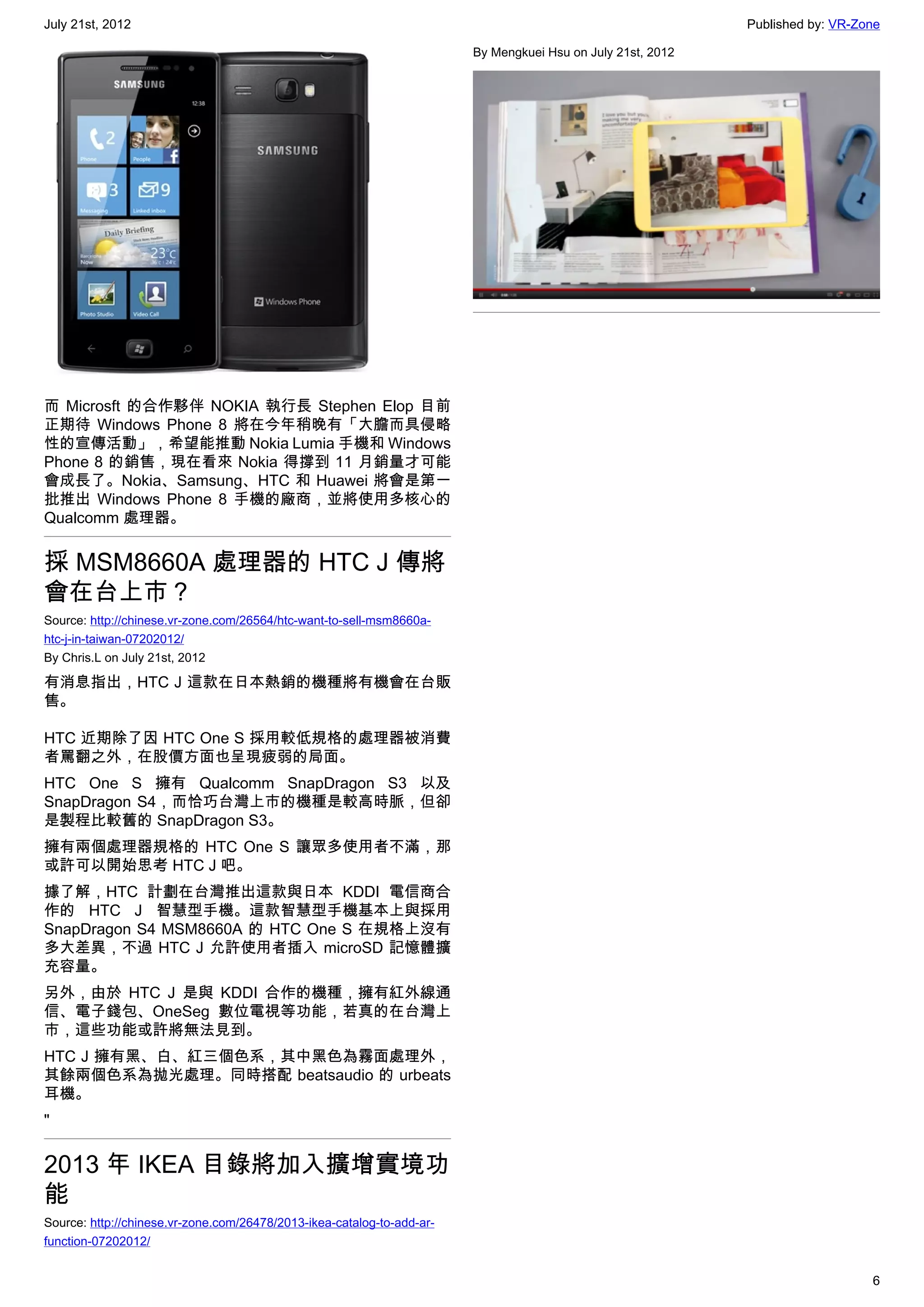 July 21st, 2012                                                                                              Published by: VR-Zone

                                                                        By Mengkuei Hsu on July 21st, 2012




而 Microsft 的合作夥伴 NOKIA 執行長 Stephen Elop 目前
正期待 Windows Phone 8 將在今年稍晚有「大膽而具侵略
性的宣傳活動」，希望能推動 Nokia Lumia 手機和 Windows
Phone 8 的銷售，現在看來 Nokia 得撐到 11 月銷量才可能
會成長了。Nokia、Samsung、HTC 和 Huawei 將會是第一
批推出 Windows Phone 8 手機的廠商，並將使用多核心的
Qualcomm 處理器。


採 MSM8660A 處理器的 HTC J 傳將
會在台上市？
Source: http://chinese.vr-zone.com/26564/htc-want-to-sell-msm8660a-
htc-j-in-taiwan-07202012/
By Chris.L on July 21st, 2012

有消息指出，HTC J 這款在日本熱銷的機種將有機會在台販
售。

HTC 近期除了因 HTC One S 採用較低規格的處理器被消費
者罵翻之外，在股價方面也呈現疲弱的局面。
HTC One S 擁有 Qualcomm SnapDragon S3 以及
SnapDragon S4，而恰巧台灣上市的機種是較高時脈，但卻
是製程比較舊的 SnapDragon S3。
擁有兩個處理器規格的 HTC One S 讓眾多使用者不滿，那
或許可以開始思考 HTC J 吧。
據了解，HTC 計劃在台灣推出這款與日本 KDDI 電信商合
作的 HTC J 智慧型手機。這款智慧型手機基本上與採用
SnapDragon S4 MSM8660A 的 HTC One S 在規格上沒有
多大差異，不過 HTC J 允許使用者插入 microSD 記憶體擴
充容量。
另外，由於 HTC J 是與 KDDI 合作的機種，擁有紅外線通
信、電子錢包、OneSeg 數位電視等功能，若真的在台灣上
市，這些功能或許將無法見到。
HTC J 擁有黑、白、紅三個色系，其中黑色為霧面處理外，
其餘兩個色系為拋光處理。同時搭配 beatsaudio 的 urbeats
耳機。
"


2013 年 IKEA 目錄將加入擴增實境功
能
Source: http://chinese.vr-zone.com/26478/2013-ikea-catalog-to-add-ar-
function-07202012/


                                                                                                                                6
 