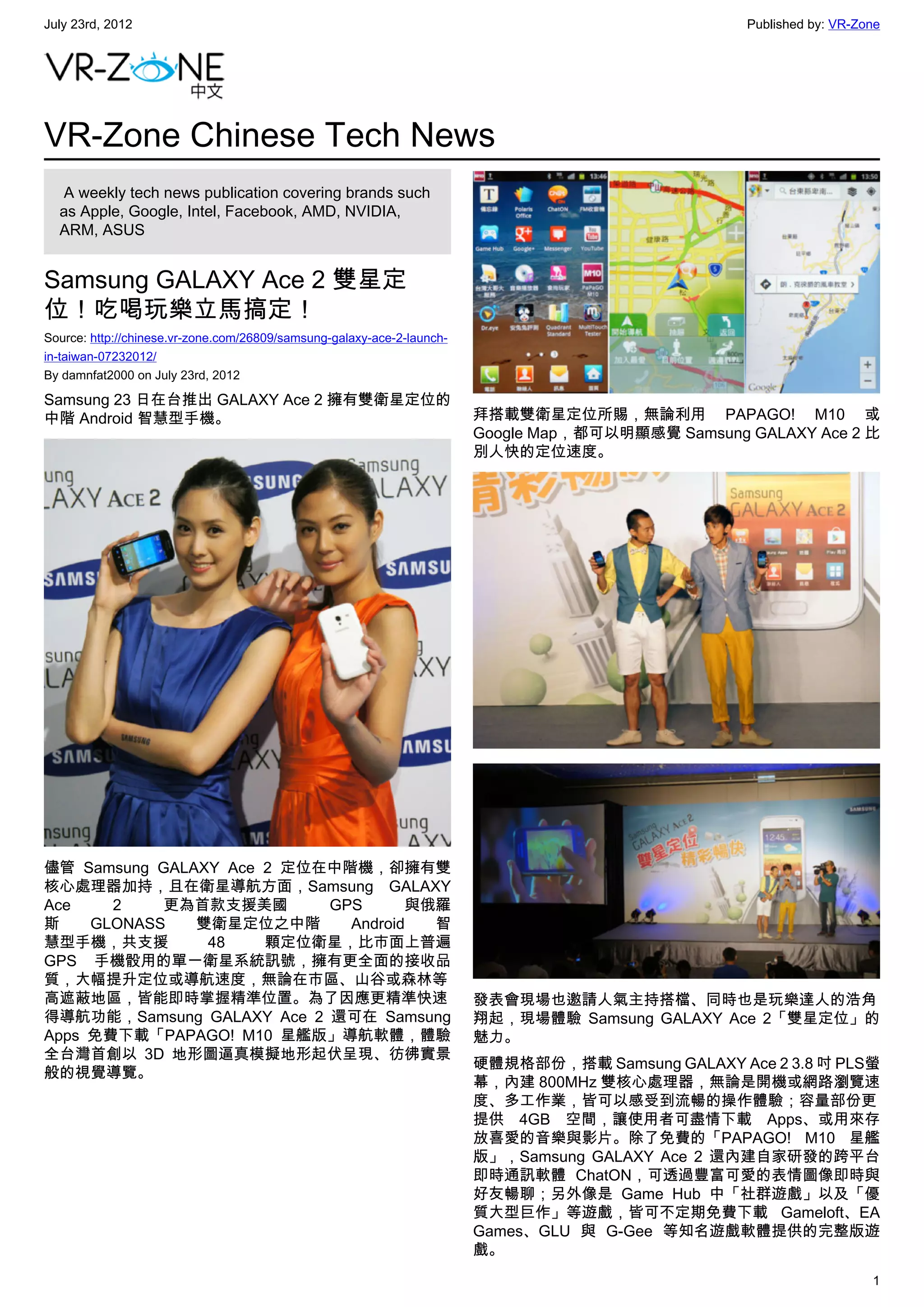 July 23rd, 2012                                                                                    Published by: VR-Zone




VR-Zone Chinese Tech News
   A weekly tech news publication covering brands such
  as Apple, Google, Intel, Facebook, AMD, NVIDIA,
  ARM, ASUS


Samsung GALAXY Ace 2 雙星定
位！吃喝玩樂立馬搞定！
Source: http://chinese.vr-zone.com/26809/samsung-galaxy-ace-2-launch-
in-taiwan-07232012/
By damnfat2000 on July 23rd, 2012

Samsung 23 日在台推出 GALAXY Ace 2 擁有雙衛星定位的
中階 Android 智慧型手機。                                                       拜搭載雙衛星定位所賜，無論利用 PAPAGO! M10 或
                                                                        Google Map，都可以明顯感覺 Samsung GALAXY Ace 2 比
                                                                        別人快的定位速度。




儘管 Samsung GALAXY Ace 2 定位在中階機，卻擁有雙
核心處理器加持，且在衛星導航方面，Samsung GALAXY
Ace    2    更為首款支援美國       GPS      與俄羅
斯    GLONASS   雙衛星定位之中階      Android  智
慧型手機，共支援        48    顆定位衛星，比市面上普遍
GPS 手機骰用的單一衛星系統訊號，擁有更全面的接收品
質，大幅提升定位或導航速度，無論在市區、山谷或森林等
高遮蔽地區，皆能即時掌握精準位置。為了因應更精準快速                                              發表會現場也邀請人氣主持搭檔、同時也是玩樂達人的浩角
得導航功能，Samsung GALAXY Ace 2 還可在 Samsung                                  翔起，現場體驗 Samsung GALAXY Ace 2「雙星定位」的
Apps 免費下載「PAPAGO! M10 星艦版」導航軟體，體驗                                       魅力。
全台灣首創以 3D 地形圖逼真模擬地形起伏呈現、彷彿實景
                                                                        硬體規格部份，搭載 Samsung GALAXY Ace 2 3.8 吋 PLS螢
般的視覺導覽。
                                                                        幕，內建 800MHz 雙核心處理器，無論是開機或網路瀏覽速
                                                                        度、多工作業，皆可以感受到流暢的操作體驗；容量部份更
                                                                        提供 4GB 空間，讓使用者可盡情下載 Apps、或用來存
                                                                        放喜愛的音樂與影片。除了免費的「PAPAGO! M10 星艦
                                                                        版」，Samsung GALAXY Ace 2 還內建自家研發的跨平台
                                                                        即時通訊軟體 ChatON，可透過豐富可愛的表情圖像即時與
                                                                        好友暢聊；另外像是 Game Hub 中「社群遊戲」以及「優
                                                                        質大型巨作」等遊戲，皆可不定期免費下載 Gameloft、EA
                                                                        Games、GLU 與 G-Gee 等知名遊戲軟體提供的完整版遊
                                                                        戲。
                                                                                                                      1
 