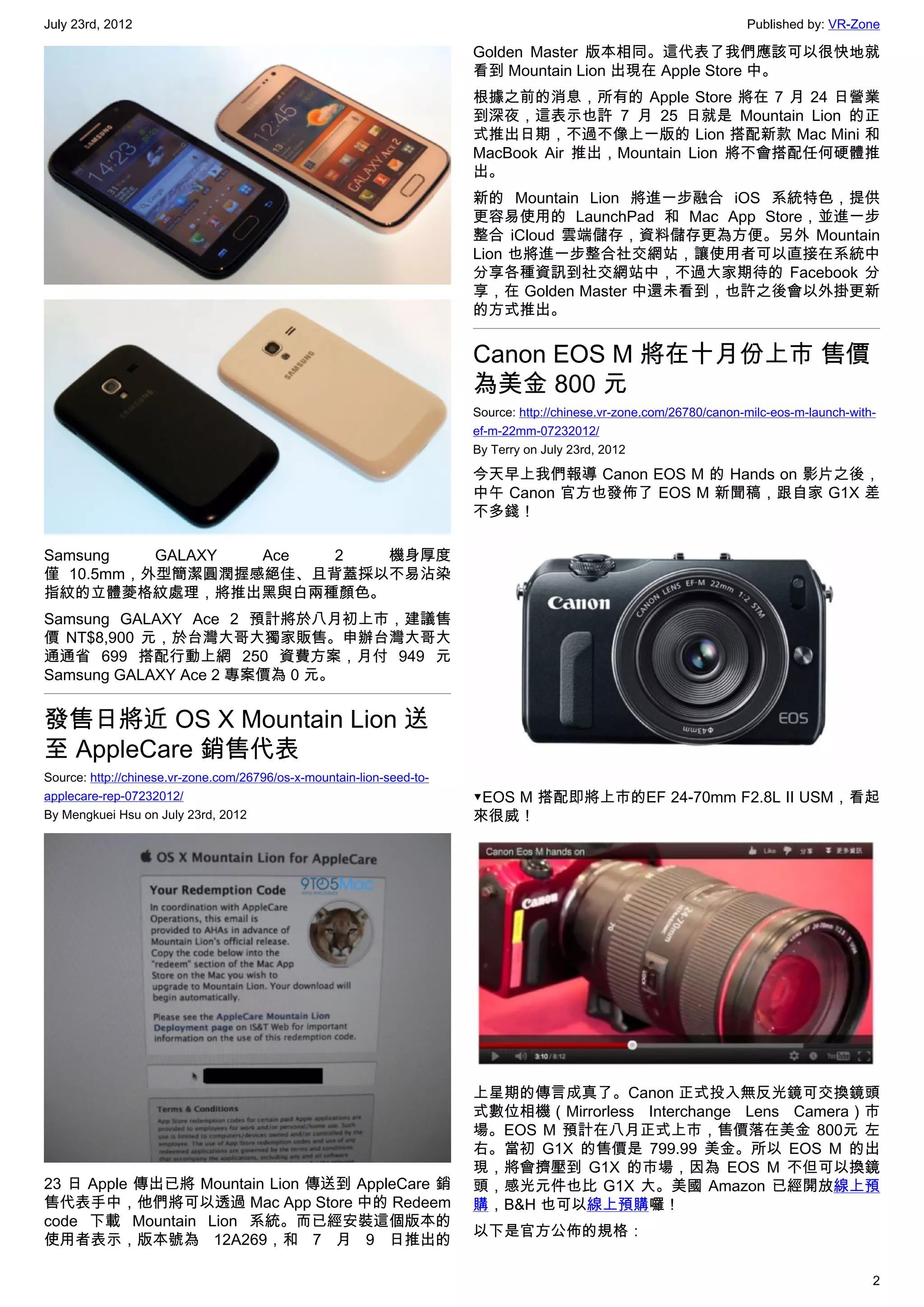 July 23rd, 2012                                                                                                       Published by: VR-Zone

                                                                       Golden Master 版本相同。這代表了我們應該可以很快地就
                                                                       看到 Mountain Lion 出現在 Apple Store 中。
                                                                       根據之前的消息，所有的 Apple Store 將在 7 月 24 日營業
                                                                       到深夜，這表示也許 7 月 25 日就是 Mountain Lion 的正
                                                                       式推出日期，不過不像上一版的 Lion 搭配新款 Mac Mini 和
                                                                       MacBook Air 推出，Mountain Lion 將不會搭配任何硬體推
                                                                       出。
                                                                       新的 Mountain Lion 將進一步融合 iOS 系統特色，提供
                                                                       更容易使用的 LaunchPad 和 Mac App Store，並進一步
                                                                       整合 iCloud 雲端儲存，資料儲存更為方便。另外 Mountain
                                                                       Lion 也將進一步整合社交網站，讓使用者可以直接在系統中
                                                                       分享各種資訊到社交網站中，不過大家期待的 Facebook 分
                                                                       享，在 Golden Master 中還未看到，也許之後會以外掛更新
                                                                       的方式推出。


                                                                       Canon EOS M 將在十月份上市 售價
                                                                       為美金 800 元
                                                                       Source: http://chinese.vr-zone.com/26780/canon-milc-eos-m-launch-with-
                                                                       ef-m-22mm-07232012/
                                                                       By Terry on July 23rd, 2012

                                                                       今天早上我們報導 Canon EOS M 的 Hands on 影片之後，
                                                                       中午 Canon 官方也發佈了 EOS M 新聞稿，跟自家 G1X 差
                                                                       不多錢！

Samsung   GALAXY Ace  2  機身厚度
僅 10.5mm，外型簡潔圓潤握感絕佳、且背蓋採以不易沾染
指紋的立體菱格紋處理，將推出黑與白兩種顏色。
Samsung GALAXY Ace 2 預計將於八月初上市，建議售
價 NT$8,900 元，於台灣大哥大獨家販售。申辦台灣大哥大
通通省 699 搭配行動上網 250 資費方案，月付 949 元
Samsung GALAXY Ace 2 專案價為 0 元。


發售日將近 OS X Mountain Lion 送
至 AppleCare 銷售代表
Source: http://chinese.vr-zone.com/26796/os-x-mountain-lion-seed-to-
applecare-rep-07232012/                                                ▼EOS M 搭配即將上市的EF 24-70mm F2.8L II USM，看起
By Mengkuei Hsu on July 23rd, 2012                                     來很威！




                                                                       上星期的傳言成真了。Canon 正式投入無反光鏡可交換鏡頭
                                                                       式數位相機（Mirrorless Interchange Lens Camera）市
                                                                       場。EOS M 預計在八月正式上市，售價落在美金 800元 左
                                                                       右。當初 G1X 的售價是 799.99 美金。所以 EOS M 的出
                                                                       現，將會擠壓到 G1X 的市場，因為 EOS M 不但可以換鏡
23 日 Apple 傳出已將 Mountain Lion 傳送到 AppleCare 銷                          頭，感光元件也比 G1X 大。美國 Amazon 已經開放線上預
售代表手中，他們將可以透過 Mac App Store 中的 Redeem                                  購，B&H 也可以線上預購囉！
code 下載 Mountain Lion 系統。而已經安裝這個版本的
                                                                       以下是官方公佈的規格：
使用者表示，版本號為 12A269，和 7 月 9 日推出的

                                                                                                                                            2
 