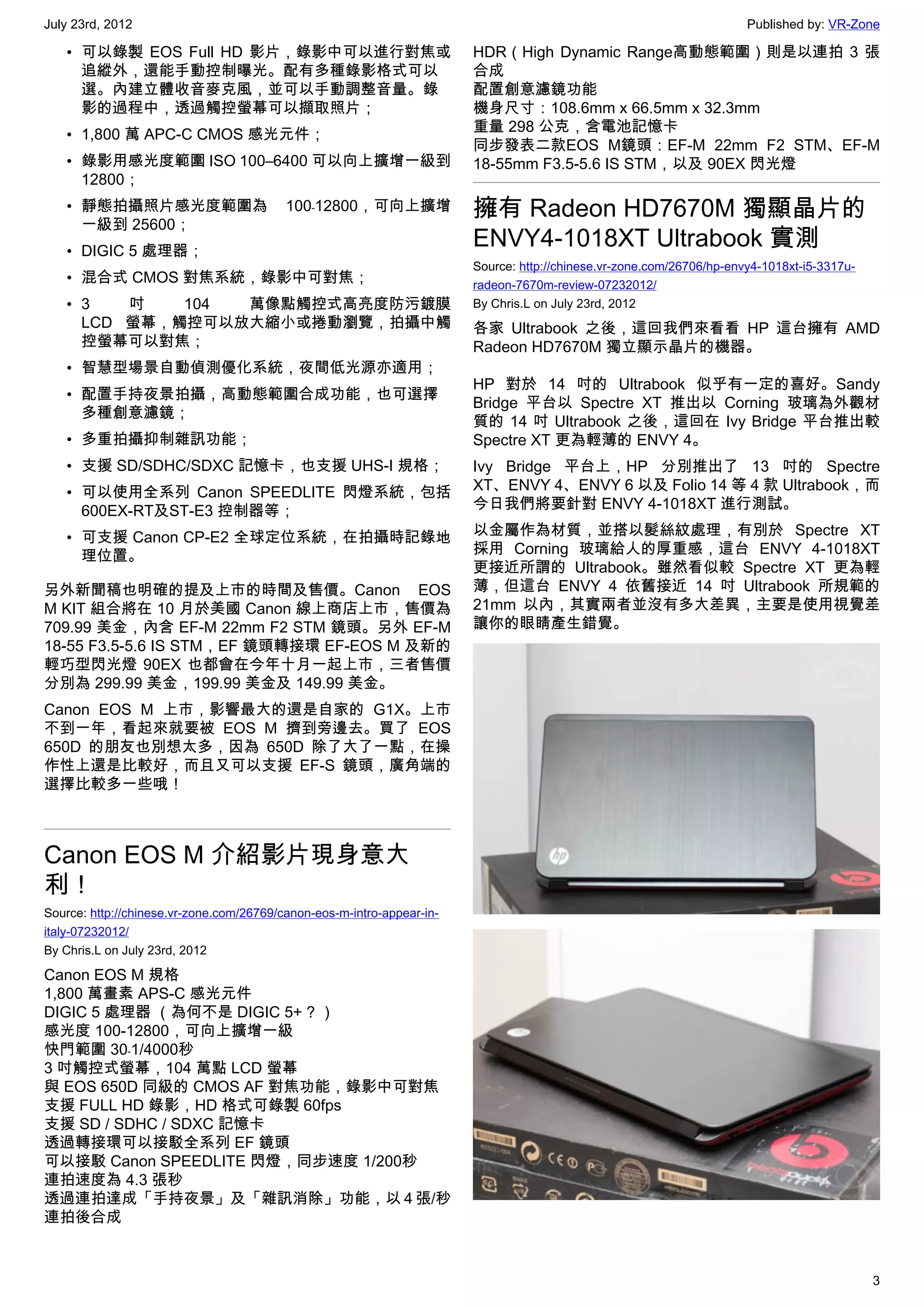 July 23rd, 2012                                                                                                        Published by: VR-Zone

   • 可以錄製 EOS Full HD 影片，錄影中可以進行對焦或                                     HDR（High Dynamic Range高動態範圍）則是以連拍 3 張
     追縱外，還能手動控制曝光。配有多種錄影格式可以                                            合成
     選。內建立體收音麥克風，並可以手動調整音量。錄                                            配置創意濾鏡功能
     影的過程中，透過觸控螢幕可以擷取照片；                                                機身尺寸：108.6mm x 66.5mm x 32.3mm
                                                                        重量 298 公克，含電池記憶卡
   • 1,800 萬 APC-C CMOS 感光元件；
                                                                        同步發表二款EOS M鏡頭：EF-M 22mm F2 STM、EF-M
   • 錄影用感光度範圍 ISO 100–6400 可以向上擴增一級到                                    18-55mm F3.5-5.6 IS STM，以及 90EX 閃光燈
     12800；
   • 靜態拍攝照片感光度範圍為                         100﹣12800，可向上擴增               擁有 Radeon HD7670M 獨顯晶片的
     一級到 25600；
   • DIGIC 5 處理器；
                                                                        ENVY4-1018XT Ultrabook 實測
                                                                        Source: http://chinese.vr-zone.com/26706/hp-envy4-1018xt-i5-3317u-
   • 混合式 CMOS 對焦系統，錄影中可對焦；                                              radeon-7670m-review-07232012/
   • 3   吋   104 萬像點觸控式高亮度防污鍍膜                                          By Chris.L on July 23rd, 2012
     LCD 螢幕，觸控可以放大縮小或捲動瀏覽，拍攝中觸                                          各家 Ultrabook 之後，這回我們來看看 HP 這台擁有 AMD
     控螢幕可以對焦；                                                           Radeon HD7670M 獨立顯示晶片的機器。
   • 智慧型場景自動偵測優化系統，夜間低光源亦適用；
                                                                        HP 對於 14 吋的 Ultrabook 似乎有一定的喜好。Sandy
   • 配置手持夜景拍攝，高動態範圍合成功能，也可選擇
                                                                        Bridge 平台以 Spectre XT 推出以 Corning 玻璃為外觀材
     多種創意濾鏡；
                                                                        質的 14 吋 Ultrabook 之後，這回在 Ivy Bridge 平台推出較
   • 多重拍攝抑制雜訊功能；                                                        Spectre XT 更為輕薄的 ENVY 4。
   • 支援 SD/SDHC/SDXC 記憶卡，也支援 UHS-I 規格；                                  Ivy Bridge 平台上，HP 分別推出了 13 吋的 Spectre
   • 可以使用全系列 Canon SPEEDLITE 閃燈系統，包括                                    XT、ENVY 4、ENVY 6 以及 Folio 14 等 4 款 Ultrabook，而
     600EX-RT及ST-E3 控制器等；                                               今日我們將要針對 ENVY 4-1018XT 進行測試。

   • 可支援 Canon CP-E2 全球定位系統，在拍攝時記錄地                                     以金屬作為材質，並搭以髮絲紋處理，有別於 Spectre XT
     理位置。                                                               採用 Corning 玻璃給人的厚重感，這台 ENVY 4-1018XT
                                                                        更接近所謂的 Ultrabook。雖然看似較 Spectre XT 更為輕
另外新聞稿也明確的提及上市的時間及售價。Canon EOS                                           薄，但這台 ENVY 4 依舊接近 14 吋 Ultrabook 所規範的
M KIT 組合將在 10 月於美國 Canon 線上商店上市，售價為                                     21mm 以內，其實兩者並沒有多大差異，主要是使用視覺差
709.99 美金，內含 EF-M 22mm F2 STM 鏡頭。另外 EF-M                                讓你的眼睛產生錯覺。
18-55 F3.5-5.6 IS STM，EF 鏡頭轉接環 EF-EOS M 及新的
輕巧型閃光燈 90EX 也都會在今年十月一起上市，三者售價
分別為 299.99 美金，199.99 美金及 149.99 美金。
Canon EOS M 上市，影響最大的還是自家的 G1X。上市
不到一年，看起來就要被 EOS M 擠到旁邊去。買了 EOS
650D 的朋友也別想太多，因為 650D 除了大了一點，在操
作性上還是比較好，而且又可以支援 EF-S 鏡頭，廣角端的
選擇比較多一些哦！



Canon EOS M 介紹影片現身意大
利！
Source: http://chinese.vr-zone.com/26769/canon-eos-m-intro-appear-in-
italy-07232012/
By Chris.L on July 23rd, 2012

Canon EOS M 規格
1,800 萬畫素 APS-C 感光元件
DIGIC 5 處理器 （為何不是 DIGIC 5+ ? ）
感光度 100-12800，可向上擴增一級
快門範圍 30﹣1/4000秒
3 吋觸控式螢幕，104 萬點 LCD 螢幕
與 EOS 650D 同級的 CMOS AF 對焦功能，錄影中可對焦
支援 FULL HD 錄影，HD 格式可錄製 60fps
支援 SD / SDHC / SDXC 記憶卡
透過轉接環可以接駁全系列 EF 鏡頭
可以接駁 Canon SPEEDLITE 閃燈，同步速度 1/200秒
連拍速度為 4.3 張秒
透過連拍達成「手持夜景」及「雜訊消除」功能，以 4 張/秒
連拍後合成



                                                                                                                                             3
 