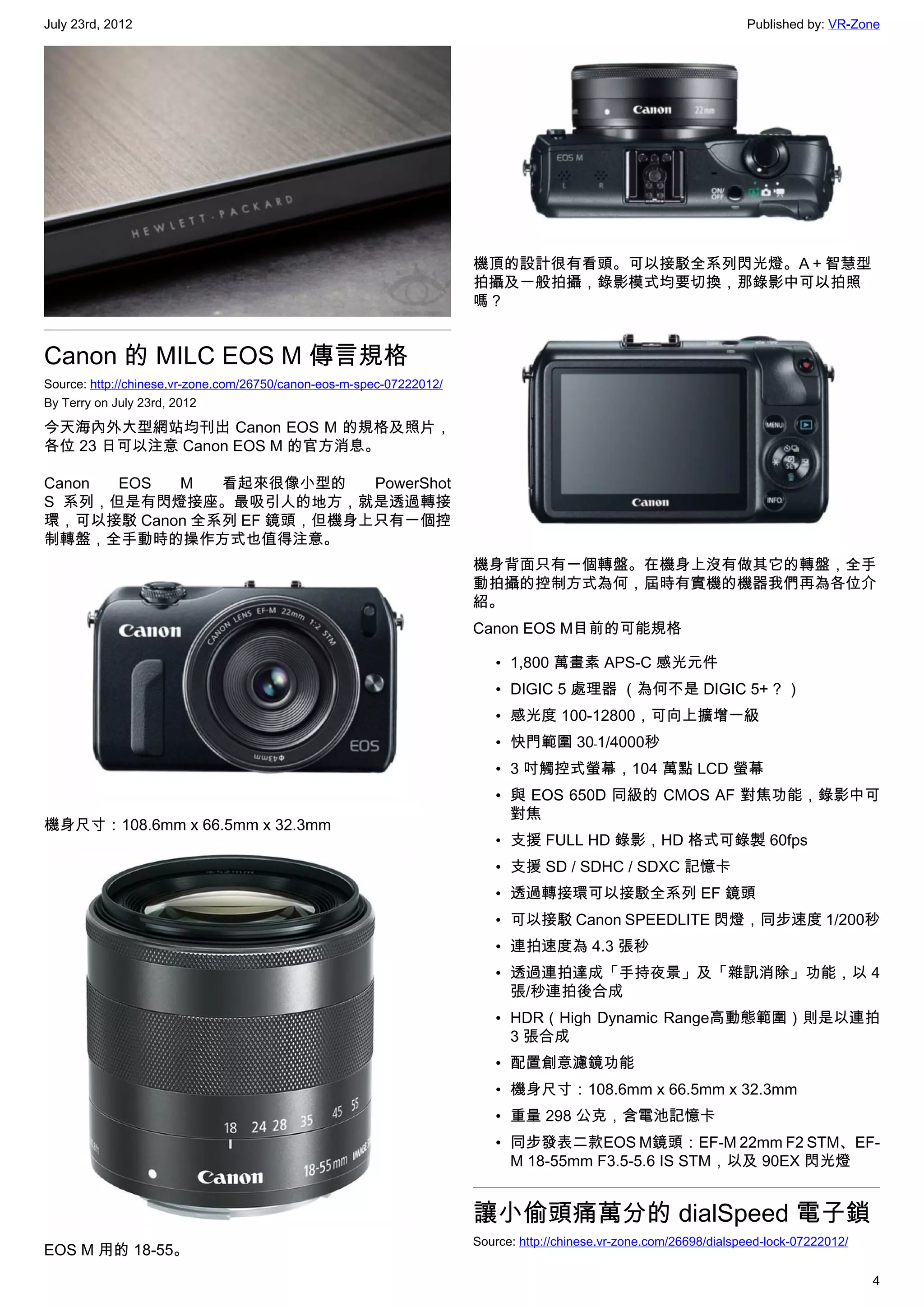 July 23rd, 2012                                                                                                      Published by: VR-Zone




                                                                      機頂的設計很有看頭。可以接駁全系列閃光燈。A＋智慧型
                                                                      拍攝及一般拍攝，錄影模式均要切換，那錄影中可以拍照
                                                                      嗎？


Canon 的 MILC EOS M 傳言規格
Source: http://chinese.vr-zone.com/26750/canon-eos-m-spec-07222012/
By Terry on July 23rd, 2012

今天海內外大型網站均刊出 Canon EOS M 的規格及照片，
各位 23 日可以注意 Canon EOS M 的官方消息。

Canon EOS  M   看起來很像小型的    PowerShot
S 系列，但是有閃燈接座。最吸引人的地方，就是透過轉接
環，可以接駁 Canon 全系列 EF 鏡頭，但機身上只有一個控
制轉盤，全手動時的操作方式也值得注意。
                                                                      機身背面只有一個轉盤。在機身上沒有做其它的轉盤，全手
                                                                      動拍攝的控制方式為何，屆時有實機的機器我們再為各位介
                                                                      紹。
                                                                      Canon EOS M目前的可能規格

                                                                         • 1,800 萬畫素 APS-C 感光元件
                                                                         • DIGIC 5 處理器 （為何不是 DIGIC 5+ ? ）
                                                                         • 感光度 100-12800，可向上擴增一級
                                                                         • 快門範圍 30﹣1/4000秒
                                                                         • 3 吋觸控式螢幕，104 萬點 LCD 螢幕
                                                                         • 與 EOS 650D 同級的 CMOS AF 對焦功能，錄影中可
                                                                           對焦
機身尺寸：108.6mm x 66.5mm x 32.3mm
                                                                         • 支援 FULL HD 錄影，HD 格式可錄製 60fps
                                                                         • 支援 SD / SDHC / SDXC 記憶卡
                                                                         • 透過轉接環可以接駁全系列 EF 鏡頭
                                                                         • 可以接駁 Canon SPEEDLITE 閃燈，同步速度 1/200秒
                                                                         • 連拍速度為 4.3 張秒
                                                                         • 透過連拍達成「手持夜景」及「雜訊消除」功能，以 4
                                                                           張/秒連拍後合成
                                                                         • HDR（High Dynamic Range高動態範圍）則是以連拍
                                                                           3 張合成
                                                                         • 配置創意濾鏡功能
                                                                         • 機身尺寸：108.6mm x 66.5mm x 32.3mm
                                                                         • 重量 298 公克，含電池記憶卡
                                                                         • 同步發表二款EOS M鏡頭：EF-M 22mm F2 STM、EF-
                                                                           M 18-55mm F3.5-5.6 IS STM，以及 90EX 閃光燈


                                                                      讓小偷頭痛萬分的 dialSpeed 電子鎖
                                                                      Source: http://chinese.vr-zone.com/26698/dialspeed-lock-07222012/
EOS M 用的 18-55。
                                                                                                                                          4
 