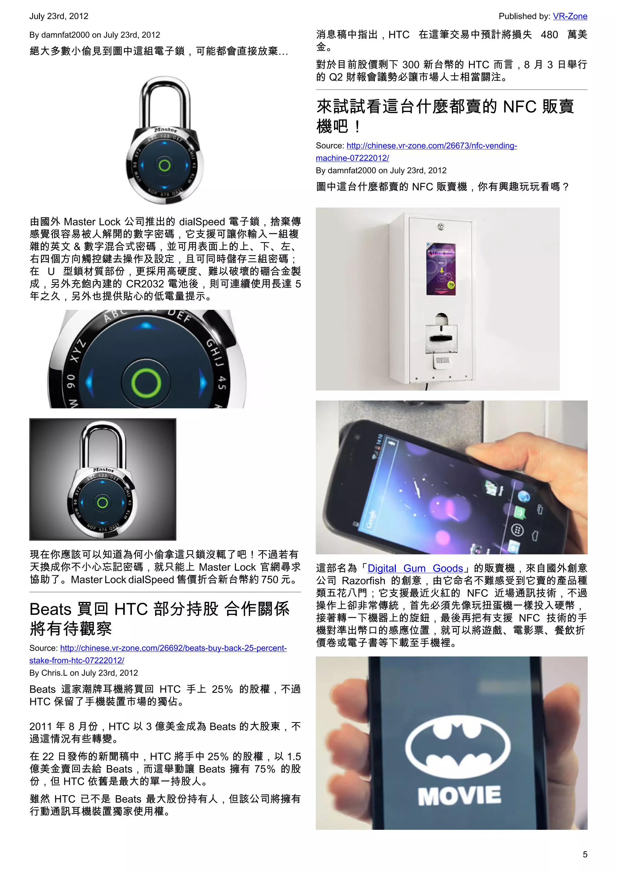 July 23rd, 2012                                                                                                       Published by: VR-Zone

By damnfat2000 on July 23rd, 2012                                     消息稿中指出，HTC 在這筆交易中預計將損失 480 萬美
絕大多數小偷見到圖中這組電子鎖，可能都會直接放棄…                                             金。
                                                                      對於目前股價剩下 300 新台幣的 HTC 而言，8 月 3 日舉行
                                                                      的 Q2 財報會議勢必讓市場人士相當關注。


                                                                      來試試看這台什麼都賣的 NFC 販賣
                                                                      機吧！
                                                                      Source: http://chinese.vr-zone.com/26673/nfc-vending-
                                                                      machine-07222012/
                                                                      By damnfat2000 on July 23rd, 2012

                                                                      圖中這台什麼都賣的 NFC 販賣機，你有興趣玩玩看嗎？


由國外 Master Lock 公司推出的 dialSpeed 電子鎖，捨棄傳
感覺很容易被人解開的數字密碼，它支援可讓你輸入一組複
雜的英文 & 數字混合式密碼，並可用表面上的上、下、左、
右四個方向觸控鍵去操作及設定，且可同時儲存三組密碼；
在 U 型鎖材質部份，更採用高硬度、難以破壞的硼合金製
成，另外充飽內建的 CR2032 電池後，則可連續使用長達 5
年之久，另外也提供貼心的低電量提示。




現在你應該可以知道為何小偷拿這只鎖沒輒了吧！不過若有
天換成你不小心忘記密碼，就只能上 Master Lock 官網尋求                                     這部名為「Digital Gum Goods」的販賣機，來自國外創意
協助了。Master Lock dialSpeed 售價折合新台幣約 750 元。                             公司 Razorfish 的創意，由它命名不難感受到它賣的產品種
                                                                      類五花八門；它支援最近火紅的 NFC 近場通訊技術，不過
Beats 買回 HTC 部分持股 合作關係                                                操作上卻非常傳統，首先必須先像玩扭蛋機一樣投入硬幣，
                                                                      接著轉一下機器上的旋鈕，最後再把有支援 NFC 技術的手
將有待觀察                                                                 機對準出幣口的感應位置，就可以將遊戲、電影票、餐飲折
Source: http://chinese.vr-zone.com/26692/beats-buy-back-25-percent-
                                                                      價卷或電子書等下載至手機裡。
stake-from-htc-07222012/
By Chris.L on July 23rd, 2012

Beats 這家潮牌耳機將買回 HTC 手上 25％ 的股權，不過
HTC 保留了手機裝置市場的獨佔。

2011 年 8 月份，HTC 以 3 億美金成為 Beats 的大股東，不
過這情況有些轉變。
在 22 日發佈的新聞稿中，HTC 將手中 25％ 的股權，以 1.5
億美金賣回去給 Beats，而這舉動讓 Beats 擁有 75％ 的股
份，但 HTC 依舊是最大的單一持股人。
雖然 HTC 已不是 Beats 最大股份持有人，但該公司將擁有
行動通訊耳機裝置獨家使用權。



                                                                                                                                         5
 