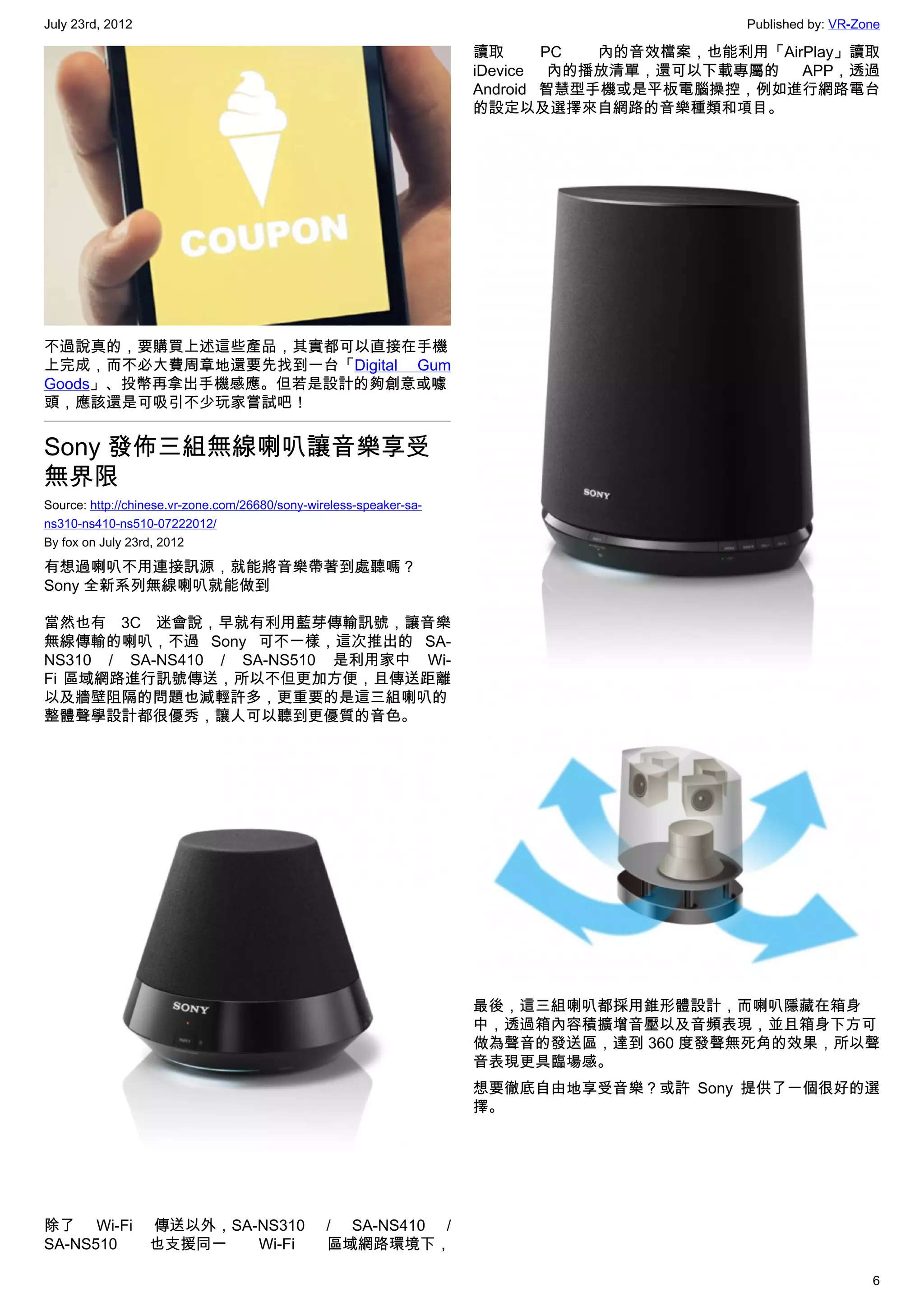 July 23rd, 2012                                                                            Published by: VR-Zone

                                                                     讀取      PC  內的音效檔案，也能利用「AirPlay」讀取
                                                                     iDevice 內的播放清單，還可以下載專屬的 APP，透過
                                                                     Android 智慧型手機或是平板電腦操控，例如進行網路電台
                                                                     的設定以及選擇來自網路的音樂種類和項目。




不過說真的，要購買上述這些產品，其實都可以直接在手機
上完成，而不必大費周章地還要先找到一台「Digital Gum
Goods」、投幣再拿出手機感應。但若是設計的夠創意或噱
頭，應該還是可吸引不少玩家嘗試吧！


Sony 發佈三組無線喇叭讓音樂享受
無界限
Source: http://chinese.vr-zone.com/26680/sony-wireless-speaker-sa-
ns310-ns410-ns510-07222012/
By fox on July 23rd, 2012

有想過喇叭不用連接訊源，就能將音樂帶著到處聽嗎？
Sony 全新系列無線喇叭就能做到

當然也有 3C 迷會說，早就有利用藍芽傳輸訊號，讓音樂
無線傳輸的喇叭，不過 Sony 可不一樣，這次推出的  SA-
NS310 / SA-NS410 / SA-NS510 是利用家中 Wi-
Fi 區域網路進行訊號傳送，所以不但更加方便，且傳送距離
以及牆壁阻隔的問題也減輕許多，更重要的是這三組喇叭的
整體聲學設計都很優秀，讓人可以聽到更優質的音色。




                                                                     最後，這三組喇叭都採用錐形體設計，而喇叭隱藏在箱身
                                                                     中，透過箱內容積擴增音壓以及音頻表現，並且箱身下方可
                                                                     做為聲音的發送區，達到 360 度發聲無死角的效果，所以聲
                                                                     音表現更具臨場感。
                                                                     想要徹底自由地享受音樂？或許 Sony 提供了一個很好的選
                                                                     擇。




除了 Wi-Fi          傳送以外，SA-NS310                  / SA-NS410 /
SA-NS510          也支援同一   Wi-Fi                  區域網路環境下，

                                                                                                              6
 