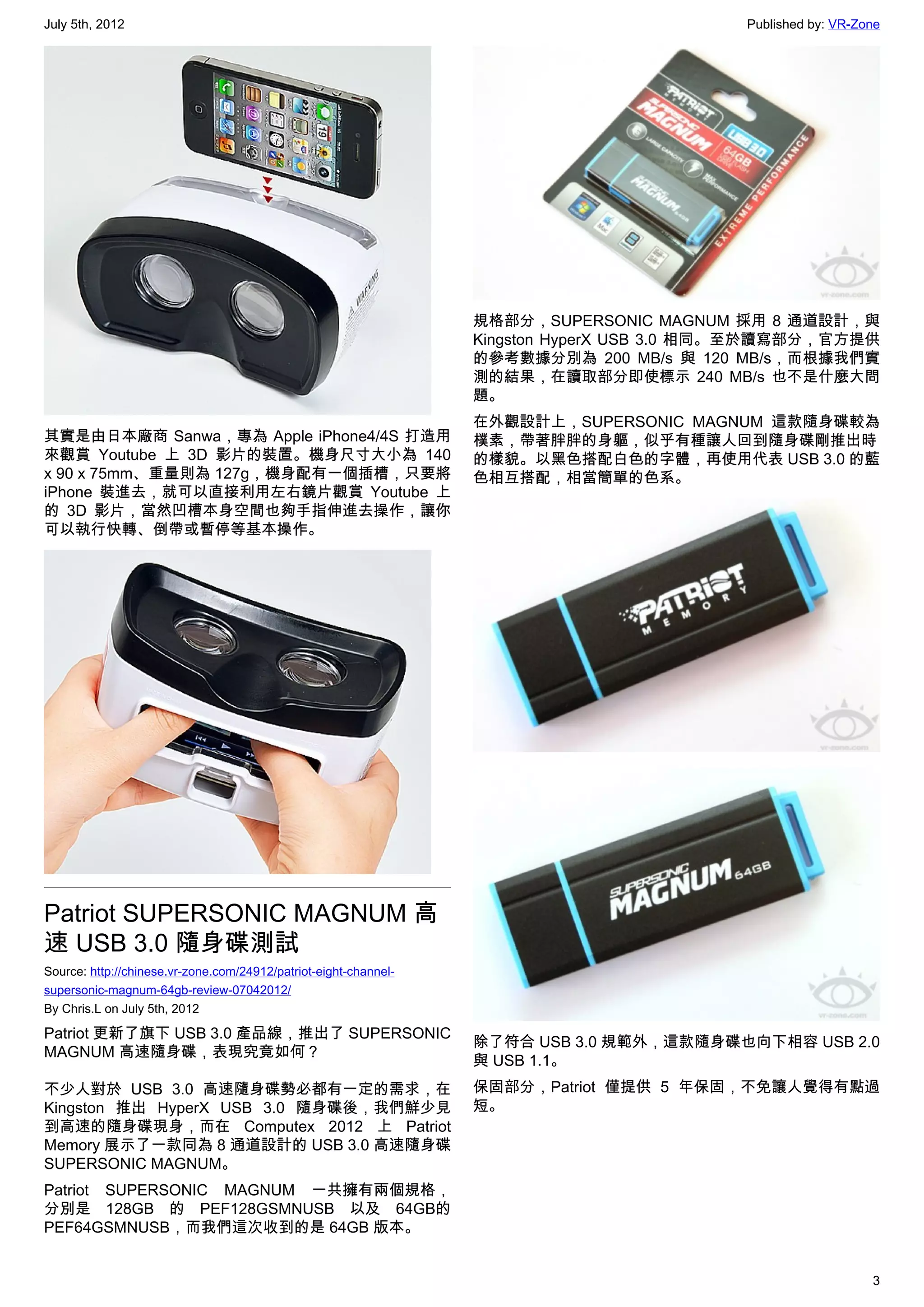July 5th, 2012                                                                             Published by: VR-Zone




                                                                  規格部分，SUPERSONIC MAGNUM 採用 8 通道設計，與
                                                                  Kingston HyperX USB 3.0 相同。至於讀寫部分，官方提供
                                                                  的參考數據分別為 200 MB/s 與 120 MB/s，而根據我們實
                                                                  測的結果，在讀取部分即使標示 240 MB/s 也不是什麼大問
                                                                  題。
                                                                  在外觀設計上，SUPERSONIC MAGNUM 這款隨身碟較為
其實是由日本廠商 Sanwa，專為 Apple iPhone4/4S 打造用                            樸素，帶著胖胖的身軀，似乎有種讓人回到隨身碟剛推出時
來觀賞 Youtube 上 3D 影片的裝置。機身尺寸大小為 140                                的樣貌。以黑色搭配白色的字體，再使用代表 USB 3.0 的藍
x 90 x 75mm、重量則為 127g，機身配有一個插槽，只要將                                色相互搭配，相當簡單的色系。
iPhone 裝進去，就可以直接利用左右鏡片觀賞 Youtube 上
的 3D 影片，當然凹槽本身空間也夠手指伸進去操作，讓你
可以執行快轉、倒帶或暫停等基本操作。




Patriot SUPERSONIC MAGNUM 高
速 USB 3.0 隨身碟測試
Source: http://chinese.vr-zone.com/24912/patriot-eight-channel-
supersonic-magnum-64gb-review-07042012/
By Chris.L on July 5th, 2012

Patriot 更新了旗下 USB 3.0 產品線，推出了 SUPERSONIC
                                                                  除了符合 USB 3.0 規範外，這款隨身碟也向下相容 USB 2.0
MAGNUM 高速隨身碟，表現究竟如何？
                                                                  與 USB 1.1。
不少人對於 USB 3.0 高速隨身碟勢必都有一定的需求，在                                    保固部分，Patriot 僅提供 5 年保固，不免讓人覺得有點過
Kingston 推出 HyperX USB 3.0 隨身碟後，我們鮮少見                             短。
到高速的隨身碟現身，而在 Computex 2012 上 Patriot
Memory 展示了一款同為 8 通道設計的 USB 3.0 高速隨身碟
SUPERSONIC MAGNUM。
Patriot SUPERSONIC MAGNUM 一共擁有兩個規格，
分別是 128GB 的 PEF128GSMNUSB 以及 64GB的
PEF64GSMNUSB，而我們這次收到的是 64GB 版本。


                                                                                                              3
 