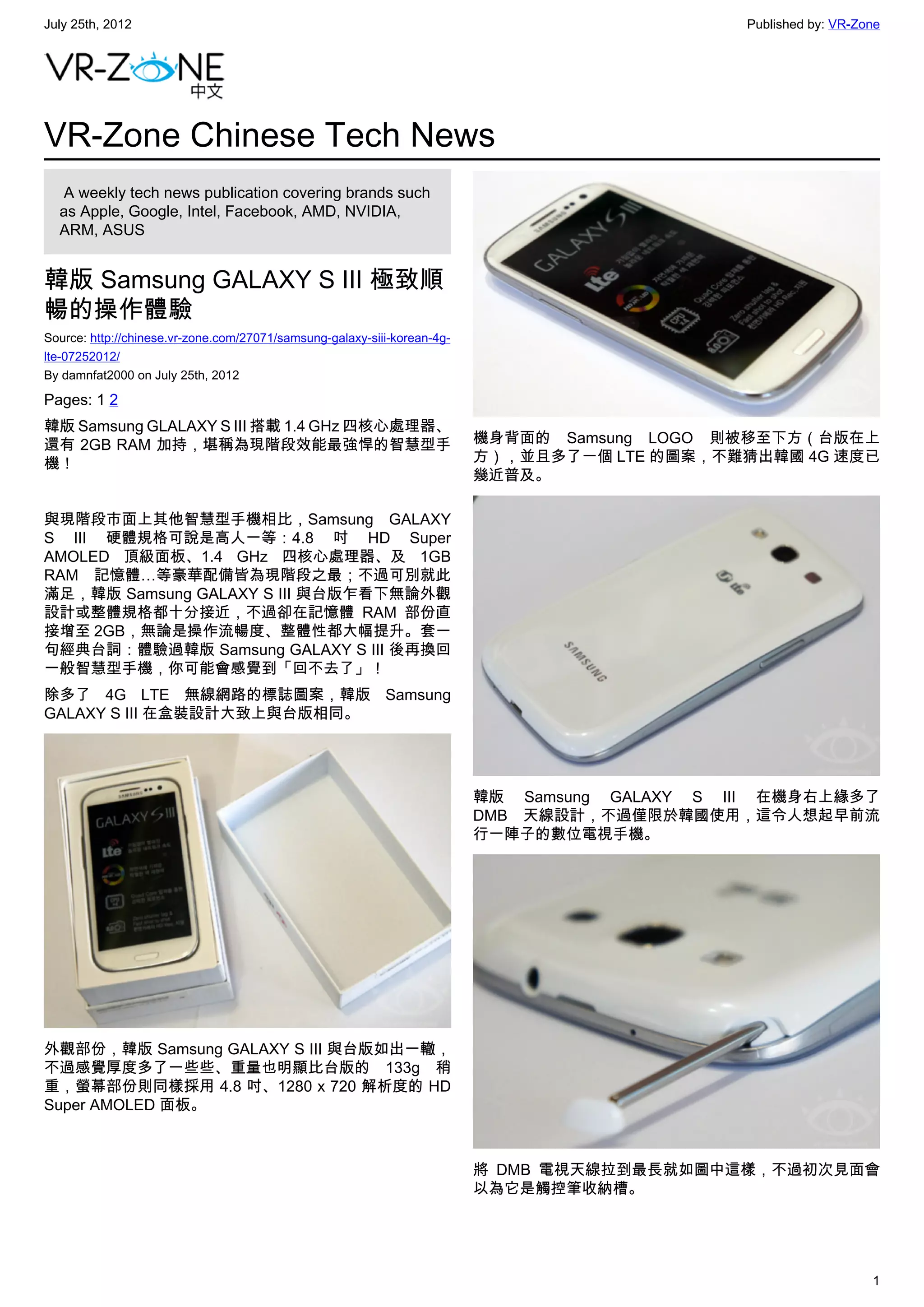 July 25th, 2012                                                                                Published by: VR-Zone




VR-Zone Chinese Tech News
   A weekly tech news publication covering brands such
  as Apple, Google, Intel, Facebook, AMD, NVIDIA,
  ARM, ASUS


韓版 Samsung GALAXY S III 極致順
暢的操作體驗
Source: http://chinese.vr-zone.com/27071/samsung-galaxy-siii-korean-4g-
lte-07252012/
By damnfat2000 on July 25th, 2012

Pages: 1 2
韓版 Samsung GLALAXY S III 搭載 1.4 GHz 四核心處理器、
還有 2GB RAM 加持，堪稱為現階段效能最強悍的智慧型手                                            機身背面的 Samsung LOGO 則被移至下方（台版在上
機！                                                                        方），並且多了一個 LTE 的圖案，不難猜出韓國 4G 速度已
                                                                          幾近普及。

與現階段市面上其他智慧型手機相比，Samsung GALAXY
S III 硬體規格可說是高人一等：4.8 吋 HD Super
AMOLED 頂級面板、1.4 GHz 四核心處理器、及 1GB
RAM 記憶體…等豪華配備皆為現階段之最；不過可別就此
滿足，韓版 Samsung GALAXY S III 與台版乍看下無論外觀
設計或整體規格都十分接近，不過卻在記憶體 RAM 部份直
接增至 2GB，無論是操作流暢度、整體性都大幅提升。套一
句經典台詞：體驗過韓版 Samsung GALAXY S III 後再換回
一般智慧型手機，你可能會感覺到「回不去了」！
除多了 4G LTE 無線網路的標誌圖案，韓版 Samsung
GALAXY S III 在盒裝設計大致上與台版相同。




                                                                          韓版 Samsung GALAXY S III 在機身右上緣多了
                                                                          DMB 天線設計，不過僅限於韓國使用，這令人想起早前流
                                                                          行一陣子的數位電視手機。




外觀部份，韓版 Samsung GALAXY S III 與台版如出一轍，
不過感覺厚度多了一些些、重量也明顯比台版的 133g 稍
重，螢幕部份則同樣採用 4.8 吋、1280 x 720 解析度的 HD
Super AMOLED 面板。



                                                                          將 DMB 電視天線拉到最長就如圖中這樣，不過初次見面會
                                                                          以為它是觸控筆收納槽。




                                                                                                                  1
 