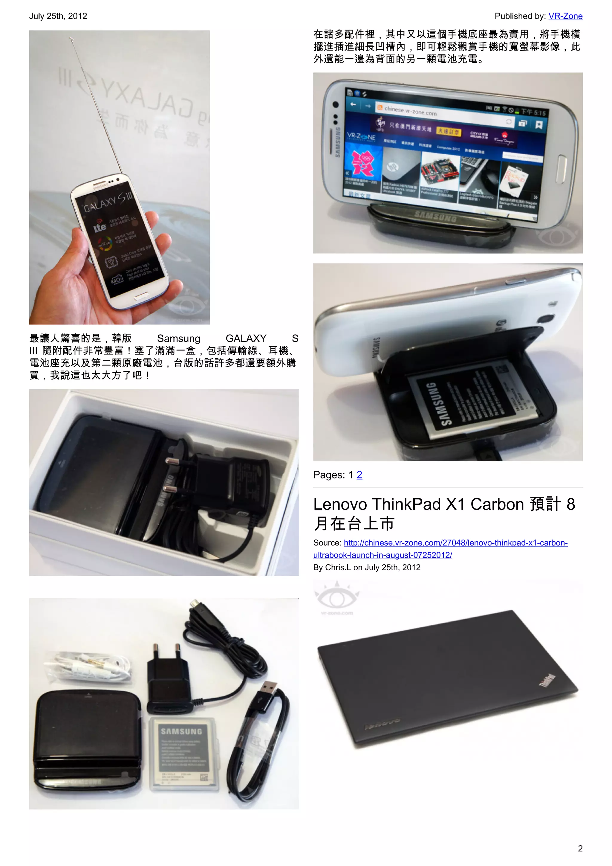 July 25th, 2012                                                                  Published by: VR-Zone

                                  在諸多配件裡，其中又以這個手機底座最為實用，將手機橫
                                  擺進插進細長凹槽內，即可輕鬆觀賞手機的寬螢幕影像，此
                                  外還能一邊為背面的另一顆電池充電。




最讓人驚喜的是，韓版     Samsung GALAXY S
III 隨附配件非常豐富！塞了滿滿一盒，包括傳輸線、耳機、
電池座充以及第二顆原廠電池，台版的話許多都還要額外購
買，我說這也太大方了吧！




                                  Pages: 1 2


                                  Lenovo ThinkPad X1 Carbon 預計 8
                                  月在台上市
                                  Source: http://chinese.vr-zone.com/27048/lenovo-thinkpad-x1-carbon-
                                  ultrabook-launch-in-august-07252012/
                                  By Chris.L on July 25th, 2012




                                                                                                        2
 