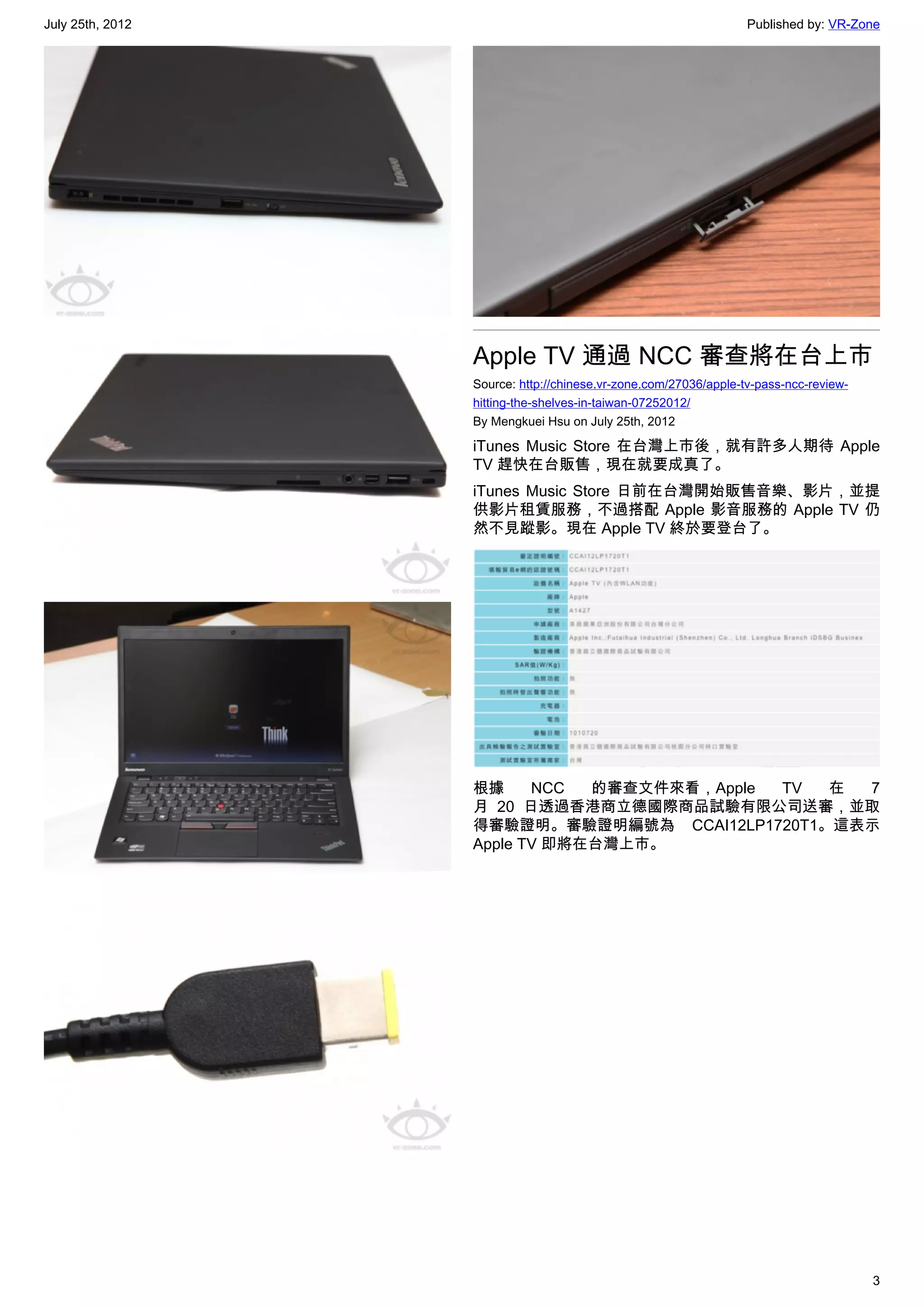 July 25th, 2012                                                   Published by: VR-Zone




                  Apple TV 通過 NCC 審查將在台上市
                  Source: http://chinese.vr-zone.com/27036/apple-tv-pass-ncc-review-
                  hitting-the-shelves-in-taiwan-07252012/
                  By Mengkuei Hsu on July 25th, 2012

                  iTunes Music Store 在台灣上市後，就有許多人期待 Apple
                  TV 趕快在台販售，現在就要成真了。
                  iTunes Music Store 日前在台灣開始販售音樂、影片，並提
                  供影片租賃服務，不過搭配 Apple 影音服務的 Apple TV 仍
                  然不見蹤影。現在 Apple TV 終於要登台了。




                  根據     NCC  的審查文件來看，Apple TV 在 7
                  月 20 日透過香港商立德國際商品試驗有限公司送審，並取
                  得審驗證明。審驗證明編號為 CCAI12LP1720T1。這表示
                  Apple TV 即將在台灣上市。




                                                                                       3
 