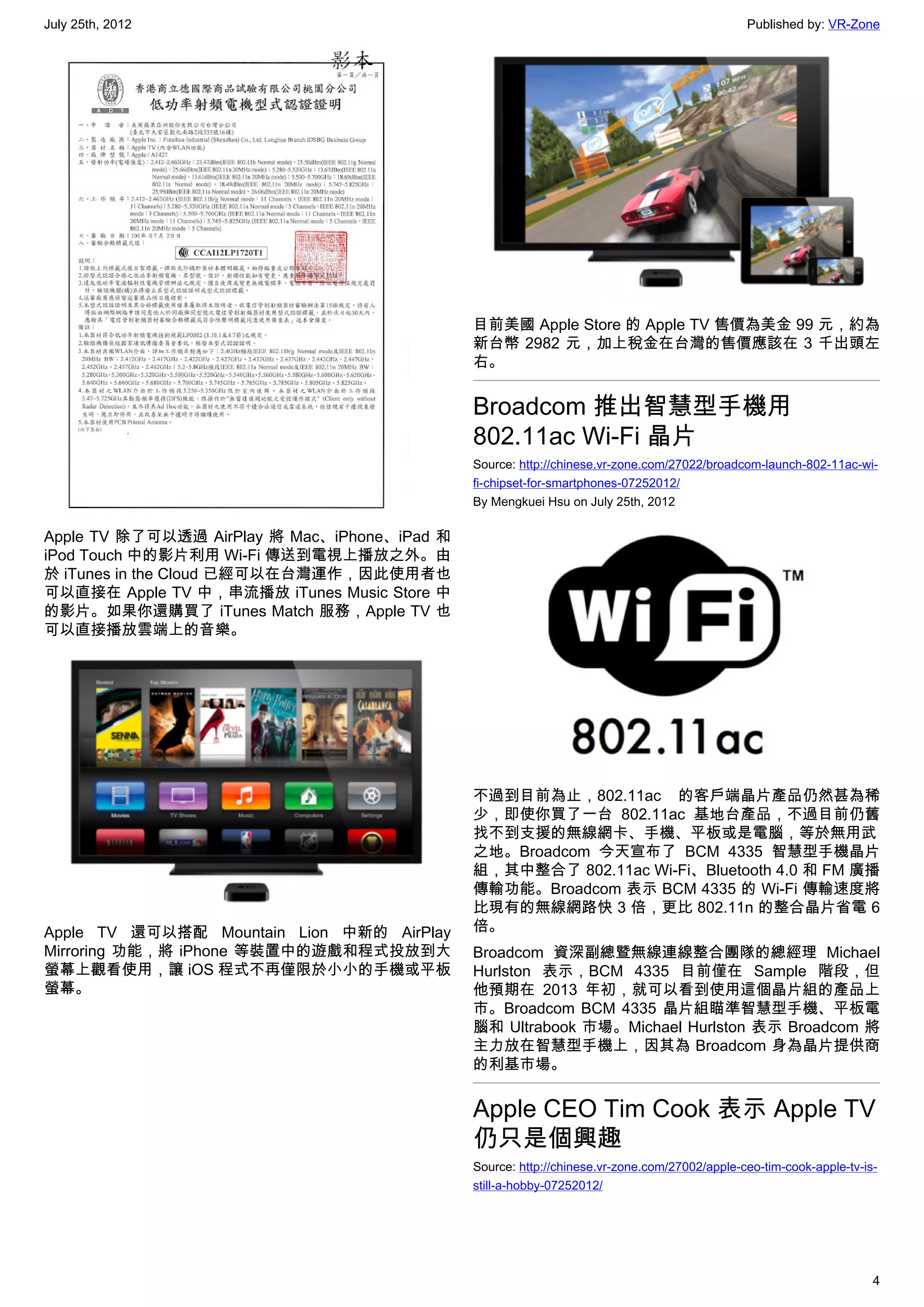 July 25th, 2012                                                                               Published by: VR-Zone




                                              目前美國 Apple Store 的 Apple TV 售價為美金 99 元，約為
                                              新台幣 2982 元，加上稅金在台灣的售價應該在 3 千出頭左
                                              右。


                                              Broadcom 推出智慧型手機用
                                              802.11ac Wi-Fi 晶片
                                              Source: http://chinese.vr-zone.com/27022/broadcom-launch-802-11ac-wi-
                                              fi-chipset-for-smartphones-07252012/
                                              By Mengkuei Hsu on July 25th, 2012

Apple TV 除了可以透過 AirPlay 將 Mac、iPhone、iPad 和
iPod Touch 中的影片利用 Wi-Fi 傳送到電視上播放之外。由
於 iTunes in the Cloud 已經可以在台灣運作，因此使用者也
可以直接在 Apple TV 中，串流播放 iTunes Music Store 中
的影片。如果你還購買了 iTunes Match 服務，Apple TV 也
可以直接播放雲端上的音樂。




                                              不過到目前為止，802.11ac 的客戶端晶片產品仍然甚為稀
                                              少，即使你買了一台 802.11ac 基地台產品，不過目前仍舊
                                              找不到支援的無線網卡、手機、平板或是電腦，等於無用武
                                              之地。Broadcom 今天宣布了 BCM 4335 智慧型手機晶片
                                              組，其中整合了 802.11ac Wi-Fi、Bluetooth 4.0 和 FM 廣播
                                              傳輸功能。Broadcom 表示 BCM 4335 的 Wi-Fi 傳輸速度將
                                              比現有的無線網路快 3 倍，更比 802.11n 的整合晶片省電 6
Apple TV 還可以搭配 Mountain Lion 中新的 AirPlay      倍。
Mirroring 功能，將 iPhone 等裝置中的遊戲和程式投放到大          Broadcom 資深副總暨無線連線整合團隊的總經理 Michael
螢幕上觀看使用，讓 iOS 程式不再僅限於小小的手機或平板                 Hurlston 表示，BCM 4335 目前僅在 Sample 階段，但
螢幕。                                           他預期在 2013 年初，就可以看到使用這個晶片組的產品上
                                              市。Broadcom BCM 4335 晶片組瞄準智慧型手機、平板電
                                              腦和 Ultrabook 市場。Michael Hurlston 表示 Broadcom 將
                                              主力放在智慧型手機上，因其為 Broadcom 身為晶片提供商
                                              的利基市場。


                                              Apple CEO Tim Cook 表示 Apple TV
                                              仍只是個興趣
                                              Source: http://chinese.vr-zone.com/27002/apple-ceo-tim-cook-apple-tv-is-
                                              still-a-hobby-07252012/




                                                                                                                     4
 