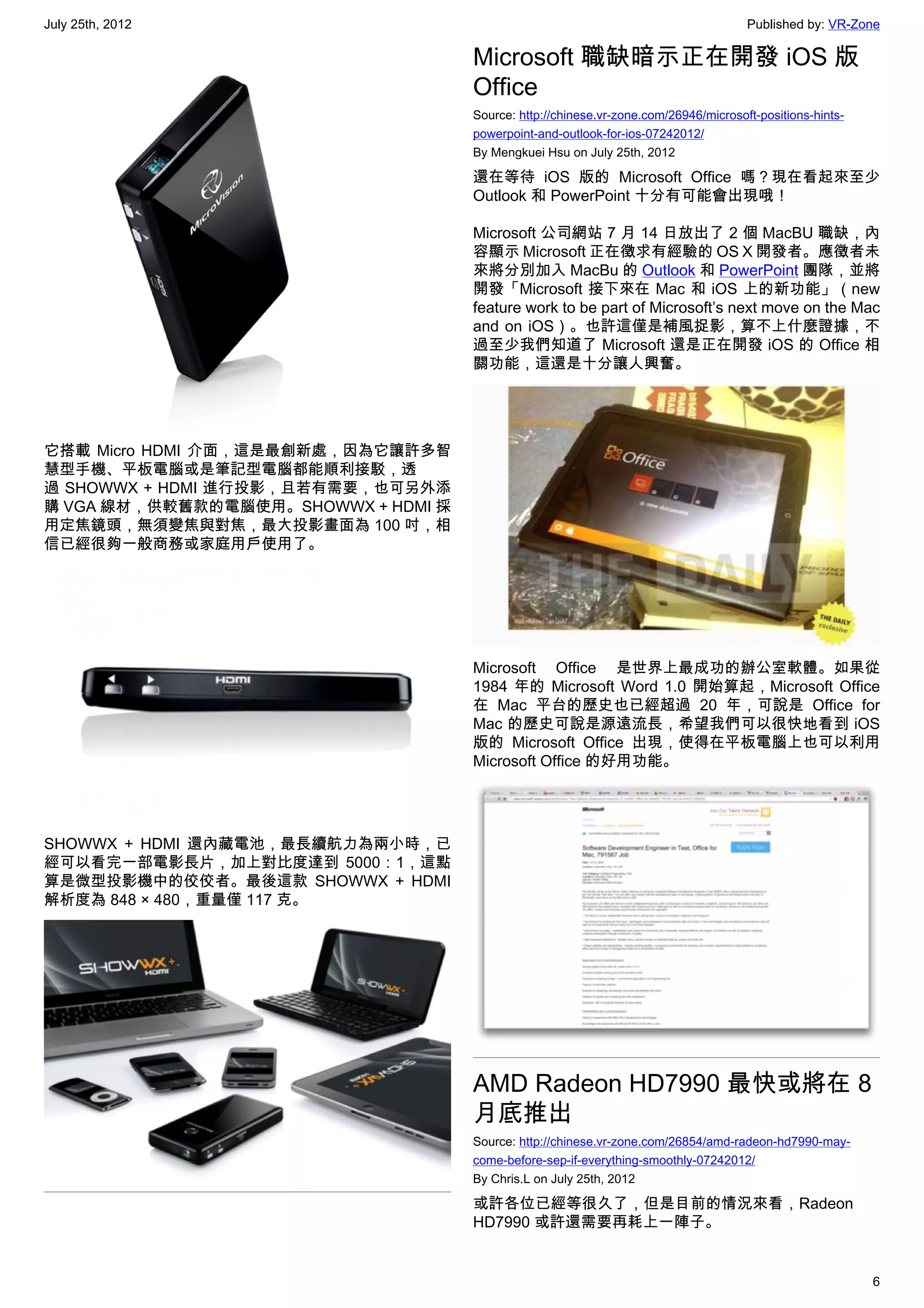 July 25th, 2012                                                                       Published by: VR-Zone

                                     Microsoft 職缺暗示正在開發 iOS 版
                                     Office
                                     Source: http://chinese.vr-zone.com/26946/microsoft-positions-hints-
                                     powerpoint-and-outlook-for-ios-07242012/
                                     By Mengkuei Hsu on July 25th, 2012

                                     還在等待 iOS 版的 Microsoft Office 嗎？現在看起來至少
                                     Outlook 和 PowerPoint 十分有可能會出現哦！

                                     Microsoft 公司網站 7 月 14 日放出了 2 個 MacBU 職缺，內
                                     容顯示 Microsoft 正在徵求有經驗的 OS X 開發者。應徵者未
                                     來將分別加入 MacBu 的 Outlook 和 PowerPoint 團隊，並將
                                     開發「Microsoft 接下來在 Mac 和 iOS 上的新功能」（new
                                     feature work to be part of Microsoft’s next move on the Mac
                                     and on iOS）。也許這僅是補風捉影，算不上什麼證據，不
                                     過至少我們知道了 Microsoft 還是正在開發 iOS 的 Office 相
                                     關功能，這還是十分讓人興奮。




它搭載 Micro HDMI 介面，這是最創新處，因為它讓許多智
慧型手機、平板電腦或是筆記型電腦都能順利接駁，透
過 SHOWWX + HDMI 進行投影，且若有需要，也可另外添
購 VGA 線材，供較舊款的電腦使用。SHOWWX + HDMI 採
用定焦鏡頭，無須變焦與對焦，最大投影畫面為 100 吋，相
信已經很夠一般商務或家庭用戶使用了。




                                     Microsoft Office 是世界上最成功的辦公室軟體。如果從
                                     1984 年的 Microsoft Word 1.0 開始算起，Microsoft Office
                                     在 Mac 平台的歷史也已經超過 20 年，可說是 Office for
                                     Mac 的歷史可說是源遠流長，希望我們可以很快地看到 iOS
                                     版的 Microsoft Office 出現，使得在平板電腦上也可以利用
                                     Microsoft Office 的好用功能。




SHOWWX + HDMI 還內藏電池，最長續航力為兩小時，已
經可以看完一部電影長片，加上對比度達到 5000：1，這點
算是微型投影機中的佼佼者。最後這款  SHOWWX + HDMI
解析度為 848 × 480，重量僅 117 克。




                                     AMD Radeon HD7990 最快或將在 8
                                     月底推出
                                     Source: http://chinese.vr-zone.com/26854/amd-radeon-hd7990-may-
                                     come-before-sep-if-everything-smoothly-07242012/
                                     By Chris.L on July 25th, 2012

                                     或許各位已經等很久了，但是目前的情況來看，Radeon
                                     HD7990 或許還需要再耗上一陣子。


                                                                                                           6
 