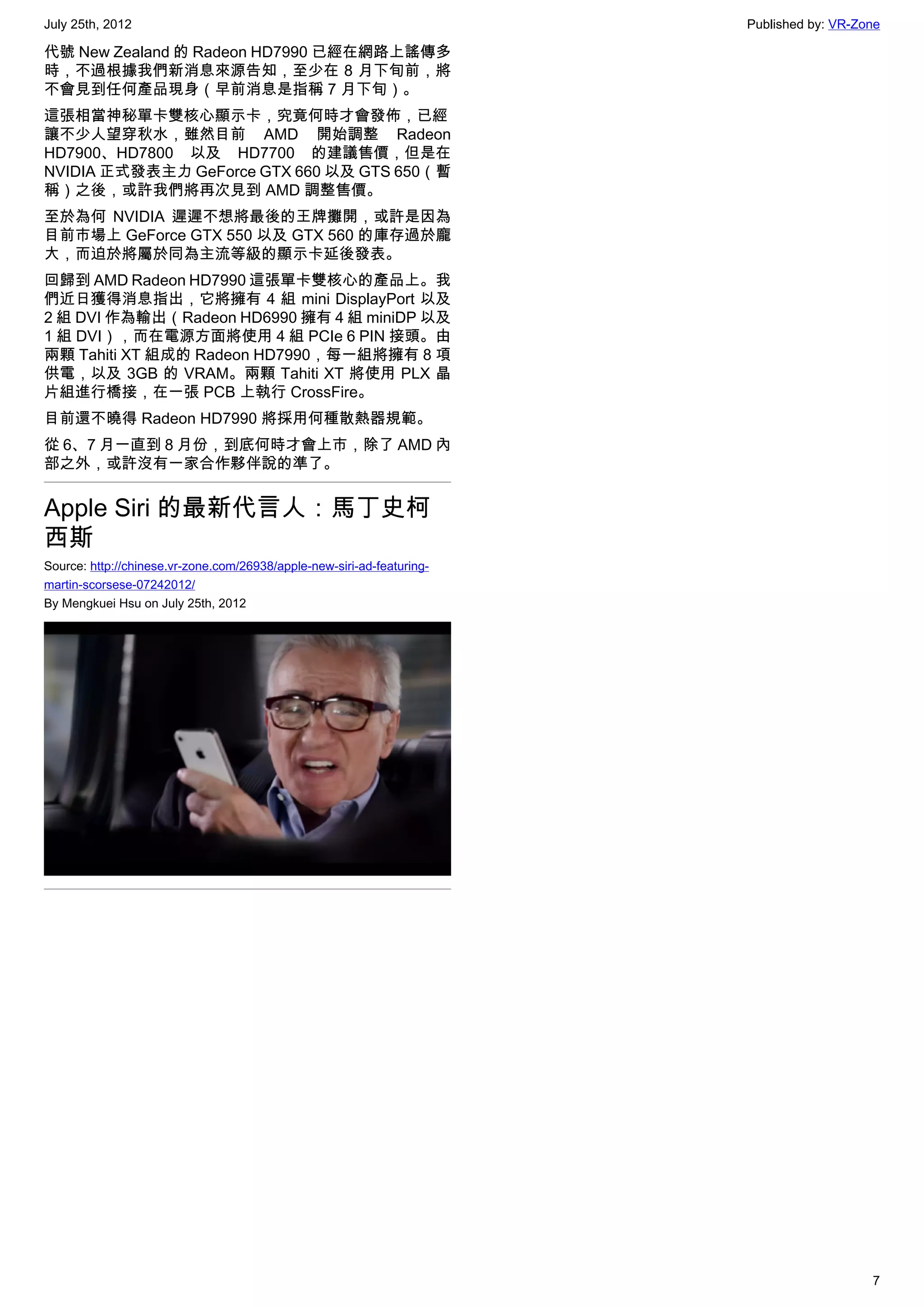 July 25th, 2012                                                         Published by: VR-Zone

代號 New Zealand 的 Radeon HD7990 已經在網路上謠傳多
時，不過根據我們新消息來源告知，至少在 8 月下旬前，將
不會見到任何產品現身（早前消息是指稱 7 月下旬）。
這張相當神秘單卡雙核心顯示卡，究竟何時才會發佈，已經
讓不少人望穿秋水，雖然目前 AMD 開始調整 Radeon
HD7900、HD7800 以及 HD7700 的建議售價，但是在
NVIDIA 正式發表主力 GeForce GTX 660 以及 GTS 650（暫
稱）之後，或許我們將再次見到 AMD 調整售價。
至於為何 NVIDIA 遲遲不想將最後的王牌攤開，或許是因為
目前市場上 GeForce GTX 550 以及 GTX 560 的庫存過於龐
大，而迫於將屬於同為主流等級的顯示卡延後發表。
回歸到 AMD Radeon HD7990 這張單卡雙核心的產品上。我
們近日獲得消息指出，它將擁有 4 組 mini DisplayPort 以及
2 組 DVI 作為輸出（Radeon HD6990 擁有 4 組 miniDP 以及
1 組 DVI），而在電源方面將使用 4 組 PCIe 6 PIN 接頭。由
兩顆 Tahiti XT 組成的 Radeon HD7990，每一組將擁有 8 項
供電，以及 3GB 的 VRAM。兩顆 Tahiti XT 將使用 PLX 晶
片組進行橋接，在一張 PCB 上執行 CrossFire。
目前還不曉得 Radeon HD7990 將採用何種散熱器規範。
從 6、7 月一直到 8 月份，到底何時才會上市，除了 AMD 內
部之外，或許沒有一家合作夥伴說的準了。


Apple Siri 的最新代言人：馬丁史柯
西斯
Source: http://chinese.vr-zone.com/26938/apple-new-siri-ad-featuring-
martin-scorsese-07242012/
By Mengkuei Hsu on July 25th, 2012




                                                                                           7
 