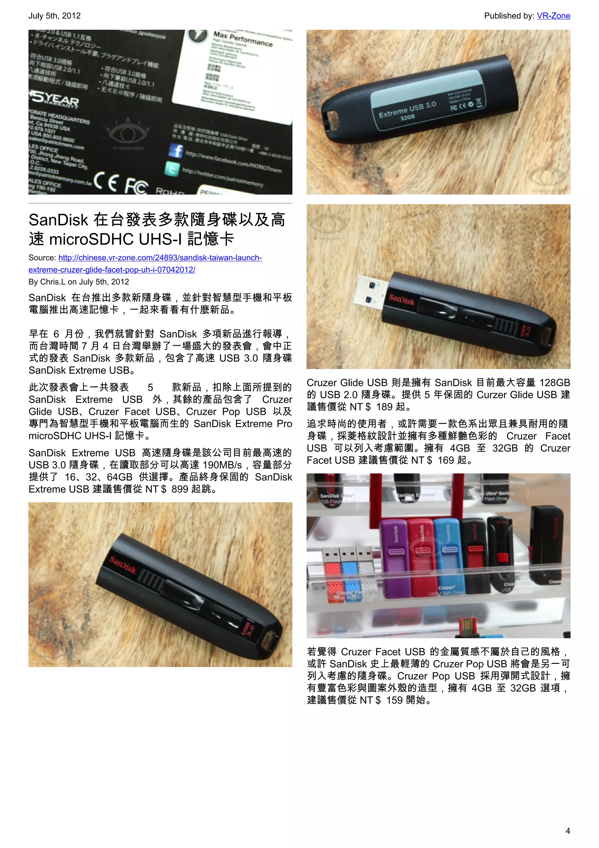 July 5th, 2012                                                                                Published by: VR-Zone




SanDisk 在台發表多款隨身碟以及高
速 microSDHC UHS-I 記憶卡
Source: http://chinese.vr-zone.com/24893/sandisk-taiwan-launch-
extreme-cruzer-glide-facet-pop-uh-i-07042012/
By Chris.L on July 5th, 2012

SanDisk 在台推出多款新隨身碟，並針對智慧型手機和平板
電腦推出高速記憶卡，一起來看看有什麼新品。

早在 6 月份，我們就曾針對 SanDisk 多項新品進行報導，
而台灣時間 7 月 4 日台灣舉辦了一場盛大的發表會，會中正
式的發表 SanDisk 多款新品，包含了高速 USB 3.0 隨身碟
SanDisk Extreme USB。
此次發表會上一共發表           5   款新品，扣除上面所提到的                             Cruzer Glide USB 則是擁有 SanDisk 目前最大容量 128GB
SanDisk Extreme USB 外，其餘的產品包含了 Cruzer                             的 USB 2.0 隨身碟。提供 5 年保固的 Curzer Glide USB 建
Glide USB、Cruzer Facet USB、Cruzer Pop USB 以及                      議售價從 NT＄ 189 起。
專門為智慧型手機和平板電腦而生的 SanDisk Extreme Pro                              追求時尚的使用者，或許需要一款色系出眾且兼具耐用的隨
microSDHC UHS-I 記憶卡。                                              身碟，採菱格紋設計並擁有多種鮮艷色彩的 Cruzer Facet
SanDisk Extreme USB 高速隨身碟是該公司目前最高速的                               USB 可以列入考慮範圍。擁有 4GB 至 32GB 的 Cruzer
USB 3.0 隨身碟，在讀取部分可以高達 190MB/s，容量部分                                Facet USB 建議售價從 NT＄ 169 起。
提供了 16、32、64GB 供選擇。產品終身保固的 SanDisk
Extreme USB 建議售價從 NT＄ 899 起跳。




                                                                  若覺得 Cruzer Facet USB 的金屬質感不屬於自己的風格，
                                                                  或許 SanDisk 史上最輕薄的 Cruzer Pop USB 將會是另一可
                                                                  列入考慮的隨身碟。Cruzer Pop USB 採用彈開式設計，擁
                                                                  有豐富色彩與圖案外殼的造型，擁有 4GB 至 32GB 選項，
                                                                  建議售價從 NT＄ 159 開始。




                                                                                                                 4
 