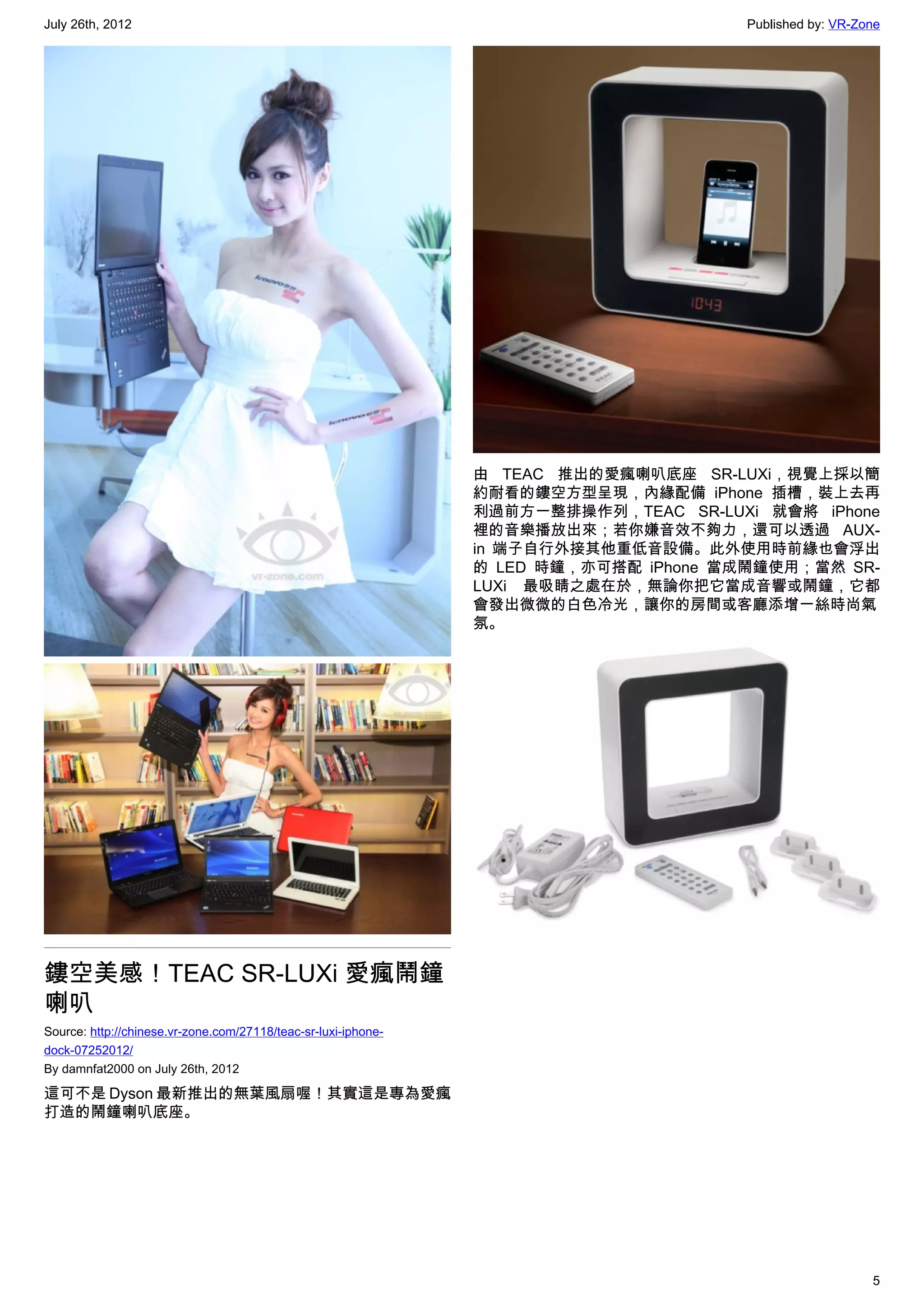 July 26th, 2012                                                                       Published by: VR-Zone




                                                                由 TEAC 推出的愛瘋喇叭底座 SR-LUXi，視覺上採以簡
                                                                約耐看的鏤空方型呈現，內緣配備 iPhone 插槽，裝上去再
                                                                利過前方一整排操作列，TEAC SR-LUXi 就會將 iPhone
                                                                裡的音樂播放出來；若你嫌音效不夠力，還可以透過 AUX-
                                                                in 端子自行外接其他重低音設備。此外使用時前緣也會浮出
                                                                的 LED 時鐘，亦可搭配 iPhone 當成鬧鐘使用；當然 SR-
                                                                LUXi 最吸睛之處在於，無論你把它當成音響或鬧鐘，它都
                                                                會發出微微的白色冷光，讓你的房間或客廳添增一絲時尚氣
                                                                氛。




鏤空美感！TEAC SR-LUXi 愛瘋鬧鐘
喇叭
Source: http://chinese.vr-zone.com/27118/teac-sr-luxi-iphone-
dock-07252012/
By damnfat2000 on July 26th, 2012

這可不是 Dyson 最新推出的無葉風扇喔！其實這是專為愛瘋
打造的鬧鐘喇叭底座。




                                                                                                         5
 