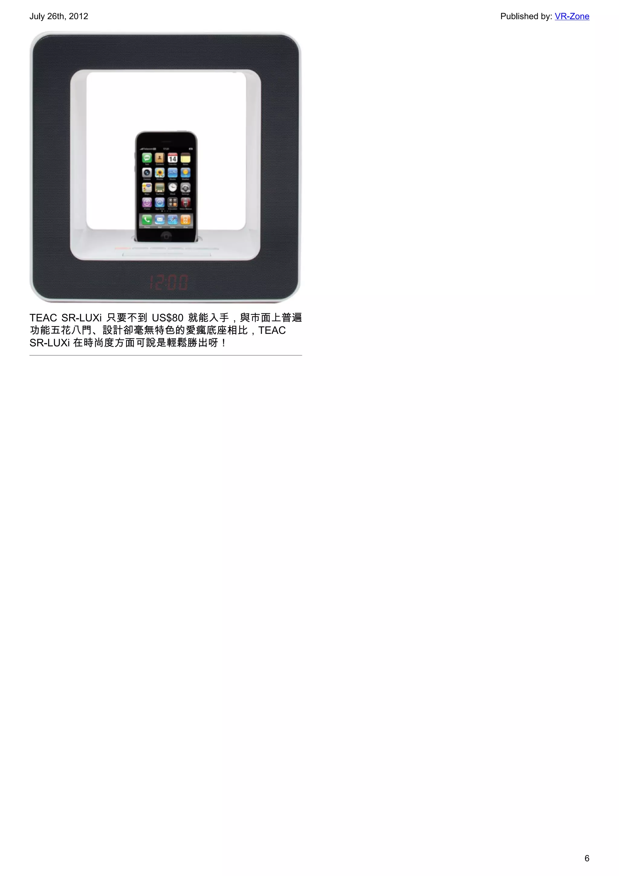 July 26th, 2012                       Published by: VR-Zone




TEAC SR-LUXi 只要不到 US$80 就能入手，與市面上普遍
功能五花八門、設計卻毫無特色的愛瘋底座相比，TEAC
SR-LUXi 在時尚度方面可說是輕鬆勝出呀！




                                                         6
 