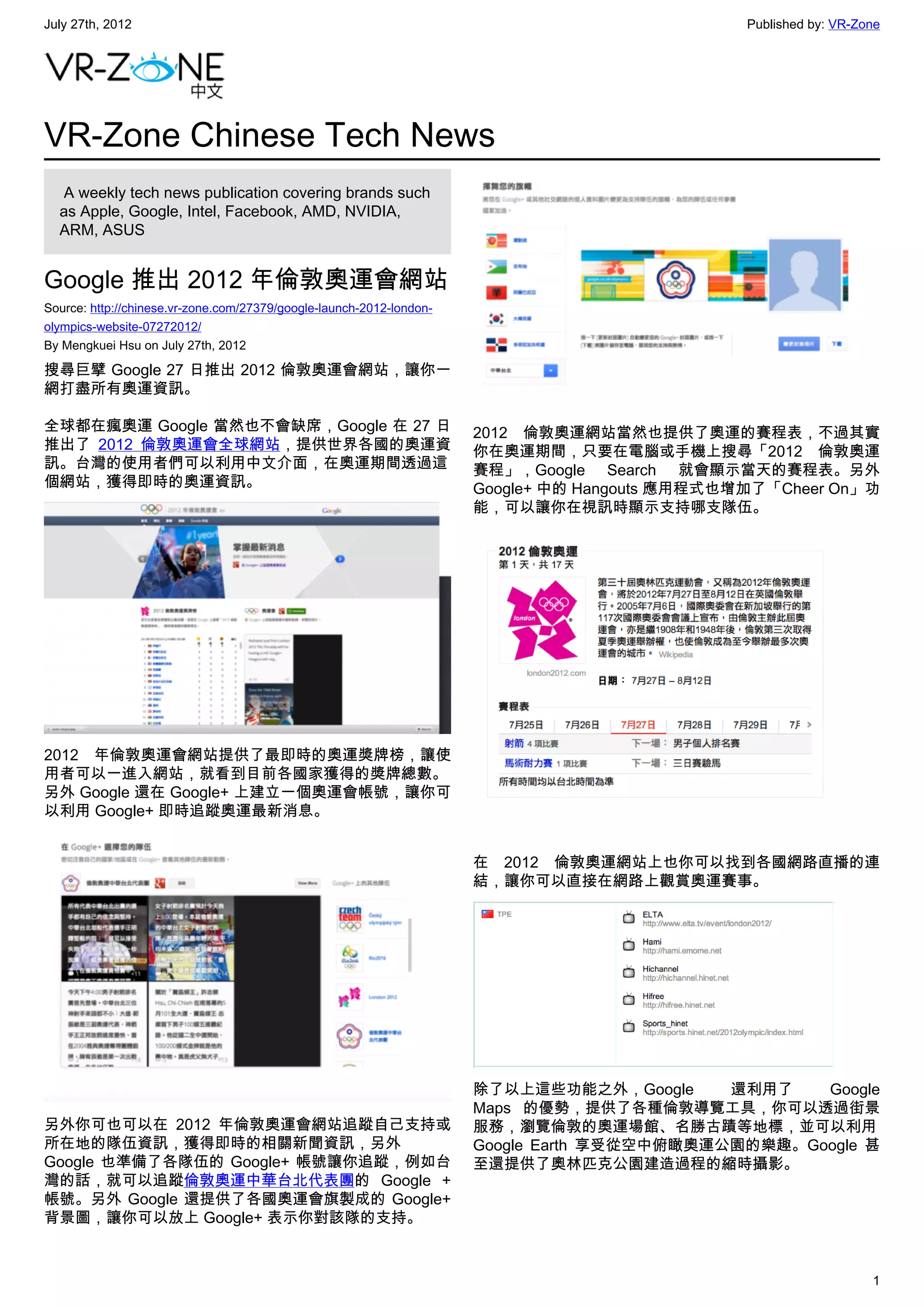 July 27th, 2012                                                                                 Published by: VR-Zone




VR-Zone Chinese Tech News
   A weekly tech news publication covering brands such
  as Apple, Google, Intel, Facebook, AMD, NVIDIA,
  ARM, ASUS


Google 推出 2012 年倫敦奧運會網站
Source: http://chinese.vr-zone.com/27379/google-launch-2012-london-
olympics-website-07272012/
By Mengkuei Hsu on July 27th, 2012

搜尋巨擘 Google 27 日推出 2012 倫敦奧運會網站，讓你一
網打盡所有奧運資訊。

全球都在瘋奧運 Google 當然也不會缺席，Google 在 27 日                                  2012 倫敦奧運網站當然也提供了奧運的賽程表，不過其實
推出了 2012 倫敦奧運會全球網站，提供世界各國的奧運資                                         你在奧運期間，只要在電腦或手機上搜尋「2012 倫敦奧運
訊。台灣的使用者們可以利用中文介面，在奧運期間透過這                                            賽程」，Google Search 就會顯示當天的賽程表。另外
個網站，獲得即時的奧運資訊。                                                        Google+ 中的 Hangouts 應用程式也增加了「Cheer On」功
                                                                      能，可以讓你在視訊時顯示支持哪支隊伍。




2012 年倫敦奧運會網站提供了最即時的奧運獎牌榜，讓使
用者可以一進入網站，就看到目前各國家獲得的獎牌總數。
另外 Google 還在 Google+ 上建立一個奧運會帳號，讓你可
以利用 Google+ 即時追蹤奧運最新消息。


                                                                      在 2012 倫敦奧運網站上也你可以找到各國網路直播的連
                                                                      結，讓你可以直接在網路上觀賞奧運賽事。




                                                                      除了以上這些功能之外，Google      還利用了   Google
                                                                      Maps 的優勢，提供了各種倫敦導覽工具，你可以透過街景
另外你可也可以在 2012 年倫敦奧運會網站追蹤自己支持或                                         服務，瀏覽倫敦的奧運場館、名勝古蹟等地標，並可以利用
所在地的隊伍資訊，獲得即時的相關新聞資訊，另外                                               Google Earth 享受從空中俯瞰奧運公園的樂趣。Google 甚
Google 也準備了各隊伍的 Google+ 帳號讓你追蹤，例如台                                    至還提供了奧林匹克公園建造過程的縮時攝影。
灣的話，就可以追蹤倫敦奧運中華台北代表團的 Google +
帳號。另外 Google 還提供了各國奧運會旗製成的 Google+
背景圖，讓你可以放上 Google+ 表示你對該隊的支持。


                                                                                                                   1
 