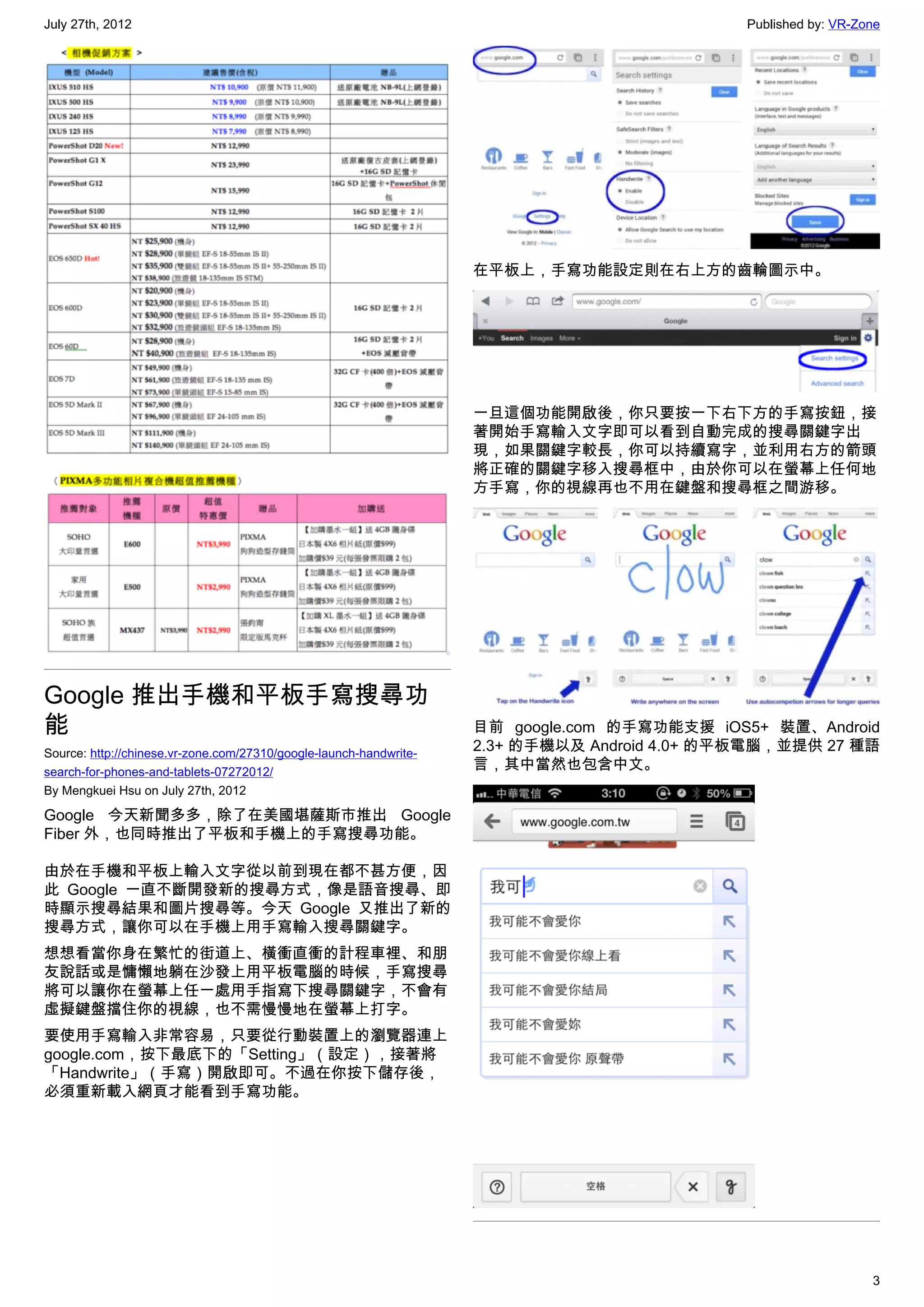 July 27th, 2012                                                                               Published by: VR-Zone




                                                                    在平板上，手寫功能設定則在右上方的齒輪圖示中。




                                                                    一旦這個功能開啟後，你只要按一下右下方的手寫按鈕，接
                                                                    著開始手寫輸入文字即可以看到自動完成的搜尋關鍵字出
                                                                    現，如果關鍵字較長，你可以持續寫字，並利用右方的箭頭
                                                                    將正確的關鍵字移入搜尋框中，由於你可以在螢幕上任何地
                                                                    方手寫，你的視線再也不用在鍵盤和搜尋框之間游移。




Google 推出手機和平板手寫搜尋功
能                                                                   目前 google.com 的手寫功能支援 iOS5+ 裝置、Android
Source: http://chinese.vr-zone.com/27310/google-launch-handwrite-
                                                                    2.3+ 的手機以及 Android 4.0+ 的平板電腦，並提供 27 種語
search-for-phones-and-tablets-07272012/
                                                                    言，其中當然也包含中文。
By Mengkuei Hsu on July 27th, 2012

Google 今天新聞多多，除了在美國堪薩斯市推出 Google
Fiber 外，也同時推出了平板和手機上的手寫搜尋功能。

由於在手機和平板上輸入文字從以前到現在都不甚方便，因
此 Google 一直不斷開發新的搜尋方式，像是語音搜尋、即
時顯示搜尋結果和圖片搜尋等。今天 Google 又推出了新的
搜尋方式，讓你可以在手機上用手寫輸入搜尋關鍵字。
想想看當你身在繁忙的街道上、橫衝直衝的計程車裡、和朋
友說話或是慵懶地躺在沙發上用平板電腦的時候，手寫搜尋
將可以讓你在螢幕上任一處用手指寫下搜尋關鍵字，不會有
虛擬鍵盤擋住你的視線，也不需慢慢地在螢幕上打字。
要使用手寫輸入非常容易，只要從行動裝置上的瀏覽器連上
google.com，按下最底下的「Setting」（設定），接著將
「Handwrite」（手寫）開啟即可。不過在你按下儲存後，
必須重新載入網頁才能看到手寫功能。




                                                                                                                 3
 