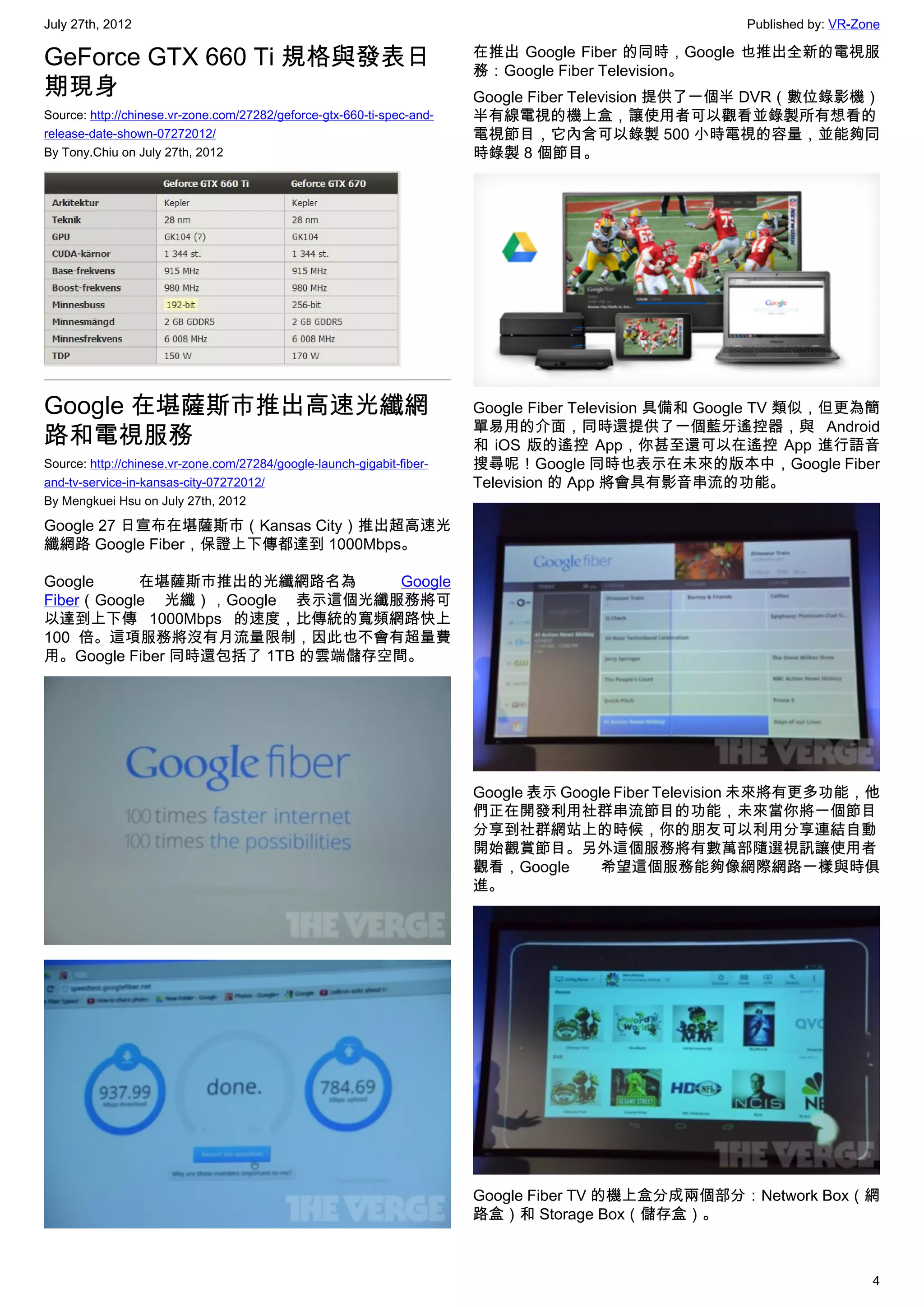July 27th, 2012                                                                                       Published by: VR-Zone

GeForce GTX 660 Ti 規格與發表日                                               在推出 Google Fiber 的同時，Google 也推出全新的電視服
                                                                        務：Google Fiber Television。
期現身                                                                     Google Fiber Television 提供了一個半 DVR（數位錄影機）
Source: http://chinese.vr-zone.com/27282/geforce-gtx-660-ti-spec-and-   半有線電視的機上盒，讓使用者可以觀看並錄製所有想看的
release-date-shown-07272012/                                            電視節目，它內含可以錄製 500 小時電視的容量，並能夠同
By Tony.Chiu on July 27th, 2012                                         時錄製 8 個節目。




Google 在堪薩斯市推出高速光纖網                                                     Google Fiber Television 具備和 Google TV 類似，但更為簡
                                                                        單易用的介面，同時還提供了一個藍牙遙控器，與 Android
路和電視服務                                                                  和 iOS 版的遙控 App，你甚至還可以在遙控 App 進行語音
Source: http://chinese.vr-zone.com/27284/google-launch-gigabit-fiber-   搜尋呢！Google 同時也表示在未來的版本中，Google Fiber
and-tv-service-in-kansas-city-07272012/                                 Television 的 App 將會具有影音串流的功能。
By Mengkuei Hsu on July 27th, 2012

Google 27 日宣布在堪薩斯市（Kansas City）推出超高速光
纖網路 Google Fiber，保證上下傳都達到 1000Mbps。

Google     在堪薩斯市推出的光纖網路名為        Google
Fiber（Google 光纖），Google 表示這個光纖服務將可
以達到上下傳 1000Mbps 的速度，比傳統的寬頻網路快上
100 倍。這項服務將沒有月流量限制，因此也不會有超量費
用。Google Fiber 同時還包括了 1TB 的雲端儲存空間。




                                                                        Google 表示 Google Fiber Television 未來將有更多功能，他
                                                                        們正在開發利用社群串流節目的功能，未來當你將一個節目
                                                                        分享到社群網站上的時候，你的朋友可以利用分享連結自動
                                                                        開始觀賞節目。另外這個服務將有數萬部隨選視訊讓使用者
                                                                        觀看，Google      希望這個服務能夠像網際網路一樣與時俱
                                                                        進。




                                                                        Google Fiber TV 的機上盒分成兩個部分：Network Box（網
                                                                        路盒）和 Storage Box（儲存盒）。



                                                                                                                         4
 