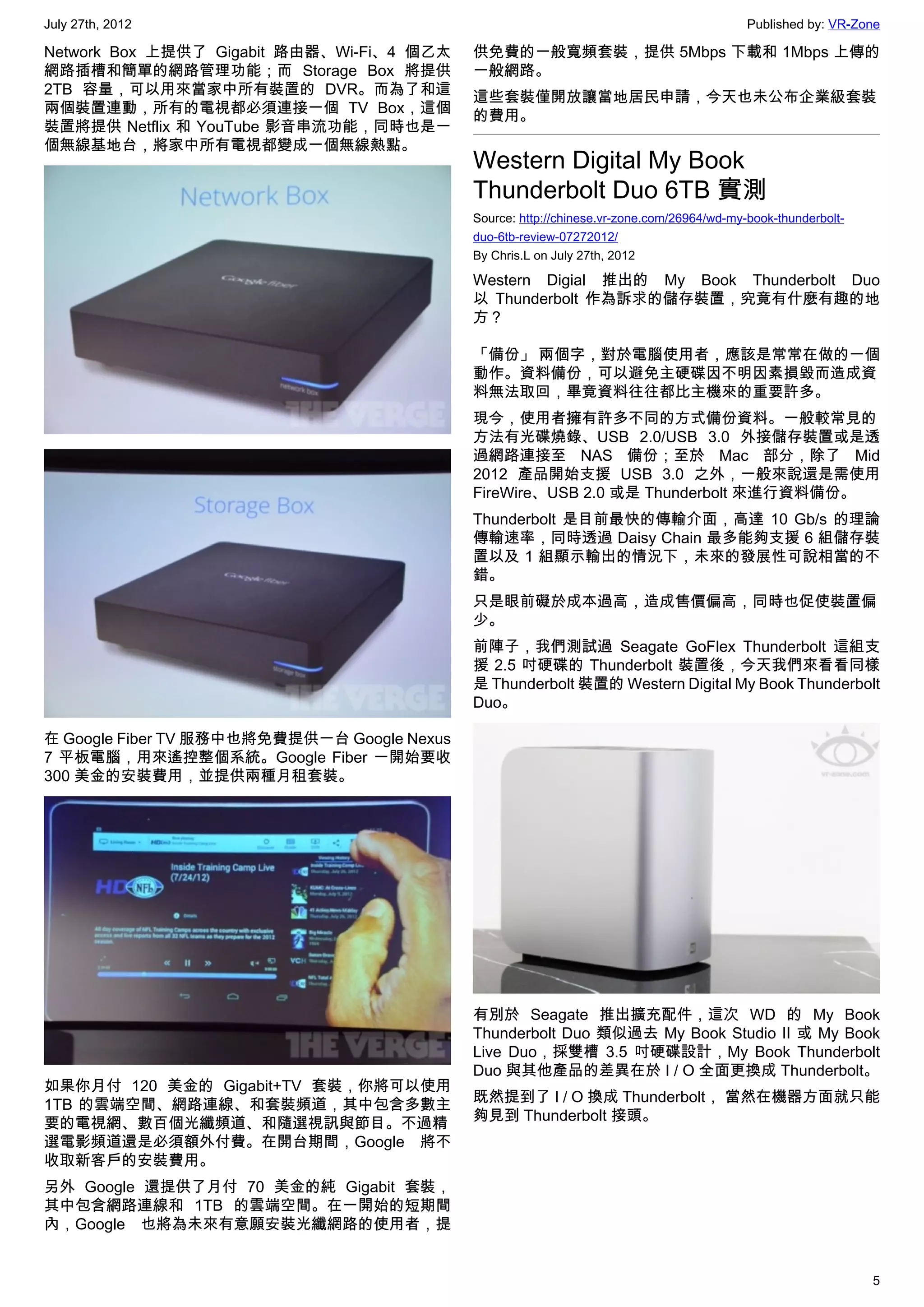 July 27th, 2012                                                                             Published by: VR-Zone

Network Box 上提供了 Gigabit 路由器、Wi-Fi、4 個乙太     供免費的一般寬頻套裝，提供 5Mbps 下載和 1Mbps 上傳的
網路插槽和簡單的網路管理功能；而 Storage Box 將提供             一般網路。
2TB 容量，可以用來當家中所有裝置的 DVR。而為了和這                這些套裝僅開放讓當地居民申請，今天也未公布企業級套裝
兩個裝置連動，所有的電視都必須連接一個 TV Box，這個                的費用。
裝置將提供 Netflix 和 YouTube 影音串流功能，同時也是一
個無線基地台，將家中所有電視都變成一個無線熱點。
                                             Western Digital My Book
                                             Thunderbolt Duo 6TB 實測
                                             Source: http://chinese.vr-zone.com/26964/wd-my-book-thunderbolt-
                                             duo-6tb-review-07272012/
                                             By Chris.L on July 27th, 2012

                                             Western Digial 推出的 My Book Thunderbolt Duo
                                             以 Thunderbolt 作為訴求的儲存裝置，究竟有什麼有趣的地
                                             方？

                                             「備份」 兩個字，對於電腦使用者，應該是常常在做的一個
                                             動作。資料備份，可以避免主硬碟因不明因素損毀而造成資
                                             料無法取回，畢竟資料往往都比主機來的重要許多。
                                             現今，使用者擁有許多不同的方式備份資料。一般較常見的
                                             方法有光碟燒錄、USB 2.0/USB 3.0 外接儲存裝置或是透
                                             過網路連接至 NAS 備份；至於 Mac 部分，除了 Mid
                                             2012 產品開始支援 USB 3.0 之外，一般來說還是需使用
                                             FireWire、USB 2.0 或是 Thunderbolt 來進行資料備份。
                                             Thunderbolt 是目前最快的傳輸介面，高達 10 Gb/s 的理論
                                             傳輸速率，同時透過 Daisy Chain 最多能夠支援 6 組儲存裝
                                             置以及 1 組顯示輸出的情況下，未來的發展性可說相當的不
                                             錯。
                                             只是眼前礙於成本過高，造成售價偏高，同時也促使裝置偏
                                             少。
                                             前陣子，我們測試過 Seagate GoFlex Thunderbolt 這組支
                                             援 2.5 吋硬碟的 Thunderbolt 裝置後，今天我們來看看同樣
                                             是 Thunderbolt 裝置的 Western Digital My Book Thunderbolt
                                             Duo。

在 Google Fiber TV 服務中也將免費提供一台 Google Nexus
7 平板電腦，用來遙控整個系統。Google Fiber 一開始要收
300 美金的安裝費用，並提供兩種月租套裝。




                                             有別於 Seagate 推出擴充配件，這次 WD 的 My Book
                                             Thunderbolt Duo 類似過去 My Book Studio II 或 My Book
                                             Live Duo，採雙槽 3.5 吋硬碟設計，My Book Thunderbolt
                                             Duo 與其他產品的差異在於 I / O 全面更換成 Thunderbolt。
如果你月付 120 美金的 Gigabit+TV 套裝，你將可以使用
1TB 的雲端空間、網路連線、和套裝頻道，其中包含多數主                 既然提到了 I / O 換成 Thunderbolt， 當然在機器方面就只能
要的電視網、數百個光纖頻道、和隨選視訊與節目。不過精                   夠見到 Thunderbolt 接頭。
選電影頻道還是必須額外付費。在開台期間，Google 將不
收取新客戶的安裝費用。
另外 Google 還提供了月付 70 美金的純 Gigabit 套裝，
其中包含網路連線和 1TB 的雲端空間。在一開始的短期間
內，Google 也將為未來有意願安裝光纖網路的使用者，提


                                                                                                                5
 