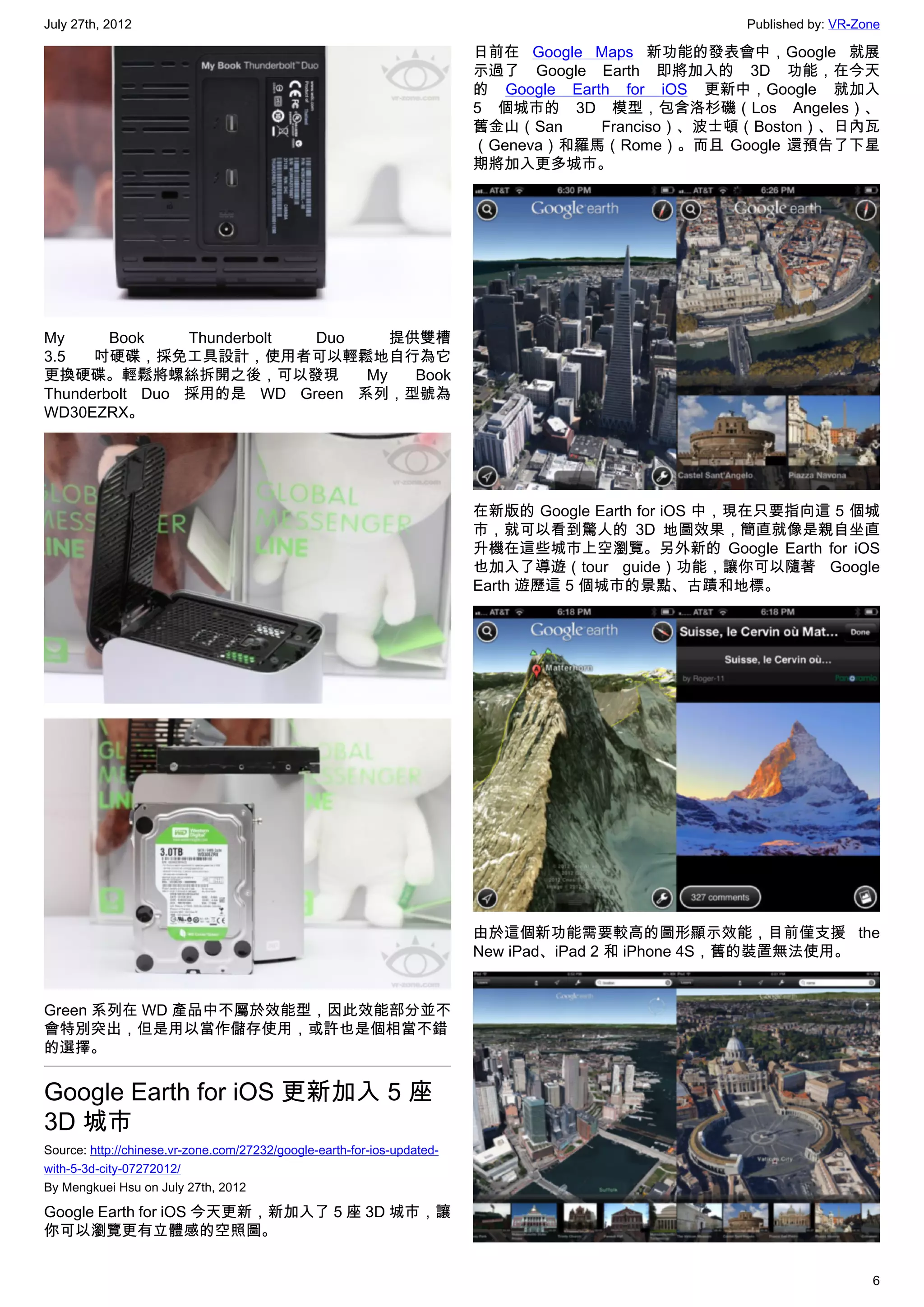 July 27th, 2012                                                                                    Published by: VR-Zone

                                                                         日前在 Google Maps 新功能的發表會中，Google 就展
                                                                         示過了 Google Earth 即將加入的 3D 功能，在今天
                                                                         的 Google Earth for iOS 更新中，Google 就加入
                                                                         5 個城市的 3D 模型，包含洛杉磯（Los Angeles）、
                                                                         舊金山（San      Franciso）、波士頓（Boston）、日內瓦
                                                                         （Geneva）和羅馬（Rome）。而且 Google 還預告了下星
                                                                         期將加入更多城市。




My      Book    Thunderbolt Duo    提供雙槽
3.5   吋硬碟，採免工具設計，使用者可以輕鬆地自行為它
更換硬碟。輕鬆將螺絲拆開之後，可以發現             My   Book
Thunderbolt Duo 採用的是 WD Green 系列，型號為
WD30EZRX。




                                                                         在新版的 Google Earth for iOS 中，現在只要指向這 5 個城
                                                                         市，就可以看到驚人的 3D 地圖效果，簡直就像是親自坐直
                                                                         升機在這些城市上空瀏覽。另外新的 Google Earth for iOS
                                                                         也加入了導遊（tour guide）功能，讓你可以隨著 Google
                                                                         Earth 遊歷這 5 個城市的景點、古蹟和地標。




                                                                         由於這個新功能需要較高的圖形顯示效能，目前僅支援 the
                                                                         New iPad、iPad 2 和 iPhone 4S，舊的裝置無法使用。


Green 系列在 WD 產品中不屬於效能型，因此效能部分並不
會特別突出，但是用以當作儲存使用，或許也是個相當不錯
的選擇。


Google Earth for iOS 更新加入 5 座
3D 城市
Source: http://chinese.vr-zone.com/27232/google-earth-for-ios-updated-
with-5-3d-city-07272012/
By Mengkuei Hsu on July 27th, 2012

Google Earth for iOS 今天更新，新加入了 5 座 3D 城市，讓
你可以瀏覽更有立體感的空照圖。


                                                                                                                      6
 