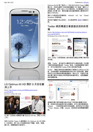 May 15th, 2012                                                                                                 Published by: VR-Zone

                                                             Optimus 4X HD 除了提供 4 + 1 核心的 NVIDIA Tegra 3 處理
                                                             器之外，同時也選擇了色彩度較真實的 IPS 面板，擁有 4.7
                                                             吋的解析度，提供 1280 x 720 的解析度。800萬畫素 CMOS
                                                             更換成 800萬 BSI，電池容量也因為處理器核心數增加而升
                                                             級至 2150mAh。
                                                             預計上市將使用目前最新的                         Android       4.0    Ice     Cream
                                                             Sandwich 作業系統。
                                                             更多的手機動手玩以及照片，可以看我們在 MWC 所做的介
                                                             紹。


                                                             Twitter 將把精選文章直接送到你的信
                                                             箱
                                                             Source: http://chinese.vr-zone.com/16875/twitter-to-send-top-stories-to-
                                                             your-email-05152012/
                                                             By Mengkuei Hsu on May 15th, 2012




                                                             今天 Twitter 在其部落格上宣布將推出精選文章電子郵件通
                                                             知功能。

                                                             這個 Twitter 新功能可以讓使用者可以藉由每週一次的電
                                                             子郵件發現最受歡迎的 Twitter 訊息。在這個摘要電子郵件
                                                             中，你可以看到你的 Twitter 好友分享的熱門故事。
                                                             Twitter 精選文章的設計機制類似行動程式上的Discover功
                                                             能，在每則摘要下會強調哪個使用者分享了該則故事。讓使
                                                             用者可以決定哪則故事是最重要的。除此之外，你還可以直
                                                             接在電子郵件中直接分享你對該則故事的想法，或是閱讀其
                                                             他的相關故事。



LG Optimus 4X HD 預計 6 月份在歐
洲上市
Source: http://chinese.vr-zone.com/16908/lg-optimus-4x-hd-
june-05152012/
By Chris.L on May 15th, 2012




                                                             這個新的電子郵件摘要功能也包含了你的朋友最關注的故
                                                             事，即使你沒有追蹤原作者也沒關係。你可以看到哪個朋友
                                                             retweet 了該則訊息或將它設為最愛。使用者也可以透過
                                                             「View Details」回覆、retweet 該則訊息或是閱讀相關對
                                                             話。


LG 第一支四核心智慧型手機 Optimus 4X HD，將在 6 月份
上市。

採用 NVIDIA Tegra 3 處理器的 LG Optimus 4X HD 將在
6 月份推出，第一波上市地點將包含了德國、瑞典、英國、
義大利、波蘭等歐洲主要城市。

                                                                                                                                        6
 