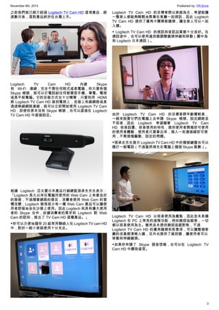 November 8th, 2012                                                Published by: VR-Zone

之前我們就已經介紹過 Logitech TV Cam HD 這項產品，經      Logitech TV Cam HD 的目標客群以家庭為主，希望能讓
過數月後，這款產品終於在台灣上市。                         一整家人都能夠輕鬆地聚集在客廳一起視訊，因此 Logitech
                                          TV Cam HD 提供了廣角卡爾蔡斯鏡頭，讓全家人可以一起
                                          入鏡。
                                          ▼ Logitech TV Cam HD  的視訊和音訊品質都十分良好。在
                                          通話途中，也可以使用遙控器調整鏡頭伸縮和移動（圖中為
                                          和 Logitech 日本通話）。




Logitech    TV     Cam   HD  內建  Skype
和 Wi-Fi 連線，完全不需任何程式或是電腦，你只要有個
Skype 帳號，就可以打電話給任何智慧型手機、筆電、電視
或是平板電腦。它的安裝方式也十分簡單，只要利用 HDMI
將 Logitech TV Cam HD 接到電視上，並接上有線網路或是
透過無線網路連線，就可以立即開始使用 Logitech TV Cam
HD，即使你原本沒有 Skype 帳號，也可以直接在 Logitech
TV Cam HD 中直接設定。                          由於 Logitech TV Cam HD 的目標客群年齡層較高，
                                          一般來說要它們在電腦上去申請 Skype 帳號、設定網路並
                                          不容易，因此 Logitech 希望藉著 Logitech TV Cam
                                          HD 容易設置、容易使用的特性，提供使用者開箱即可使用
                                          的使用者體驗，使用者只要拿出來，插入一些連接線即可使
                                          用，不需煩惱驅動、設定的問題。
                                          ▼張承志先生展示 Logitech TV Cam HD 中的撥號鍵盤也可以
                                          撥打一般電話（不過當然得先在電腦上儲值 Skype 點數）。




根據 Logitech 亞太暨日本產品行銷總監張承先先生表示：
「Logitech 長久以來在電腦所使用的 Web Cam 上有著良好
的發展，不過隨著網路的普及，消費者使用 Web Cam 的習
慣改變，Logitech 發現很少有一種 Web Cam 產品可以讓使
用者舒服地坐在沙發上使用。因此 Logitech 和具有廣大使用
者的 Skype 合作，依據消費者的需求和 Logitech 對 Web
Cam 的認知，推出了 TV Cam HD 這種產品。」              Logitech TV Cam HD 以容易使用為賣點，因此並未具備
                                          Logitech 在 PC 上常見的進階功能，例如臉部追蹤等，一切
▼你可以方便地儲存 20 組常用聯絡人在 Logitech TV cam HD   都以容易使用為主。雖然並未提供臉部追蹤對焦，不過
中，對於一般小家庭使用十分充足。                          Logitech TV Cam HD 的廣角鏡頭和長景深，可以讓整個客
                                          廳的成員都清晰入鏡，另外也提供了搖控器，讓使用者可以
                                          移動和伸縮鏡頭。
                                          ▼如果你申請了 Skype 語音信箱，也可以在 Logitech TV
                                          Cam HD 中聽取留言。




                                                                                     3
 