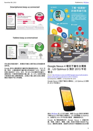 November 8th, 2012                                                                  Published by: VR-Zone




而在這些四螢活動中，智慧型手機在台灣可能比其他國家更
為常見。                               Google Nexus 4 確定不會在台灣推
Google 對於台灣智慧型手機使用的調查報告指出，2012 年
第一季時，台灣智慧型手機的普及率就達到了 32%，較去年
                                   出，LG Optimus G 預計 2013 年初
同期大幅成長了 23%。另外，有 64% 的台灣使用者會在一     登台
週間的每一天都使用智慧型手機上網，且 57% 的使用者每
                                   Source: http://chinese.vr-zone.com/40641/google-nexus-4-will-not-sell-in-
天都透過行動上網搜尋資訊，反應出行動上網已成為台灣智
                                   taiwan-and-lg-optimus-g-will-arrive-in-2013-11072012/
慧型手機用戶的日常習慣。
                                   By fantasytrees（跳跳虎） on November 8th, 2012

                                   Google Nexus 4 確定不會在台灣推出，LG Optimus G 則預
                                   計 2013 年初登台！




                                   經由 VR-Zone 向 LG 官方查證，確認 Google 第四代智慧型
                                   手機 Nexus 4 將不會在台灣推出；LG 全新旗艦 LG Optimus
                                   G，則預計在 2013 年年初登台販售，建議售價未定。
                                   Google 為了壓低販售成本，Google Nexus 4 將會於美
                                   國、英國、加拿大、德國、法國、西班牙和澳大利亞的 Play
                                   Store 網路商店販售；根據來自西班牙手機連鎖店流出的價

                                                                                                           6
 