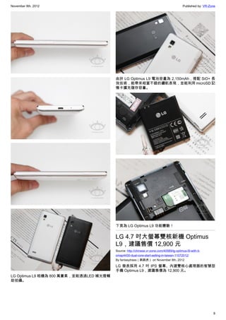 November 8th, 2012                                                                         Published by: VR-Zone




                                         由於 LG Optimus L9 電池容量為 2,150mAh，搭配 SiO+ 長
                                         效技術，能帶來相當不錯的續航表現，並能利用 microSD 記
                                         憶卡擴充儲存容量。




                                         下頁為 LG Optimus L9 功能體驗！


                                         LG 4.7 吋大螢幕雙核新機 Optimus
                                         L9，建議售價 12,900 元
                                         Source: http://chinese.vr-zone.com/40589/lg-optimus-l9-with-ti-
                                         omap4430-dual-core-start-selling-in-taiwan-11072012/
                                         By fantasytrees（跳跳虎） on November 8th, 2012

                                         LG 發表採用 4.7 吋 IPS 螢幕、內建雙核心處理器的智慧型
                                         手機 Optimus L9，建議售價為 12,900 元。
LG Optimus L9 相機為 800 萬畫素，並能透過LED 補光燈輔
助拍攝。




                                                                                                              8
 